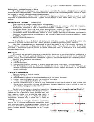 Arlindo Ugulino Netto – CIRURGIA ABDOMINAL– MEDICINA P7 – 2010.2
11
CONSIDERA•‚ES SOBRE AS FRATURAS DE BACIA
O anel pélvico é constituído pelo sacro e pelos ossos inonimados (ílio, isquio e púbis) junto com um grande
número de estruturas ligamentares. A constatação de fraturas pélvicas ou de rupturas de ligamentos pélvicos faz supor
que o doente foi sujeito à ação de forças de grande intensidade.
Doentes com fraturas pélvicas instáveis e choque hemorrágico apresentam quatro fontes potenciais de perda
sanguínea: (1) superfícies ósseas fraturadas; (2) plexos venosos pélvicos; (3) lesão arterial pélvica, ou (4) fontes extra-
pélvicas.
MECANISMOS DE TRAUMA E CLASSIFICAÇÃO
Quatro padrões de força que causam fraturas pélvicas incluem:
 Compressão ântero-posterior: pode ser devida a atropelamento de pedestres, colisão de motocicleta,
esmagamento diretamento da pelve ou queda de altura superior a 3,6 metros (12 pés).
 Compressão lateral: decorre de uma colisão automobilística e resulta em rotação interna da hemipelve
envolvida, que pode projetar o púbis contra as vísceras do sistema genito-urinário inferior.
 Cisalhamento vertical: acontece quando um osso do quadril sobe por sobre o outro, resultando em ruptura dos
ligamentos sacroespinhosos e sacrotuberosos, o que provoca um sangramento importante associado a grave
instabilidade pélvica.
 Padrões complexos (combinados)
A classificação do trauma de bacia é feita basicamente em fraturas abertas e fraturas fechadas, sendo esta
classificação importante pela associação com o trauma abdominal e pela realização de diagnóstico diferencial.
Para que a fratura de bacia ocorra, é necessária, ao menos, a presença de uma força traumática significativa. As
fraturas pélvicas associam-se, com frequência, a lesões viscerais intra e retroperitoneais e a lesões de estruturas
vasculares. O sangramento pode ser oriundo da própria extremidade óssea, da musculatura e de veias/artérias
sobrejacentes ao trauma.
AVALIAÇÃO
É importante que se proceda rapidamente ao exame clínico dos flancos, do escroto e do períneo, para detectar a
ocorrência de sangue no meato uretral, de edema ou de equimoses e para verificar se existem lesões acometendo
períneo, a vagina, o reto ou as partes moles das nádegas, sugerindo a possibilidade de haver uma fratura pélvica aberta.
Devemos seguir a avaliação descrita abaixo:
 Inspeção da pelve
 Palpação da próstata
 Avaliação do anel pélvico: assimetria no tamanho das pernas, rotação externa e dor à palpação da bacia.
 Uso de manobras manuais, que devem ser realizadas apenas uma vez, durante o exame físico, pois, se
repetidas, podem resultar em destamponamento de vasos ocluídos por coágulos. Na presença de dor, devemos
parar a manipulação.
CONDUTA DE EMERGÊNCIA
Devemos proceder da seguinte maneira:
 Reposição de volume;
 Definir se a fratura é aberta ou fechada e se há associação com trauma abdominal;
 Avaliar a presença de lesões perineais / gênito-urinárias associadas;
 Avaliar a necessidade de transferência do paciente;
 Proceder com a imobilização da fratura de bacia: enfaixamento da pelve por um lençol, de modo a causar uma
rotação interna dos membros inferiores; aplicação de um dispositivo a vácuo de tração longitudinal da cluna; ou
aplicação de uma calça pneumática antichoque.
Se não houver líquido dentro do abdome na vigência
de uma fratura de quadril, não há indicação de laparotomia,
uma vez que não há associação trauma abdominal. Para este
caso, devemos solicitar uma arteriografia para realizar a
embolização do leito sangrante e, depois de parado o
sangramento, devemos fixar o quadil com o auxílio da
ortopedia.
Se durante a avaliação abdominal encontrarmos
sangue, não há condições de tratar com embolização. Neste
caso, devemos proceder com laparotomia para o controle da
hemorragia. Caso não seja possível tamponar o sangramento
pélvico, podemos solicitar a ateriorgrafia e, por fim, a fixação
óssea.
 