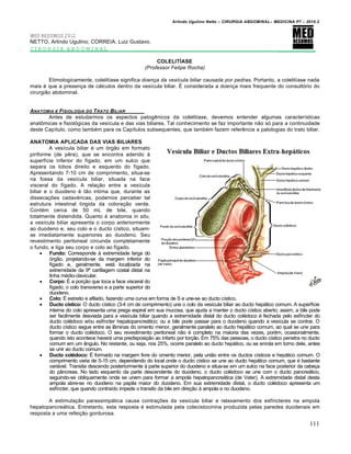 Arlindo Ugulino Netto – CIRURGIA ABDOMINAL– MEDICINA P7 – 2010.2
111
MED RESUMOS 2012
NETTO, Arlindo Ugulino; CORREIA, Luiz Gustavo.
CIRURGIA ABDOMINAL _________
COLELITÍASE
(Professor Felipe Rocha)
Etimologicamente, colelitíase significa doença da vesícula biliar causada por pedras. Portanto, a colelitíase nada
mais é que a presença de cálculos dentro da vesícula biliar. É considerada a doença mais frequente do consultório do
cirurgião abdominal.
ANATOMIA E FISIOLOGIA DO TRATO BILIAR
Antes de estudarmos os aspectos patogênicos da colelitíase, devemos entender algumas características
anatômicas e fisiológicas da vesícula e das vias biliares. Tal conhecimento se faz importante não só para a continuidade
deste Capítulo, como também para os Capítulos subsequentes, que também fazem referência a patologias do trato biliar.
ANATOMIA APLICADA DAS VIAS BILIARES
A vesícula biliar é um órgão em formato
piriforme (de pêra), que se encontra aderido à
superfície inferior do fígado, em um sulco que
separa os lobos direito e esquerdo do fígado.
Apresentando 7-10 cm de comprimento, situa-se
na fossa da vesícula biliar, situada na face
visceral do fígado. A relação entre a vesícula
biliar e o duodeno é tão intima que, durante as
dissecações cadavéricas, podemos perceber tal
estrutura intestinal tingida da coloração verde.
Contém cerca de 50 mL de bile, quando
totalmente distendida. Quanto à anatomia in situ,
a vesícula biliar apresenta o corpo anteriormente
ao duodeno e, seu colo e o ducto cístico, situam-
se imediatamente superiores ao duodeno. Seu
revestimento peritoneal circunda completamente
o fundo, e liga seu corpo e colo ao fígado.
 Fundo: Corresponde à extremidade larga do
órgão, projetando-se da margem inferior do
fígado e, geralmente, está localizada na
extremidade da 9ª cartilagem costal distal na
linha médio-clavicular.
 Corpo: É a porção que toca a face visceral do
fígado, o colo transverso e a parte superior do
duodeno.
 Colo: É estreito e afilado, fazendo uma curva em forma de S e une-se ao ducto cístico.
 Ducto cístico: O ducto cístico (3-4 cm de comprimento) une o colo da vesícula biliar ao ducto hepático comum. A superfície
interna do colo apresenta uma prega espiral em sua mucosa, que ajuda a manter o ducto cístico aberto; assim, a bile pode
ser facilmente desviada para a vesícula biliar quando a extremidade distal do ducto colédoco é fechada pelo esfíncter do
ducto colédoco e/ou esfíncter hepatopancreático; ou a bile pode passar para o duodeno quando a vesícula se contrai. O
ducto cístico segue entre as lâminas do omento menor, geralmente paralelo ao ducto hepático comum, ao qual se une para
formar o ducto colédoco. O seu revestimento peritoneal não é completo na maioria das vezes, porém, ocasionalmente,
quando isto acontece haverá uma predisposição ao infarto por torção. Em 75% das pessoas, o ducto cístico penetra no ducto
comum em um ângulo. No restante, ou seja, nos 25%, ocorre paralelo ao ducto hepático, ou se enrola em torno dele, antes
se unir ao ducto comum.
 Ducto colédoco: É formado na margem livre do omento menor, pela união entre os ductos císticos e hepático comum. O
comprimento varia de 5-15 cm, dependendo do local onde o ducto cístico se une ao ducto hepático comum, que é bastante
variável. Transita descendo posteriormente à parte superior do duodeno e situa-se em um sulco na face posterior da cabeça
do pâncreas. No lado esquerdo da parte descendente do duodeno, o ducto colédoco se une com o ducto pancreático,
seguindo-se obliquamente onde se unem para formar a ampola hepatopancreática (de Vater). A extremidade distal desta
ampola abre-se no duodeno na papila maior do duodeno. Em sua extremidade distal, o ducto colédoco apresenta um
esfíncter, que quando contraído impede o transito da bile em direção à ampola e no duodeno.
A estimulação parassimpática causa contrações da vesícula biliar e relaxamento dos esfíncteres na ampola
hepatopancreática. Entretanto, esta resposta é estimulada pela colecistocinina produzida pelas paredes duodenais em
resposta a uma refeição gordurosa.
 