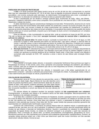 Arlindo Ugulino Netto – CIRURGIA ABDOMINAL– MEDICINA P7 – 2010.2
112
FISIOLOGIA APLICADA DO TRATO BILIAR
A bile ‚ um fluido produzido pelo f„gado (produz cerca de um litro de bile por dia) e armazenado na ves„cula
biliar (que tem capacidade de armazenar 20 - 50 ml de bile). Atua na digest•o de gorduras (atrav‚s da a€•o da l„pase
pancre†tica, uma enzima produzida pelo p…ncreas), de determinados microorganismos para evitar a putrefa€•o de
alguns alimentos e na absor€•o de subst…ncias nutritivas da dieta ao passarem pelo intestino.
A bile ‚ caracterizada por ser alcalina e amarga contendo †gua, bicarbonato de s‡dio, c†lcio, sais biliares,
pigmentos, colesterol e bilirrubina, entre outros compostos. Ela ‚ produzida em uma taxa de 500 a 1.500 mL/dia pelos
hepat‡citos e c‚lulas dos ductos.
ˆ v†lido relembrarmos algumas caracter„sticas histol‡gicas do trato biliar. Primeiramente, devemos ter em mente
que o epit‚lio mucoso dos ductos biliares varia desde cub‡ide nos canal„culos a colunar nos ductos principais. No que se
refere ‹ ves„cula biliar, sua mucosa ‚ dotada de cristas proeminentes nas ocasi‰es de colabamento, j† quando a
ves„cula se encontra distendida, tais cristas se tornam achatadas. A musculatura lisa predomina nas paredes dos ductos
biliares, ainda que em pouca quantidade, enquanto que a termina€•o do ducto comum ‚ envelopada por um complexo
mŠsculo-esfinct‚rico.
Entre as refei€‰es, a bile ‚ armazenada na ves„cula biliar, onde se concentra em taxas de at‚ 20% por hora.
Trƒs s•o os fatores que regulam o fluxo biliar: secreção hormonal, contração da vesícula biliar e resistência do
esfíncter do colédoco.
 Contração da vesícula biliar: No estado de jejum, a press•o no ducto biliar ‚ de 5 a 10 cm de †gua, e a bile
produzida no f„gado ‚ ent•o desviada para dentro da ves„cula biliar. Logo ap‡s a refei€•o, a ves„cula biliar se
contrai, o esf„ncter relaxa e a bile ‚ empurrada para dentro do duodeno em esguichos, ‹ medida que a press•o
ductal supera de forma intermitente a resistƒncia esfinct‚rica. Para se ter id‚ia, durante a contra€•o da ves„cula
biliar, sua press•o chega a 25 cm de †gua, e a do ducto biliar comum ‚ de 15 a 20 cm de †gua.
 Secreção hormonal: A colecistocinina (CCK) ‚ o principal est„mulo fisiol‡gico para a contra€•o p‡s-prandial da
ves„cula biliar e o relaxamento do esf„ncter. Sua libera€•o ocorre pela mucosa do intestino delgado a partir do
contato com gorduras ou produtos lipol„ticos da luz intestinal. Deste modo, o fluxo biliar, durante uma refei€•o ‚
aumentado pela secre€•o da CCK, VIP, secretina e ainda o retorno de sais biliares pela circula€•o ƒntero-
hep†tica.
ETIOPATOGENIA
Para entender a forma€•o destes c†lculos, ‚ necess†rio compreender fenŒmenos f„sico-qu„micos que regem a
fisiopatologia da doen€a. A bile normal, como vimos, apresenta uma propor€•o fisiol‡gica de colesterol, sais biliares e
c†lcio. Contudo, para que os c†lculos de colesterol (que s•o os mais frequentes) se formem, ‚ necess†rio que a bile
esteja supersaturada de colesterol.
Portanto, para que haja a forma€•o dos c†lculos, ‚ necess†rio que a bile esteja supersaturada de um
determinado composto – saturada o suficiente para proporcionar a forma€•o de cristais. A precipita€•o destes cristais ‚
o fator determinante para forma€•o do c†lculo, propriamente dito.
CÁLCULOS DE COLESTEROL
Representam cerca de 75% dos c†lculos de ves„cula biliar, sendo o
tipo mais comum deste ‡rg•o. Alguns fatores de risco s•o descritos como
sendo de grande import…ncia para o desenvolvimento deste tipo de c†lculo
(tabela ao lado). Pelo exposto, podemos perceber que todos estes fatores
tƒm um ponto convergente comum: o componente hormonal da mulher,
fator de grande import…ncia e comum aos fatores de risco dos c†lculos de
colesterol.
Os c†lculos biliares de colesterol resultam da secre€•o hep†tica de bile supersaturada com colesterol.
Fisiologicamente, a secre€•o sais biliares e de colesterol dentro da bile est•o interligadas. Macroscopicamente, s•o
duros, facetados e de colora€•o amarelada.
O sal biliar dilui o colesterol a partir da membrana do hepat‡cito, durante a passagem dentro do canal„culo biliar.
Em n„veis de d‚bito mais elevados de sais biliares, diminui a quantidade de colesterol, em rela€•o ao sal biliar que entra
na bile. Isto significa que, durante o fluxo biliar baixo (por exemplo, o jejum), a capacidade de fixa€•o da bile para o
colesterol ‚ mais saturada que durante o fluxo biliar alto. De fato, quase metade das pessoas ocidentais apresenta bile
supersaturada com colesterol pela manh• ap‡s o jejum noturno.
Conforme dito anteriormente, a ocorrƒncia da doen€a liti†sica biliar de colesterol requer a supersatura€•o de
colesterol da bile, mas esta, por si s‡, n•o ‚ suficiente. O colesterol ‚ insolŠvel e na bile, deve ser transportado dentro de
micelas de sais biliares e ves„culas de fosfolip„dios (lecitina). Quando a quantidade de colesterol na bile excede a
capacidade de liga€•o destas micelas, os cristais de colesterol come€am a se precipitar, a partir das ves„culas de
fosfolip„dios. Para a forma€•o do c†lculo biliar, os fatores pronucleadores (imunoglobulina, glicoproteina do muco,
fibronectina) parecem ser mais importantes que os fatores anti-nucleadores (glicoproteina, apolipoprot‚ina). Portanto, as
varia€‰es nestas prote„nas podem ser o fator critico que determinam quais dos muitos indiv„duos com bile saturada
desenvolvem c†lculos biliares. Conclui-se que:
Fatores de risco para cálculos de colesterol
 Sexo feminino
 Multiparidade
 Uso de anticoncepcionais orais
 Obesidade
 Gravidez
 