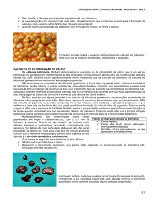 Arlindo Ugulino Netto – CIRURGIA ABDOMINAL– MEDICINA P7 – 2010.2
113
 Sem dŠvida, a bile deve se apresentar supersaturada com colesterol;
 A supersatura€•o com colesterol n•o quer dizer, obrigatoriamente, que o individuo evoluir† para a forma€•o de
c†lculos, pois, existem outros fatores que regulam este processo;
 Quando ocorre a precipita€•o do colesterol, com forma€•o de cristais, se forma o c†lculo.
A imagem ao lado mostra o aspecto macrosc‡pico dos c†lculos de colesterol.
Note que eles se mostram amarelados, endurecidos e facetados.
CÁLCULOS DE BILIRRUBINATO DE CÁLCIO
Os cálculos bilirrubina, tamb‚m denominados de pigmento ou de bilirrubinato de cálcio (que ‚ um sal de
bilirrubina) por apresentarem predomin…ncia de tais compostos, contribuem com apenas 25% da incidƒncia dos c†lculos
biliares nos EUA. Embora sejam significativamente menos frequentes que os c†lculos de colesterol, os c†lculos de
bilirrubina apresentam um mecanismo etiopatogƒnico particular.
S•o compostos por uma mistura de bilirrubina (geralmente, a forma n•o-conjugada), c†lcio, pol„meros complexos
de bilirrubina, †cidos biliares e outras subst…ncias ainda desconhecidas. Contudo, sua caracter„stica especial est†
relacionada com a presen€a de bact‚rias na bile, cujo crescimento leva ao aumento da concentra€•o de bilirrubina n•o-
conjugada (tamb‚m chamada de bilirrubina indireta), que n•o ‚ hidrossolŠvel, fazendo com que haja supersatura€•o da
bile, precipita€•o de cristais de bilirrubina e forma€•o dos c†lculos em Šltima an†lise.
De fato, sabe-se que alguns pacientes com c†lculos de bilirrubina apresentam concentra€‰es aumentadas de
bilirrubina não-conjugada em suas biles. Al‚m disso, exames de varredura demonstraram que, aproximadamente, 90%
dos c†lculos de pigmento apresentam compostos de densas misturas entre bact‚rias e glicoc†lice bacteriano, o que
evidencia a tese que as bact‚rias tƒm um papel prim†rio na forma€•o do c†lculo biliar de pigmento. Estudos ainda
pregam a id‚ia que a presen€a de bact‚rias tamb‚m explica o porquƒ destes pacientes apresentarem maior frequƒncia
de sepse quando comparado aos que apresentam c†lculos de colesterol. Podemos ainda citar que a pr‡pria infec€•o
bacteriana parece contribuir para a desconjuga€•o da bilirrubina, por conta da a€•o da β-glicuronidase bacteriana.
Morfologicamente, s•o demonstrados como sendo
pigmentados em negro a castanho-escuro, com 2 a 5 mm de
di…metro, e amorfos. Quanto ao seu aspecto, se mostram como
c†lculos arenosos e quebradi€os, ocorrendo, principalmente, nos
pacientes com fatores de risco particulares (tabela ao lado). No geral,
analisando os fatores de risco para este tipo de c†lculo, podemos
concluir que o elemento fisiopatol‡gico comum para a gƒnese de tais
c†lculos ‚ o distúrbio metabólico da bilirrubina.
Conclu„mos as seguintes caracter„sticas de tais c†lculos:
 S•o formados por bilirrubina e c†lcio;
 Requerem o crescimento bacteriano, que parece estar implicado no desenvolvimento da bilirrubina n•o-
conjugada (indireta lipossolŠvel).
Na imagem ao lado, podemos visualizar a morfologia dos c†lculos de pigmento.
Percebemos a sua colora€•o escurecida, com aspecto arenoso e facilmente
quebradi€o, como podemos visualizar alguns peda€os desgarrados.
Fatores de risco para cálculos de bilirrubina
 Cirrose hep†tica
 Estase biliar (ducto comum estenosado,
acentuadamente dilatados)
 Hem‡lise crŒnica (principalmente, os que
apresentam anemia falciforme)
 