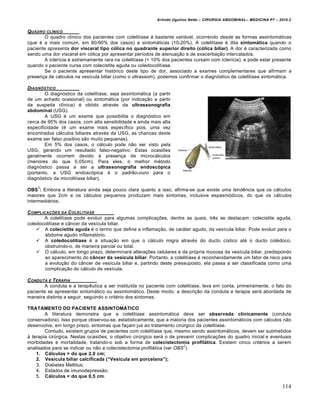 Arlindo Ugulino Netto – CIRURGIA ABDOMINAL– MEDICINA P7 – 2010.2
114
QUADRO CL…NICO
O quadro clínico dos pacientes com colelitíase á bastante variável, ocorrendo desde as formas assintomáticas
(que é a mais comum, em 80-90% dos casos) a sintomáticas (10-20%). A colelitíase é dita sintom…tica quando o
paciente apresenta dor visceral tipo c‡lica no quadrante superior direito (c‡lica biliar). A dor é caracterizada como
sendo uma dor visceral em cólica por apresentar períodos de atenuação e de exacerbação intercalados.
A icterícia é extremamente rara na colelitíase (< 10% dos pacientes cursam com icterícia), e pode estar presente
quando o paciente cursa com colecistite aguda ou coledocolitíase.
Se o paciente apresentar histórico deste tipo de dor, associado a exames complementares que afirmam a
presença de cálculos na vesícula biliar (como o ultrassom), podemos confirmar o diagnóstico de colelitíase sintomática.
DIAGN†STICO
O diagnóstico da colelitíase, seja assintomática (a partir
de um achado ocasional) ou sintomática (por indicação a partir
da suspeita clínica) é obtido através da ultrassonografia
abdominal (USG).
A USG é um exame que possibilita o diagnóstico em
cerca de 95% dos casos, com alta sensibilidade e ainda mais alta
especificidade (é um exame mais específico pois, uma vez
encontrados cálculos biliares através da USG, as chances deste
exame ser falso positivo são muito pequenas).
Em 5% dos casos, o cálculo pode não ser visto pela
USG, gerando um resultado falso-negativo. Estas ocasiões
geralmente ocorrem devido à presença de microcálculos
(menores do que 0,05cm). Para eles, o melhor método
diagnóstico passa a ser a ultrassonografia endosc‡pica
(portanto, a USG endoscópica é o padrão-ouro para o
diagnóstico da microlitíase biliar).
OBS
1
: Embora a literatura ainda seja pouco clara quanto a isso, afirma-se que existe uma tendência que os cálculos
maiores que 2cm e os cálculos pequenos produzam mais sintomas, inclusive espasmódicos, do que os cálculos
intermediários.
COMPLICA•‚ES DA COLELIT…ASE
A colelitíase pode evoluir para algumas complicações, dentre as quais, três se destacam: colecistite aguda,
coledocolitíase e câncer da vesícula biliar.
 A colecistite aguda é o termo que define a inflamação, de caráter agudo, da vesícula biliar. Pode evoluir para o
abdome agudo inflamatório.
 A coledocolitˆase é a situação em que o cálculo migra através do ducto cístico até o ducto colédoco,
obstruindo-o, de maneira parcial ou total.
 O cálculo, em longo prazo, determinará alterações celulares e da própria mucosa da vesícula biliar, predispondo
ao aparecimento do c‰ncer da vesˆcula biliar. Portanto, a colelitíase é reconhecidamente um fator de risco para
a evolução do câncer de vesícula biliar e, partindo deste pressuposto, ela passa a ser classificada como uma
complicação do cálculo de vesícula.
CONDUTA E TERAPIA
A conduta e a terapêutica a ser instituída no paciente com colelitíase, leva em conta, primeiramente, o fato do
paciente se apresentar sintomático ou assintomático. Deste modo, a descrição da conduta e terapia será abordada de
maneira distinta a seguir, seguindo o critério dos sintomas.
TRATAMENTO DO PACIENTE ASSINTOMŠTICO
A literatura demonstra que a colelitíase assintomática deve ser observada clinicamente (conduta
conservadora). Isso porque observou-se, estatisticamente, que a maioria dos pacientes assintomáticos com cálculos não
desenvolve, em longo prazo, sintomas que façam jus ao tratamento cirúrgico da colelitíase.
Contudo, existem grupos de pacientes com colelitíase que, mesmo sendo assintomáticos, devem ser submetidos
à terapia cirúrgica. Nestas ocasiões, o objetivo cirúrgico será o de prevenir complicações do quadro inicial e eventuais
morbidades e mortalidade, tratando-o sob a forma de colecistectomia profil…tica. Existem cinco critérios a serem
analisados para se indicar ou não a colecistectomia profilática (ver OBS
2
):
1. C…lculos > do que 2,0 cm;
2. Vesˆcula biliar calcificada (“Vesˆcula em porcelana”);
3. Diabetes Mellitus;
4. Estados de imunodepressão;
5. C…lculos < do que 0,5 cm.
 