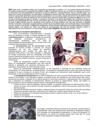 Arlindo Ugulino Netto – CIRURGIA ABDOMINAL– MEDICINA P7 – 2010.2
115
OBS2
: Deste modo, os trabalhos mostram que os pacientes que apresentem os crit‚rios 1 ou 2 ou 5 citados anteriormente merecem
ser tratados cirurgicamente por colecistectomia profil†tica. O item 1 ‚ justificado pelo fato que, os c†lculos com di…metro acima de 2,0
cm apresentam uma alta probabilidade de impactar-se na bolsa de Hartmann e, consequentemente, causar a colecistite aguda, uma
doen€a com maiores complica€‰es e que pode afetar a mortalidade do paciente. Al‚m disto, estudos prospectivos em pacientes com
c…ncer de ves„cula biliar demonstram que tais pacientes apresentavam, em sua maioria, c†lculos acima de 2,0 cm de di…metro. Desta
maneira, o tamanho do c†lculo se relaciona ao risco de evoluir para o c…ncer de ves„cula biliar. A presen€a do item 2, por si s‡, j† ‚
um fator de preocupa€•o por parte do cirurgi•o. A “ves„cula em porcelana” ‚ uma les•o pr‚-neopl†sica, pois, constatou-se de que os
pacientes com esta altera€•o tƒm risco 10x maior de evolu„rem para o c…ncer de ves„cula biliar, quando comparado com a popula€•o
em geral. O item 5 tamb‚m deve ser considerado como indicativo de cirurgia profil†tica, pois, s•o mais vulner†veis ‹ migra€•o
atrav‚s do trato biliar e impacta€•o na papila duodenal, podendo causar pancreatite aguda, uma complica€•o s‚ria da coledocolit„ase
cujo risco de ‡bito ‚ muito elevado. Os itens 3 e 4, isoladamente, n•o s•o indicativos sistem†ticos de cirurgia profil†tica. Isso porque o
diabetes mellitus e as doen€as que cursam com estados de imunosupress•o s•o mais bem tratadas atualmente, gra€as ao
desenvolvimento de novos f†rmacos, e a sua prescri€•o cirŠrgica não é obrigatória, diferentemente dos itens 1, 2 e 5.
TRATAMENTO DO PACIENTE SINTOMÁTICO
Uma vez sintom†tico, indiscutivelmente, o paciente
deve ser submetido ‹ cirurgia. A cirurgia assistida por v„deo
(videolaparoscopia) ‚ o tratamento de elei€•o dos pacientes
com colelit„ase sintom†tica, procedendo-se da
colecistectomia. Atualmente, salvo em casos de
indisponibilidade da aparelhagem, n•o se concebe mais a n•o
utiliza€•o desta ferramenta cirŠrgica.
A colecistectomia por via convencional (incis•o
subcostal de Kocher) somente ‚ indicada nos servi€os
hospitalares em que n•o disp‰e de aparelhos
videolaparosc‡pica e/ou cirurgi•o n•o estar apto por
realiza€•o deste artif„cio. Fora estas condi€‰es, a realiza€•o
da cirurgia convencional pode ser considerada uma les•o
corporal, pass„vel de processo jur„dico, uma vez que a cirurgia
laparosc‡pica tem mŠltiplos benef„cios, quando comparado ‹
convencional.
Aliado ao procedimento cirŠrgico, podemos ainda
dispor da colangiografia intraoperat‡ria (que ser† descrita
adiante) e representa uma importante ferramenta para o
diagn‡stico intraoperat‡rio de v†rias situa€‰es cl„nicas.
Quanto ao procedimento videolaparosc‡pico, se faz importante a descri€•o de sua estat„stica quanto ‹s
complica€‰es. Em outras palavras, comparativamente, o procedimento videolaparosc‡pico causa mais les‰es de …mbito
iatrogƒnico do que a cirurgia por via aberta. Por‚m, em cirurgi‰es com treinamento nesta modalidade, assim como
experientes, o risco de complica€‰es ‚ menor do que 1%.
A colangiografia intraoperatória ‚ um artif„cio diagn‡stico em que se procede da radiografia de toda a via biliar
durante o ato cirŠrgico. A sua indica€•o ‚ seletiva, e somente ocorre nas ocasi‰es em que se tem algum fator cl„nico-
laboratorial que aponte a migra€•o de um c†lculo atrav‚s do canal biliar (causando a coledocolit„ase). Isto ‚ importante
pois o tratamento da colelit„ase ‚ completamente diferente da terapia da coledocolit„ase. Abaixo, s•o listados os
principais fatores a serem analisados para se indicar a colangiografia intra-operat‡ria:
 Hist‡ria cl„nica de icter„cia colest†tica. Nessas ocasi‰es, os pacientes apresentam dor abdominal tipo c‡lica e,
durante as crises, ocorre icter„cia (mucosas conjuntivas amareladas), colŠria (urina escura) e acolia fecal (fezes
esbranqui€adas).
 Eleva€•o de bilirrubina (acima de 3mg/dL), fosfatase alcalina e/ou gama-GT (estes dois Šltimos s•o marcadores
bioqu„micos de les•o canalicular, respons†veis por indicar que o c†lculo migrou atrav‚s do canal).
 Hist‡ria de colangite que ‚ suscitada pela presen€a de febre e calafrios durante a crise, com ou sem icter„cia.
 Hist‡ria de pancreatite.
 Ultrassom com dilata€•o das vias biliares.
Na imagem, percebemos falha de enchimento de contraste, correspondendo ‹
coledocolit„ase. Caso esta paciente fosse submetida a terapƒutica cirŠrgica,
sem realiza€•o da colangiografia intraoperat‡ria, a chance de apresentar, no
p‡s-operat‡rio, um quadro de colangite s‚ptica seria muito alto. Por conta
disto, se faz necess†ria a an†lise intraoperat‡ria.
 