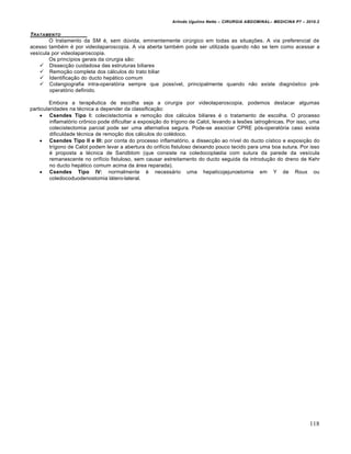Arlindo Ugulino Netto – CIRURGIA ABDOMINAL– MEDICINA P7 – 2010.2
118
TRATAMENTO
O tratamento da SM é, sem dúvida, eminentemente cirúrgico em todas as situações. A via preferencial de
acesso também é por videolaparoscopia. A via aberta também pode ser utilizada quando não se tem como acessar a
vesícula por videolaparoscopia.
Os princípios gerais da cirurgia são:
 Dissecção cuidadosa das estruturas biliares
 Remoção completa dos cálculos do trato biliar
 Identificação do ducto hepático comum
 Colangiografia intra-operatória sempre que possível, principalmente quando não existe diagnóstico pré-
operatório definido.
Embora a terapêutica de escolha seja a cirurgia por videolaparoscopia, podemos destacar algumas
particularidades na técnica a depender da classificação:
 Csendes Tipo I: colecistectomia e remoção dos cálculos biliares é o tratamento de escolha. O processo
inflamatório crônico pode dificultar a exposição do trígono de Calot, levando a lesões iatrogênicas. Por isso, uma
colecistectomia parcial pode ser uma alternativa segura. Pode-se associar CPRE pós-operatória caso exista
dificuldade técnica de remoção dos cálculos do colédoco.
 Csendes Tipo II e III: por conta do processo inflamatório, a dissecção ao nível do ducto cístico e exposição do
trígono de Calot podem levar a abertura do orifício fistuloso deixando pouco tecido para uma boa sutura. Por isso
é proposta a técnica de Sandblom (que consiste na coledocoplastia com sutura da parede da vesícula
remanescente no orifício fistuloso, sem causar estreitamento do ducto seguida da introdução do dreno de Kehr
no ducto hepático comum acima da área reparada).
 Csendes Tipo IV: normalmente é necessário uma hepaticojejunostomia em Y de Roux ou
coledocoduodenostomia látero-lateral.
 