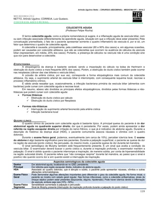 Arlindo Ugulino Netto – CIRURGIA ABDOMINAL– MEDICINA P7 – 2010.2
119
MED RESUMOS 2012
NETTO, Arlindo Ugulino; CORREIA, Luiz Gustavo.
CIRURGIA ABDOMINAL _________
COLECISTITE AGUDA
(Professor Felipe Rocha)
O termo colecistite aguda, como a pr‡pria nomenclatura j† sugere, ‚ a inflama€•o aguda da ves„cula biliar, com
ou sem infec€•o associada (diferentemente da apendicite aguda, situa€•o em que a infec€•o deve estar presente). Pela
conceitua€•o premeditada, o fato de o paciente apresentar somente o quadro inflamat‡rio da ves„cula ‚, por si s‡, um
fator que determina o quadro de colecistite aguda.
A colecistite ‚ causada, principalmente, pela colelit„ase vesicular (80 a 90% dos casos) e, em algumas ocasi‰es,
podem ser causadas por colecistite alitiásica, que s•o as colecistites que ocorrem na ausƒncia de c†lculos da ves„cula
biliar (representam, em m‚dia, 20% dos casos). Portanto, a presen€a de c†lculos na ves„cula n•o ‚ uma condi€•o sine
qua non para desenvolver a colecistite.
ETIOPATOGENIA
A etiopatogenia da doen€a ‚ bastante vari†vel, sendo a impacta€•o do c†lculo na bolsa de Hartmann e
obstru€•o do ducto c„stico a mais frequente (80% dos casos). Por‚m, a obstru€•o do ducto c„stico tamb‚m pode ocorrer
nas neoplasias (c…ncer das vias biliares e ves„cula biliar).
A oclus•o da art‚ria c„stica, por sua vez, corresponde a forma etiopatogƒnica mais comum da colecistite
aliti†sica. Ou seja, o suprimento arterial da ves„cula biliar ‚ interrompido, com consequente isquemia local, necrose e
processo inflamat‡rio crŒnico.
ˆ v†lido ainda ressaltar que, ocasionalmente, a infec€•o bacteriana prim†ria da ves„cula biliar (alimentos com
bact‚rias) pode cursar com colecistite aguda e necrose local.
Em resumo, abaixo s•o divididos os principais efeitos etiopatogƒnicos, divididos pelas formas liti†sicas e n•o-
liti†sicas que podem cursar com colecistite aguda:
 Formas litiásicas
 Obstru€•o do ducto c„stico por c†lculo
 Obstru€•o do ducto c„stico por Neoplasia
 Formas não-litiásicas
 Interrup€•o do suprimento arterial favorecido pela art‚ria c„stica
 Infec€•o bacteriana local
QUADRO CL…NICO _____
O quadro cl„nico do paciente com colecistite aguda ‚ bastante t„pico. A principal queixa do paciente ‚ de dor
abdominal aguda no quadrante superior direito, dor que ‚ persistente. Por vezes, podem ainda apresentar a dor
referida na região escapular direita por irrita€•o do nervo frƒnico, o que j† ‚ indicativo de abdome agudo. Durante a
descri€•o do hist‡rico da doen€a atual (HDA), o paciente comumente associa n†useas e vŒmitos com o quadro
doloroso.
Durante o exame físico geral, podemos, eventualmente (em cerca de 10%), perceber icter„cia leve. O exame
do abdome ‚ algo bastante significativo para tais pacientes. Durante a palpa€•o superficial, o paciente se queixa de dor
na regi•o da ves„cula (ponto c„stico). Na percuss•o, do mesmo modo, o paciente queixa de dor durante tal manobra.
O sinal semiol‡gico de Murphy tamb‚m est† frequentemente presente. ˆ um sinal que avalia a condi€•o da
ves„cula biliar. O examinador dever† buscar o ponto c„stico e, durante a inspira€•o profunda, o examinador mant‚m a
palpa€•o. O sinal ‚ obtido quando o paciente interrompe a inspira€•o, de maneira sŠbita, por conta de hipersensibilidade
na regi•o subcostal direito. O paciente refere que “n•o consegue respirar” durante tal manobra, ao passo que o sinal ‚
positivo n•o quando ocorre dor e sim quando existir a interrup€•o da inspira€•o.
Aspectos semiológicos da colecistite aguda
Queixa
Principal
Dor abdominal aguda, localizando-se no QSD, persistente.
Dor referida para regi•o escapular direita, indicativo de abdome agudo.
HDA Associado ao quadro doloroso, que ‚ abrupto e sŠbito, o paciente pode apresentar n†useas, vŒmitos e outras
altera€‰es sintomatol‡gicas.
Exame Físico
Geral
Pode demonstrar algumas altera€‰es importantes para diferenciar o grau da colecistite aguda. Na forma inicial, o
paciente se mostra com estado geral regular. Nas formas infecciosas, como a colecistite enfisematosa, sinais de
choque s‚ptico podem estar presentes (taquicardia, oligŠria, hipotens•o). Pode haver icter„cia devido ‹ inflama€•o
da ves„cula, embora seja rara (10% - 50%).
Exame Físico
Segmentar
Sensibilidade aumentada ‹ palpa€•o e percuss•o
Sinal de Murphy presente (interrup€•o da inspira€•o profunda durante a palpa€•o do ponto c„stico)
 