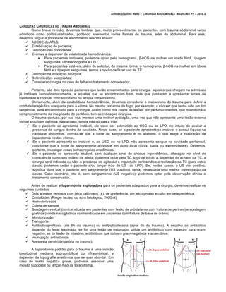 Arlindo Ugulino Netto – CIRURGIA ABDOMINAL– MEDICINA P7 – 2010.2
12
CONDUTAS CIR‡RGICAS NO TRAUMA ABDOMINAL
Como breve revis•o, devemos lembrar que, muito provavelmente, os pacientes com trauma abdominal ser•o
admitidos como politraumatizados, podendo apresentar v†rias formas de trauma, al‚m do abdominal. Para eles,
devemos seguir a prioridade de atendimento descrita abaixo:
 ABCDE do ATLS;
 Estabiliza€•o do paciente;
 Defini€•o das prioridades;
 Exames a depender da estabilidade hemodin…mica:
 Para pacientes inst†veis, podemos optar pelo hemograma, β-hCG na mulher em idade f‚rtil, tipagem
sangu„nea, ultrassonografia e LPD.
 Para pacientes est†veis, al‚m de solicitar, da mesma forma, o hemograma, β-hCG na mulher em idade
f‚rtil e a tipagem sangu„nea, temos a op€•o de fazer uso de TC.
 Defini€•o da indica€•o cirŠrgica;
 Definir les‰es associadas;
 Considerar cirurgia no caso de falha no tratamento conservador.
Portanto, s•o dois tipos de pacientes que ser•o encaminhados para cirurgia: aqueles que chegam na admiss•o
j† inst†veis hemodinamicamente, e aqueles que se encontravam bem, mas que passaram a apresentar sinais de
hipotens•o e choque, indicando falha na terapia conservadora.
Obviamente, al‚m da estabilidade hemodin…mica, devemos considerar o mecanismo do trauma para definir a
conduta terapƒutica adequada para a v„tima. No trauma por arma de fogo, por exemplo, a n•o ser que tenha sido um tiro
tangencial, ser† encaminhado para a cirurgia. Assim como nos casos de les‰es por p‚rfuro-cortantes, que quando h† o
comprometimento da integridade do peritŒnio, tem-se indica€•o cirŠrgica.
O trauma contuso, por sua vez, merece uma melhor avalia€•o, uma vez que n•o apresenta uma les•o externa
vis„vel e/ou bem definida. Neste caso, temos trƒs op€‰es a triar:
 Se o paciente se apresenta inst†vel, ele deve ser submetido ao USG ou ao LPD, no intuito de avaliar a
presen€a de sangue dentro da cavidade. Neste caso, se o paciente apresenta-se inst†vel e possui l„quido na
cavidade abdominal, conclui-se que a fonte de sangramento ‚ no abdome, o que exige a realiza€•o de
laparotomia nestas v„timas.
 Se o paciente apresenta-se inst†vel e, ao USG ou no LPD, n•o apresenta sangue na cavidade peritoneal,
conclui-se que a fonte do sangramento acontece em outro local (t‡rax, bacia ou extremidades). Devemos,
portanto, investigar essas outras regi‰es anatŒmicas.
 Se o paciente se apresenta est†vel, sem qualquer sinal de choque hipovolƒmico, altera€•o no n„vel de
consciƒncia ou no seu estado de alerta, podemos optar pela TC, logo de in„cio. A depender do achado da TC, a
cirurgia ser† indicada ou n•o. A presen€a de agita€•o e inquietude contraindica a realiza€•o da TC (para estes
casos, podemos sedar o paciente e/ou lan€ar m•o do US do LPD). Se, nestes casos, o US vier positivo,
significa dizer que o paciente tem sangramento (US positivo), sendo necess†ria uma melhor investiga€•o da
causa. Caso contr†rio, isto ‚, sem sangramento (US negativo), podemos optar pela observa€•o cl„nica e
tratamento conservador.
Antes de realizar a laparotomia exploradora para os pacientes adequados para a cirurgia, devemos realizar os
seguintes cuidados:
 Dois acessos venosos com jelco calibroso (14), de preferƒncia, um jelco grosso e curto em veia perif‚rica.
 Cristal‡ides (Ringer lactato ou soro fisiol‡gico, 2000ml)
 Hemoderivados
 Coleta de sangue
 Sondagem vesical (contraindicada em pacientes com les•o de pr‡stata ou com fratura de per„neo) e sondagem
g†strica (sonda nasog†strica contraindicada em pacientes com fratura de base de cr…nio)
 Monitoriza€•o
 Transporte
 Antibioticoprofilaxia (at‚ 6h do trauma) ou antibioticoterapia (ap‡s 6h do trauma). A escolha do antibi‡tico
depende do local lesionado: se for uma les•o de estŒmago, utiliza um antibi‡tico com espectro para gram-
negativo; se for les•o de intestino, antibi‡ticos que cobrem gram-negativos e anaer‡bios.
 Imuniza€•o antitet…nica
 Anestesia geral (obrigat‡ria no trauma).
A laparotomia padr•o para o trauma ‚ uma incis•o
longitudinal mediana supraumbilical ou infraumbilical, a
depender da topografia anatŒmica que se quer abordar. Em
caso de les•o hep†tica grave, podemos associar uma
incis•o subcostal ou lan€ar m•o da toracotomia.
 