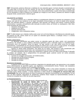 Arlindo Ugulino Netto – CIRURGIA ABDOMINAL– MEDICINA P7 – 2010.2
120
OBS
1
: Clinicamente, podemos diferenciar a colelit„ase de uma colecistite aguda. A primeira situa€•o ‚ caracterizada por
uma c‡lica biliar na forma de uma dor visceral, em que n•o h† irradia€•o para o dorso ou para a esc†pula, sem
caracterizar sinais de abdome agudo. J† na colecistite, como vimos anteriormente, o quadro cl„nico t„pico ‚ caracterizado
por dor persistente no QSD do abdome com irradia€•o por irrita€•o do nervo frƒnico, causando dor referida na regi•o
escapular direita, caracterizando o abdome agudo.
COLECISTITE ALITIÁSICA
O perfil do paciente com a colecistite aliti†sica ‚ completamente diferente do paciente que apresenta a forma
liti†sica, que est† em sua residƒncia ou em algum ambulat‡rio cl„nico-cirŠrgico, por conta do quadro cl„nico abrupto,
sŠbito. Na colecistite aliti†sica, o paciente, geralmente, est† internado com alguma outra doen€a. Conforme descrito
anteriormente, ‚ causada, principalmente pela obstru€•o da art‚ria c„stica, por ƒmbolo ou vasoespasmo. Al‚m disto,
outras situa€‰es s•o associadas:
 Pacientes v„timas de trauma;
 Diab‚ticos (ver OBS
2
);
 Nutri€•o parenteral total;
 Colagenoses, como a poliarterite nodosa.
OBS
2
: ˆ v†lido lembrar que o diabetes mellitus pode cursar com as formas liti†sicas e n•o-liti†sicas da colecistite aguda.
Na presen€a de DM, mesmo diante de um quadro de colecistite aguda liti†sica, a avalia€•o cl„nica e a conduta
terapƒutica podem mudar.
EXAMES LABORATORIAIS _____
As altera€‰es laboratoriais que podem ocorrer na colecistite aguda s•o v†rias, por‚m, com pouqu„ssima
import…ncia. Na verdade, a Šnica evidƒncia laboratorial significativa para a colecistite aguda ‚ a hiperbilirrunemia,
funcionando como um verdadeiro “divisor de †guas”. Ou seja, quando o seu valor estiver acima de 4,0 mg/dL,
possivelmente, a possibilidade de uma eventual migra€•o do c†lculo para o ducto comum ‚ muito grande. Tal situa€•o
indicaria a realiza€•o de uma colangiografia intraoperat‡ria (como veremos mais adiante, na OBS
4
).
Quando os valores est•o aumentados, mas abaixo de 4,0 mg/dL, este aumento ‚ mais caracterizado pelo
quadro inflamat‡rio da pr‡pria ves„cula biliar, sem necessariamente ter ocorrido a migra€•o do c†lculo.
Os dados laboratoriais abaixo citados s•o inespec„ficos, podendo ocorrer em v†rias outras doen€as. A eleva€•o
da amilase, por exemplo, n•o ‚ patognomŒnico da pancreatite aguda, podendo ocorrer em outros processos
inflamat‡rios do aparelho digestivo.
 Aumento na contagem de leuc‡citos: 10-15.000/microlitro;.
 Eleva€•o leve de Bilirrubinas (2-4mg/dl);
 Eleva€•o de fosfatase alcalina;
 Eleva€•o de Amilase
DIAGN†STICO POR IMAGEM _____
O espectro cl„nico n•o ‚ capaz de confirmar o diagn‡stico de colecistite aguda, mas apenas leva a uma suspeita
cl„nica (diferentemente da apendicite aguda, cujo diagn‡stico ‚ eminentemente cl„nico). Portanto, s•o necess†rios
exames que confirmem a hip‡tese que foi suspeitada clinicamente.
O exame mais importante para isto ‚ a USG de abdome, sendo o Šnico exame necess†rio na maioria das
vezes. Por vezes, a USG pode se demonstrar negativa ou inconclusiva, mesmo diante do espectro cl„nico suspeito de
colecistite aguda. Nestas ocasi‰es, o manejo diagn‡stico ‚ obtido atrav‚s da cintilografia da vesícula biliar (alta
sensibilidade). N•o se faz este exame em todos os pacientes por algumas inconveniƒncias de sua realiza€•o. Por ser
caro, de dif„cil repeti€•o, dependente de radiof†rmaco (podendo induzir rea€‰es de hipersensibilidade) somente ‚
indicado em situa€‰es que a USG n•o se pode diagnosticar.
ULTRASSONOGRAFIA
Os sinais sugestivos de colecistite aguda ‹ ultrassonografia s•o:
 Espessamento da parede da vesícula biliar ‚ o achado
ultrassonogr†fico mais importante a ser avaliado nas ocasi‰es de
colecistite aguda: halo hiperecogƒnico (esbranqui€ado). Este achado ‚
algo comum entre a USG de pacientes com colecistite aguda e c…ncer de
ves„cula biliar, diferenciando-se a partir da cl„nica. Caso o paciente
apresente cl„nica sugestiva de colecistite aguda, o mesmo deve ser
operado. Por‚m, se o paciente apresente sintomas mais sugestivos de
c…ncer de ves„cula (icter„cia e prurido), a conduta ser† diferente. Na
imagem ao lado, podemos perceber pela seta nŠmero 1, um
espessamento da parede da ves„cula biliar, transparecendo na forma de
um halo hiperecogƒnico, que ‚ o sinal ultrassonogr†fico mais fidedigno.
A ves„cula (distendida) ‚ representada pela seta nŠmero 2.
 