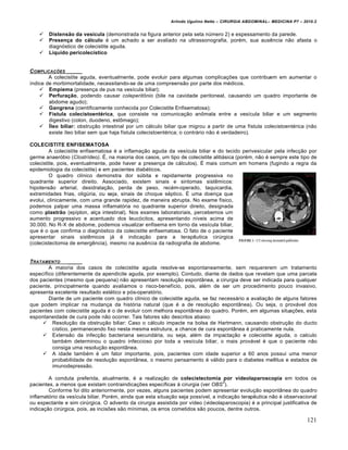 Arlindo Ugulino Netto – CIRURGIA ABDOMINAL– MEDICINA P7 – 2010.2
121
 Distensão da vesícula (demonstrada na figura anterior pela seta número 2) e espessamento da parede.
 Presença do cálculo é um achado a ser avaliado na ultrassonografia, porém, sua ausência não afasta o
diagnóstico de colecistite aguda.
 Líquido pericolecístico
COMPLICA•‚ES _____
A colecistite aguda, eventualmente, pode evoluir para algumas complicações que contribuem em aumentar o
índice de morbimortalidade, necessitando-se de uma compreensão por parte dos médicos.
 Empiema (presença de pus na vesícula biliar);
 Perfuração, podendo causar coleperitônio (bile na cavidade peritoneal, causando um quadro importante de
abdome agudo);
 Gangrena (cientificamente conhecida por Colecistite Enfisematosa);
 Fístula colecistoentérica, que consiste na comunicação anômala entre a vesícula biliar e um segmento
digestivo (colon, duodeno, estômago);
 Íleo biliar: obstrução intestinal por um cálculo biliar que migrou a partir de uma fístula colecistoentérica (não
existe íleo biliar sem que haja fístula colecistoentérica; o contrário não é verdadeiro).
COLECISTITE ENFISEMATOSA
A colecistite enfisematosa é a inflamação aguda da vesícula biliar e do tecido perivesicular pela infecção por
germe anaeróbio (Clostrídeo). É, na maioria dos casos, um tipo de colecistite alitiásica (porém, não é sempre este tipo de
colecistite, pois, eventualmente, pode haver a presença de cálculos). É mais comum em homens (fugindo a regra da
epidemiologia da colecistite) e em pacientes diabéticos.
O quadro clínico demonstra dor súbita e rapidamente progressiva no
quadrante superior direito. Associado, existem sinais e sintomas sistêmicos:
hipotensão arterial, desidratação, perda de peso, recém-operado, taquicardia,
extremidades frias, oligúria, ou seja, sinais de choque séptico. É uma doença que
evolui, clinicamente, com uma grande rapidez, de maneira abrupta. No exame físico,
podemos palpar uma massa inflamatória no quadrante superior direito, designada
como plastrão (epíplon, alça intestinal). Nos exames laboratoriais, percebemos um
aumento progressivo e acentuado dos leucócitos, apresentando níveis acima de
30.000. No R-X de abdome, podemos visualizar enfisema em torno da vesícula biliar,
que é o que confirma o diagnóstico da colecistite enfisematosa. O fato de o paciente
apresentar sinais sistêmicos já é indicação para a terapêutica cirúrgica
(colecistectomia de emergência), mesmo na ausência da radiografia de abdome.
TRATAMENTO _____
A maioria dos casos de colecistite aguda resolve-se espontaneamente, sem requererem um tratamento
específico (diferentemente da apendicite aguda, por exemplo). Contudo, diante de dados que revelam que uma parcela
dos pacientes (mesmo que pequena) não apresentam resolução espontânea, a cirurgia deve ser indicada para qualquer
paciente, principalmente quando avaliamos o risco-benefício, pois, além de ser um procedimento pouco invasivo,
apresenta excelente resultado estético e pós-operatório.
Diante de um paciente com quadro clínico de colecistite aguda, se faz necessário a avaliação de alguns fatores
que podem implicar na mudança da história natural (que é a de resolução espontânea). Ou seja, o provável dos
pacientes com colecistite aguda é o de evoluir com melhora espontânea do quadro. Porém, em algumas situações, esta
espontaneidade de cura pode não ocorrer. Tais fatores são descritos abaixo:
 Resolução da obstrução biliar: Caso o cálculo impacte na bolsa de Hartmann, causando obstrução do ducto
cístico, permanecendo fixo nesta mesma estrutura, a chance de cura espontânea é praticamente nula.
 Extensão da infecção bacteriana secundária, ou seja, além da impactação e colecistite aguda, o calculo
também determinou o quadro infeccioso por toda a vesícula biliar, o mais provável é que o paciente não
consiga uma resolução espontânea.
 A idade também é um fator importante, pois, pacientes com idade superior a 60 anos possui uma menor
probabilidade de resolução espontânea, o mesmo pensamento é válido para o diabetes mellitus e estados de
imunodepressão.
A conduta preferida, atualmente, é a realização de colecistectomia por vídeolaparoscopia em todos os
pacientes, a menos que existam contraindicações específicas à cirurgia (ver OBS
3
).
Conforme foi dito anteriormente, por vezes, alguns pacientes podem apresentar evolução espontânea do quadro
inflamatório da vesícula biliar. Porém, ainda que esta situação seja possível, a indicação terapêutica não é observacional
ou expectante e sim cirúrgica. O advento da cirurgia assistida por vídeo (videolaparoscopia) é a principal justificativa de
indicação cirúrgica, pois, as incisões são mínimas, os erros cometidos são poucos, dentre outros.
 