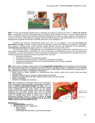 Arlindo Ugulino Netto – CIRURGIA ABDOMINAL– MEDICINA P7 – 2010.2
122
OBS
3
: A única contraindicação absoluta para a realização da cirurgia de vesícula por vídeo é o câncer de vesícula
biliar. A realização da cirurgia videolaparoscópica na vigência desta condição aumenta o risco de disseminação do
tumor e da eventual infecção. Esta condição é facilmente perceptível aos exames e, quando presente, contraindica-se a
cirurgia e nos remete a necessidade de investigar melhor tal situação através de colangioressonância, para verificar se o
espessamento da parede da vesícula é realmente importante, se há vegetações, etc.
Pacientes com doenças concomitantes graves (ICC, IC-4, IC com galope, IC com b4) não devem ser
submetidos à cirurgia. Para eles, a terapia cirúrgica é postergada, devendo ser tratados com antibióticos e hidratação,
pois, seguindo a história natural, podem melhorar. Nestas ocasiões (inclusive nos diabéticos) se faz necessária a
colecistostomia percutânea (drenagem externa da vesícula biliar com auxílio da USG ou TC).
Na maioria das vezes, a colecistectomia é um procedimento de urgência (podendo ser realizada entre 6 a 24
horas depois de diagnosticada a colecistite). Em 10% dos pacientes, a colecistectomia passa a ser um procedimento
emergencial, que deve ser procedido em até 6 horas depois do diagnóstico. A colecistectomia de emergência deve ser
indicada quando houver situações clínicas de gravidade maior, tais como:
 Colecistite enfisematosa
 Situações que cursem com febre alta e calafrios
 Leucocitose acentuada acima de 15.000/microL (progressão supurativa)
 Condições de colecistite alitiásica com complicações (empiema, perfuração, gangrena)
 Diabetes descompensado
OBS4
: Assim como na colelitíase, podemos lançar mão da colangiografia intraoperatória para as ocasiões em que se tem algum
fator clínico-laboratorial que aponte a migração de um cálculo através do canal biliar (causando a coledocolitíase). Isto é importante
pois o tratamento da colelitíase é completamente diferente da terapia da coledocolitíase. Abaixo, são listados os principais fatores a
serem analisados para se indicar a colangiografia intra-operatória:
 História clínica de icterícia colestática: dor abdominal tipo cólica, icterícia, colúria (urina escura), acolia fecal (fezes
esbranquiçadas);
 Elevação de bilirrubina (acima de 4mg/dL), fosfatase alcalina e/ou gama-GT
 História de colangite (presença de febre e calafrios durante a crise, com ou sem icterícia).
 História de pancreatite.
 Ultrassom com dilatação das vias biliares.
OBS5
: Para a realização do procedimento cirúrgico, se faz necessário o
amplo conhecimento anatômico da região a ser abordada. Em especial, a
região do triângulo cisto-hepático (triângulo de Calot), que é um
espaço anatômico delimitado pelo ducto cístico (lateralmente), hepático
comum (medialmente) e pela borda anterior do hilo hepático
(superiormente). É neste espaço triangular onde a maioria das variações
anatômicas das vias biliares acontece, bem como as principais
complicações iatrogênicas da cirurgia de vesícula (o que é ainda mais
comum na colecistite aguda devido ao edema local), e deve ser
devidamente identificado durante a cirurgia de vesícula. A artéria
hepática direita geralmente se dirige posteriormente ao ducto biliar
hepático comum e entra no triângulo de Calot.
PROGN†STICO
 Mortalidade global: cerca de 5%;
 Fatores de risco (pioram o prognóstico):
o Idade > 65 anos;
o Diabetes Mellitus;
o Complicações cardiovasculares ou pulmonares secundárias.
 