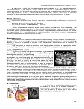 Arlindo Ugulino Netto – CIRURGIA ABDOMINAL– MEDICINA P7 – 2010.2
124
No exame f„sico, a icter„cia pode estar presente ou n•o, sendo visualizada em 10 a 50% dos pacientes (portanto,
diferentemente do que se pode imaginar, a icter„cia n•o ‚ um sinal frequente na coledocolit„ase). Contudo, por si s‡, a
coledocolit„ase pode levar a icter„cia (diferentemente da colelit„ase, que s‡ cursa com icter„cia se houver colecistite
aguda). Algo importante a ser dito ‚ que a icter„cia destes pacientes ‚ do tipo flutuante, ou seja, ocorre em decorrƒncia
da posi€•o do c†lculo (as duas principais causas de icter„cia flutuante s•o: coledocolit„ase e tumor de papila).
EXAMES LABORATORIAIS
Associado aos achados cl„nicos, devemos avaliar pelos menos trƒs par…metros laboratoriais principais, tais
como:
 Bilirrubina: geralmente, est† elevada (BT > 3,0mg/dl);
 Marcadores de colestase: Fosfatase Alcalina e Gama-GT.
Contudo, tais par…metros apresentam apenas valores preditivos de uma estase biliar consequente a uma
obstru€•o por c†lculo. N•o s•o respons†veis por diagnosticar a coledocolit„ase (uma vez que tumores de vias biliares e
de p…ncreas tamb‚m podem alterar estes resultados) – contudo, quanto mais fatores preditivos o paciente tiver, maiores
s•o as possibilidades de um eventual diagn‡stico de coledocolit„ase. Desta maneira, estes marcadores s•o uteis para se
avaliar a possibilidade de uma poss„vel colangite associada.
DIAGN†STICO
O pontap‚ inicial para o diagn‡stico ‚ a avalia€•o cl„nica do paciente, conforme vimos em t‡picos anteriores. A
principal queixa ‚ a de dor cont„nua, por vezes, com irradia€•o para o dorso. Esta avalia€•o, at‚ este ponto, ainda ‚ algo
emp„rico. A realiza€•o de exames de imagem ‚ algo indispens†vel e imprescind„vel para o diagn‡stico da
coledocolit„ase.
V†rias modalidades de exames de imagem j† foram testadas para o diagn‡stico de coledocolit„ase. Abaixo,
ser•o referidas quais foram tais modalidades e, porventura, sua capacidade em diagnosticar a coledocolit„ase.
ULTRASSONOGRAFIA DE ABDOME
ˆ um artif„cio de imagem que depende, diretamente, do examinador e
das condi€‰es anatŒmicas da regi•o a ser estudada. Possui pouca
sensibilidade de diagn‡stico de coledocolit„ase.
O funcionamento da USG depende de ondas sonoras que, ao
atravessarem uma determinada regi•o, s•o re-captadas pelo transdutor. Na
procedƒncia da USG para avalia€•o do ducto col‚doco, a sua visualiza€•o ‚
algo dif„cil, pois, entre o transdutor e o ducto biliar, existe uma grande
quantidade de al€as intestinais (duodeno, colo transverso). Estas al€as
intestinais apresentam g†s – um p‚ssimo condutor de feixes de ultrassom, o
que torna o exame praticamente imposs„vel de obter um diagn‡stico. Conclui-
se que ‚ um exame pouco sens„vel, que pode determinar falso-negativo.
Embora a USG n•o seja o exame de escolha para a visualiza€•o do c†lculo de ducto col‚doco, eventualmente, a
sua visualiza€•o pode ser concedida. Conforme vimos anteriormente, existem algumas condi€‰es de podem dificultar o
exame, podendo, torn†-lo imposs„vel de visualizar a coledocolit„ase. Por‚m, na situa€•o ao lado, pela USG, podemos
notar a presen€a do c†lculo no ducto coled‡co e, digo mais, podemos tamb‚m medir o di…metro do mesmo e a extens•o
da via biliar principal. O c†lculo emite uma sombra acŠstica – sinal ultrassonogr†fico essencial para o diagn‡stico.
OBS1
: Historicamente e estatisticamente, a USG ‚ um exame de pouca sensibilidade no diagn‡stico de coledocolit„ase. Contudo, boa
parte das descri€‰es de quadros cl„nicos de coledocolit„ase se faz associada a achados ultrassonogr†ficos. Nas situa€‰es em que o
paciente possui cl„nica de coledocolit„ase e, ao mesmo tempo, a USG mostrando c†lculo na via biliar principal, n•o se faz necess†rio
que se proceda da Colangio-RNM.
ECOENDOSCOPIA
No diagn‡stico da coledocolit„ase, independentemente
do tamanho do c†lculo ou do di…metro coledociano, a
ecoendoscopia ‚ teste diagn‡stico mais acurado do que a
CPRE para a detec€•o de c†lculo na via biliar principal
(dependendo, logicamente, do examinador).
 