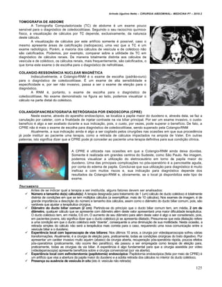 Arlindo Ugulino Netto – CIRURGIA ABDOMINAL– MEDICINA P7 – 2010.2
125
TOMOGRAFIA DE ABDOME
A Tomografia Computadorizada (TC) de abdome ‚ um exame pouco
sens„vel para o diagn‡stico de coledocolit„ase. Seguindo o seu racioc„nio qu„mico-
f„sico, a visualiza€•o de c†lculos por TC depende, exclusivamente, da natureza
deste c†lculo.
A visualiza€•o de c†lculos por este artif„cio somente ‚ poss„vel, caso o
mesmo apresente †reas de calcifica€•o (radiopacos), uma vez que a TC ‚ um
exame radiol‡gico. Por‚m, a maioria dos c†lculos de ves„cula e de col‚doco n•o
s•o calcificados. Podemos, por exemplo, comparar sobre a utilidade da TC em
diagn‡stico de c†lculos renais. De maneira totalmente distinta aos c†lculos de
ves„cula e de col‚doco, os c†lculos renais, mais frequentemente, s•o calcificados, o
que torna este exame o de escolha para o diagn‡stico de nefrolit„ase.
COLANGIO-RESSONÂNCIA NUCLEAR MAGNÉTICA
Indiscutivelmente, a Colangio-RNM ‚ o exame de escolha (padr•o-ouro)
para o diagn‡stico de coledocolit„ase. ˆ um exame de alta sensibilidade e
especificidade e, por ser n•o invasivo, passa a ser o exame de elei€•o para o
diagn‡stico.
A RNM ‚, portanto, o exame de escolha para o diagn‡stico de
coledocolit„ase. No exame demonstrado na figura ao lado, podemos visualizar o
c†lculo na parte distal do col‚doco.
COLANGIOPANCREATOGRAFIA RETRÓGRADA POR ENDOSCOPIA (CPRE)
Neste exame, atrav‚s do aparelho endosc‡pico, se localiza a papila maior do duodeno e, atrav‚s dela, se faz a
canula€•o por cateter, com a finalidade de injetar contraste na via biliar principal. Por ser um exame invasivo, o custo-
benef„cio ‚ algo a ser avaliado durante a sua indica€•o, pois, o custo, por vezes, pode superar o benef„cio. De fato, a
CPRE n•o ‚ mais o exame de escolha para diagn‡stico de coledocolit„ase, sendo superado pela Colangio-RNM
Atualmente, a sua indica€•o ainda ‚ algo a ser cogitado pelos cirurgi‰es nas ocasi‰es em que sua procedƒncia
j† pode instituir ao paciente uma terapia, como a retirada de c†lculos impactados na ampola de Vater. Em outras
palavras, isto significa dizer que a CPRE pode j† conceder ao paciente uma terapia definitiva para sua condi€•o cl„nica.
A CPRE ‚ utilizada nas ocasi‰es em que a Colangio-RNM ainda deixa dŠvidas.
Somente ‚ realizada em grandes centros do Sudeste, como S•o Paulo. Na imagem,
podemos visualizar a utiliza€•o do eletrocaut‚rio em torno da papila maior do
duodeno. Uma das principais complica€‰es no p‡s-operat‡rio ‚ a pancreatite aguda,
por conta do edema de papila. Conclui-se que sua utiliza€•o para diagn‡stico ‚ muito
ineficaz e com muitos riscos e, sua indica€•o para diagn‡stico depende dos
resultados da Colangio-RNM e, obviamente, se o local j† disponibiliza este tipo de
exame.
TRATAMENTO
Antes de se indicar qual a terapia a ser institu„da, alguns fatores devem ser analisados:
 Número e tamanho do(s) cálculo(s): A terapia designada para tratamento de 1 (um) c†lculo de ducto col‚doco ‚ totalmente
distinta de condi€‰es em que se tem mŠltiplos c†lculos (a exemplificar, mais de 10 c†lculos). Nos exames de imagem, ‚ de
grande import…ncia a descri€•o do nŠmero e tamanho dos c†lculos, assim como o di…metro do ducto biliar comum, pois, s•o
vari†veis que ajustar a terapƒutica cirŠrgica.
 Diâmetro do ducto biliar comum (2 cm): Partindo-se do princ„pio que o ducto biliar comum tem, em m‚dia, 2 cm de
diâmetro, qualquer c†lculo que se apresente com di…metro al‚m deste valor apresentar† uma maior dificuldade terapƒutica.
O ducto col‚doco tem, em m‚dia, 0,6 cm. O aumento de seu di…metro para al‚m deste valor ‚ algo a ser considerado, pois,
em pacientes jovens, isto significa dizer que o ducto col‚doco j† se apresenta dilatado. Presume-se que esta dilata€•o refere
a uma condi€•o em que o ducto col‚doco est† “doente”, consequente a uma diminui€•o de sua motilidade. Nesta ocasi•o, a
retirada simples do c†lculo n•o ser† a terapƒutica mais correta para o caso, requerendo uma nova comunica€•o entre a
ves„cula biliar e o duodeno.
 Experiência local com laparoscopia de vias biliares: Nos Šltimos 10 anos, a cirurgia por videolaparoscopia sofreu v†rias
transforma€‰es. Atualmente, ‚ a cirurgia de elei€•o para, praticamente, todas as condi€‰es cirŠrgicas do trato digestivo. Por
apresentar um car†ter invasivo muito aqu‚m (abaixo) da cirurgia aberta, recupera€•o p‡s-operat‡ria r†pida, poucos efeitos
p‡s-operat‡rios (praticamente, n•o ocorre „leo paral„tico), ela passou a ser empregada como terapia de elei€•o para,
praticamente, todas as cirurgias da via biliar. A experiƒncia ‚ algo fundamental para que a cirurgia assistida por v„deo
(videolaparoscopia) apresente benef„cios sobre a cirurgia convencional (por via aberta).
 Experiência local com esfincterotomia (papilotomia) endoscópica: Papilotomia endosc‡pica (feita por meio de CPRE) ‚
um artif„cio que visa a abertura da papila maior do duodeno e a sŠbita retirada dos c†lculos no interior do ducto col‚doco.
 Presença ou ausência de vesícula in situ (isto ‚: ves„cula n•o retirada)
 