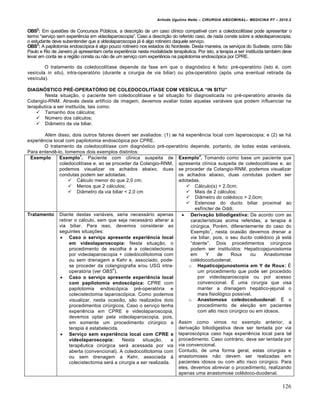 Arlindo Ugulino Netto – CIRURGIA ABDOMINAL– MEDICINA P7 – 2010.2
126
OBS2
: Em quest‰es de Concursos PŠblicos, a descri€•o de um caso cl„nico compat„vel com a coledocolit„ase pode apresentar o
termo “servi€o sem experiƒncia em videolaparoscopia”. Caso a descri€•o do referido caso, de nada conste sobre a videolaparoscopia,
o estudante deve subentender que a videolaparoscopia j† ‚ algo rotineiro daquele servi€o.
OBS3
: A papilotomia endosc‡pica ‚ algo pouco rotineiro nos estados do Nordeste. Desta maneira, os servi€os do Sudeste, como S•o
Paulo e Rio de Janeiro j† apresentam certa experiƒncia nesta modalidade terapƒutica. Por isto, a terapia a ser institu„da tamb‚m deve
levar em conta se a regi•o consta ou n•o de um servi€o com experiƒncia na papilotomia endosc‡pica por CPRE.
O tratamento da coledocolit„ase depende da fase em que o diagn‡stico ‚ feito: pr‚-operat‡rio (isto ‚, com
ves„cula in situ), intra-operat‡rio (durante a cirurgia de via biliar) ou p‡s-operat‡rio (ap‡s uma eventual retirada da
ves„cula).
DIAGN•STICO PRŽ-OPERAT•RIO DE COLEDOCOLIT•ASE COM VES•CULA “IN SITU”
Nesta situa€•o, o paciente tem coledocolit„ase e tal situa€•o foi diagnosticada no pr‚-operat‡rio atrav‚s da
Colangio-RNM. Atrav‚s deste artif„cio de imagem, devemos avaliar todas aquelas vari†veis que podem influenciar na
terapƒutica a ser institu„da, tais como:
 Tamanho dos c†lculos;
 NŠmero dos c†lculos;
 Di…metro da via biliar.
Al‚m disso, dois outros fatores devem ser avaliados: (1) se h† experiƒncia local com laparoscopia; e (2) se h†
experiƒncia local com papilotomia endosc‡pica por CPRE.
O tratamento da coledocolit„ase com diagn‡stico pr‚-operat‡rio depende, portanto, de todas estas vari†veis.
Para entendƒ-lo, tomemos dois exemplos distintos:
Exemplo Exemplo
1
. Paciente com cl„nica suspeita de
coledocolit„ase e, ao se proceder da Colangio-RNM,
podemos visualizar os achados abaixo, duas
condutas podem ser adotadas.
 C†lculo menor do que 2,0 cm;
 Menos que 2 c†lculos;
 Di…metro da via biliar < 2,0 cm
Exemplo
2
. Tomando como base um paciente que
apresenta cl„nica suspeita de coledocolit„ase e, ao
se proceder da Colangio-RNM, podemos visualizar
os achados abaixo, duas condutas podem ser
adotadas.
 C†lculo(s) > 2,0cm;
 Mais de 2 c†lculos;
 Di…metro do col‚doco > 2,0cm;
 Estenose do ducto biliar proximal ao
esf„ncter de Oddi.
Tratamento Diante destas vari†veis, seria necess†rio apenas
retirar o c†lculo, sem que seja necess†rio alterar a
via biliar. Para isso, devemos considerar as
seguintes situa€‰es:
 Caso o servi€o apresente experi•ncia local
em videolaparoscopia: Nesta situa€•o, o
procedimento de escolha ‚ a colecistectomia
por videolaparoscopia + coledocolitotomia com
ou sem drenagem a Kehr e, associado, pode-
se proceder da colangiografia e/ou USG intra-
operat‡ria (ver OBS
4
).
 Caso o servi€o apresente experi•ncia local
com papilotomia endosc‡pica: CPRE com
papilotomia endosc‡pica pr‚-operat‡ria e
colecistectomia laparosc‡pica. Como podemos
visualizar, nesta ocasi•o, s•o realizados dois
procedimentos cirŠrgicos. Caso o servi€o tenha
experiƒncia em CPRE e videolaparoscopia,
devemos optar pela videolaparoscopia, pois,
em somente um procedimento cirŠrgico a
terapia ‚ estabelecida.
 Servi€o sem experi•ncia local com CPRE e
videolaparoscopia: Nesta situa€•o, a
terapƒutica cirŠrgica ser† acessada por via
aberta (convencional). A coledocolitotomia com
ou sem drenagem a Kehr, associada ‹
colecistectomia ser† a cirurgia a ser realizada.
 Deriva€•o biliodigestiva: De acordo com as
caracter„sticas acima referidas, a terapia ‚
cirŠrgica. Por‚m, diferentemente do caso do
Exemplo
1
, nesta ocasi•o devemos drenar a
via biliar, pois, o seu ducto col‚doco j† est†
“doente”. Dois procedimentos cirŠrgicos
podem ser institu„dos: Hepaticojejunostomia
em Y de Roux ou Anastomose
col‚docoduodenal.
o Hepaticojejunostomia em Y de Roux: ˆ
um procedimento que pode ser procedido
por videolaparoscopia ou por acesso
convencional. ˆ uma cirurgia que visa
manter a drenagem hep†tico-jejunal o
mais fisiol‡gico poss„vel.
o Anastomose coledocoduodenal: ˆ o
procedimento de elei€•o em pacientes
com alto risco cirŠrgico ou em idosos.
Assim como vimos no exemplo anterior, a
deriva€•o biliodigestiva deve ser tentada por via
laparosc‡pica caso haja experiƒncia local para tal
procedimento. Caso contr†rio, deve ser tentada por
via convencional.
Contudo, de uma forma geral, estas cirurgias e
anastomoses n•o devem ser realizadas em
pacientes idosos ou com alto risco cirŠrgico. Para
eles, devemos abreviar o procedimento, realizando
apenas uma anastomose col‚doco-duodenal.
 