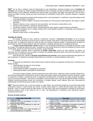 Arlindo Ugulino Netto – CIRURGIA ABDOMINAL– MEDICINA P7 – 2010.2
13
OBS
10
: Ao se abrir o abdome, seja por laparoscopia ou por laparotomia, devemos proceder com o inventário da
cavidade, que consiste na revis•o cirŠrgica sistem†tica de toda a cavidade na busca de les‰es n•o diagnosticadas por
exames pr‚vios. Como sabemos, ferimentos por arma de fogo, por exemplo, n•o segue uma regra fixa, uma vez que o
trajeto do proj‚til ‚ errante, devido aos seus movimentos em cambalhota. Desta forma, devemos obedecer a seguinte
sequƒncia:
 Avalia€•o das goteiras parietais direita (espa€o entre o colo ascendente e o peritŒnio) e esquerda (espa€o entre
o colo descendente e o peritŒnio);
 Avalia€•o do intestino delgado, iniciando-se pelo …ngulo de Treitz (jun€•o duodeno-jejunal), at‚ chegar ‹ v†lvula
„leo-cecal.
 Rebate o intestino e inicia o estudo do colo ascendente, colo transverso, descendente e reto.
 Estudo do retro-peritŒnio e restante do abdome inferior.
 No abdome superior, devemos avaliar, sistematicamente, ba€o, f„gado e parede anterior do estŒmago.
 Abrir a retro-cavidade, que ‚ o espa€o situado entre o lobo hep†tico esquerdo e o estŒmago, para avalia€•o do
p…ncreas e duodeno.
 Estudar as lojas renais, no retro-peritŒnio.
TRAUMA DE CÓLON
Na ocasi•o de les•o do c‡lon, devemos, inicialmente, conhecer o mecanismo do trauma: se foi um trauma
contuso ou se foi por ferimento de arma de fogo ou p‚rfuro-cortante. Este passo ‚ importante devido ‹s particularidades
de cada caso: na vigƒncia de les•o por arma de fogo, por exemplo, devemos realizar o desbridamento da les•o em
queimadura ao redor da les•o aparente, al‚m de considerar a cavita€•o permanente e a cavita€•o tempor†ria.
O tempo transcorrido desde a lesão tamb‚m ‚ uma informa€•o fundamental na admiss•o do paciente ‹ sala
de cirurgia. Por estarmos falando de c‡lon, considera-se uma cirurgia antes de 6 horas de evolu€•o do trauma como
contaminada; quando h† mais de 6 horas de dura€•o, cirurgia infectada.
ˆ prudente conhecer ainda a presen€a de lesões associadas: trauma de al€a intestinal, de f„gado, de
estŒmago, etc. Na medida em que se realiza o invent†rio da cavidade, estaremos aptos a encontrar tais les‰es e, neste
mesmo momento, j† devemos trat†-las.
Al‚m de tudo isso, manter a condição hemodinâmica do paciente ‚ outro passo fundamental para garantir um
bom progn‡stico. A depender da situa€•o hemodin…mica do indiv„duo, a conduta terapƒutica pode variar.
Condutas.
A depender dos par…metros vistos anteriormente, podemos realizar as seguintes condutas para o tratamento das
les‰es de c‡lon:
 Desbridamento da les•o por arma de fogo;
 Sutura prim†ria da les•o;
 Exterioriza€•o da les•o e realiza€•o de colostomia;
 Ressec€•o da les•o e promo€•o de anastomoses.
Com bases nestas condutas, devemos associ†-las para melhor servir o paciente e tratar sua les•o. Desta forma,
pacientes que apresentem ferimentos por armas de fogo associadas a les‰es muito grandes, devemos desbridar a les•o
ou ressec†-la e realizar a anastomose entre os segmentos remanescentes. O paciente com longa evolu€•o da les•o –
que j† se encontra infectado – n•o pode ser submetido ‹ sutura prim†ria, sob o risco de forma€•o de f„stulas. Pacientes
inst†veis hemodinamicamente devem ser submetidos a cirurgias r†pidas, por‚m efetivas, para que a promo€•o da
estabiliza€•o hemodin…mica seja procedida com rapidez.
OBS
11
: Devemos lembrar que, no que diz respeito ao c‡lon direito, seu suprimento sangu„neo ‚ promovido pela art‚ria
mesent‚rica superior, a qual fornece dois ramos: a art‚ria c‡lica direita e a art‚ria „leo-ceco-c‡lica (que irriga o „lio
terminal, o ceco e a parte proximal do c‡lon direito). Por esta raz•o, toda vez que alvejamos a retirada do c‡lon direito,
devemos ressecar, junto a ele, parte do „lio e o ceco. Tal procedimento ‚ conhecido como colectomia direita e
anastomose íleo-cólica.
Escores de lesão colônica.
Colon Injury Scale (CIS)
I Les•o da serosa
II Ferimento <50% da circunferƒncia do c‡lon ou
les‰es parciais mŠltiplas
II Ferimento >50% da circunferƒncia do c‡lon sem
transec€•o
IV Transec€•o do c‡lon
V Transec€•o do c‡lon com perda de tecido ou
desvasculariza€•o de um segmento
Flint Score
I
Les‰es isoladas com perfura€‰es menores do c‡lon, choque
ausente ou tipo I, contamina€•o ausente ou m„nima e sem
retardo na cirurgia.
II Les‰es associadas e transfixa€•o ou lacera€•o da parede do
c‡lon, choque tipo II, contamina€•o moderada.
III Les‰es associadas, grande destrui€•o tecidual,
contamina€•o grande e choque > tipo III
 