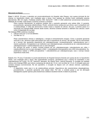 Arlindo Ugulino Netto – CIRURGIA ABDOMINAL– MEDICINA P7 – 2010.2
131
DISCUSS„O DE CASOS
CASO 1. M.R.R, 33 anos, é atendido em pronto-atendimento do Hospital João Pessoa, com queixa principal de dor
intensa no hipocôndrio direito, com irradiação para o dorso. Com queixas de vômitos foram solicitados exames
laboratoriais. BB: 6,0 mg/dL; Fosfatase alcalina: 600; Gama-GT: 1.000. A USG abdominal convencional demonstrou
dilatação de via biliar. Qual seriam a próxima conduta e a terapia?
Pelos exames laboratoriais, já podemos predizer que o paciente apresenta uma estase biliar. A paciente,
provavelmente, apresenta coledocolitíase. Porém, somente temos certeza de sua clínica, que é compatível com
a coledocolitíase. A USG não demonstrou muitas coisas a respeito do cálculo, daí que, o próximo passo é a
requisição da Colangio-RNM. Através deste exame, devemos analisar tamanho e diâmetro dos cálculos, assim
como a integridade da via biliar.
Na Colangio-RNM, podemos visualizar:
 Cálculo único de 1,5 cm de diâmetro
 Via biliar de 1,0
Pelas características clínicas e radiológicas, a terapia é eminentemente cirúrgica. Como a paciente apresenta
vesícula in situ, devemos optar pela terapia que mais é experiência do serviço. Na questão, não foi mencionado
se o serviço não apresenta experiência em videolaparoscopia, consequentemente, subentendemos que o
mesmo apresenta. A terapêutica a ser instituída é por videolaparoscopia, procedendo-se da: colecistectomia por
videolaparoscopia + coledocolitotomia com ou sem drenagem
Em serviços de ponta, a melhor conduta poderia ser por videolaparoscopia: colecistectomia por vídeo +
coledocolitotomia com ou sem drenagem a Kehr + colangiografia intra-operatório e/ou USG intra-operatória. Ou,
poderíamos realizar a CPRE pré-operatória + colecistectomia por videolaparoscopia, caso o serviço tivesse
experiência nesta área.
CASO 2. A.E, 75 anos. É atendido no pronto-atendimento do Hospital Campina Grande com queixa de dor no hipocôndrio
direito, com irradiação para o dorso. Nos antecedentes cirúrgicos, percebemos que o mesmo foi submetido a uma
colecistectomia há 6 anos. FA, BT, Gama-GT elevados. No exame físico, icterícia flutuante. O cirurgião de imediato
indicou uma Colangio-RNM, que indicou a presença de cálculo de 1,5 cm, com via biliar de 1,5 cm. O cirurgião optou por
conduta cirúrgica (convencional). No ato operatório, o cirurgião se depara com um cálculo arenoso, quebradiço,
fragmentável.
O diagnóstico neste caso é a de coledocolitíase primária. Seguindo-se das características etiopatogênicas,
provavelmente, o paciente apresenta uma estase biliar. Por isto, a conduta passa a ser de derivação
biliodigestiva (opetar apenas pela anastomose colédoco-duodenal devido à idade do paciente).
 