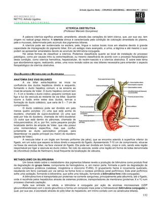 Arlindo Ugulino Netto – CIRURGIA ABDOMINAL– MEDICINA P7 – 2010.2
132
MED RESUMOS 2012
NETTO, Arlindo Ugulino.
CIRURGIA ABDOMINAL _________
ICTERÍCIA OBSTRUTIVA
(Professor Marcelo Gonçalves)
A palavra icter„cia significa amarelo, amarelento, atrav‚s das varia€‰es do latim icterus, que, por sua vez, tem
origem no radical grego ikteros. A icterícia cl„nica ‚ caracterizada pela condi€•o de colora€•o amarelada do plasma,
pele e mucosas, determinada pelo acŠmulo dos pigmentos biliares.
A icter„cia pode ser evidenciada na esclera, pele, l„ngua e outros locais ricos em elastina devido ‹ grande
capacidade de impregna€•o do pigmento biliar. Em um est†gio mais avan€ado, a urina, a l†grima e at‚ mesmo o suor
podem se apresentar amarelados devido ao acŠmulo de bilirrubina conjugada.
H† v†rias formas de classificar a icter„cia. Podemos classific†-la quanto ao local de instala€•o do processo
patol‡gico, como por causas intra ou extra-hep†ticas; ou mesmo classific†-la de acordo com o processo fisiopatol‡gico
desta condi€•o, como icter„cia hemol„tica, hepatocelular, do rec‚m-nascido e a icter„cia obstrutiva. ˆ sobre este tema
que abordaremos agora, realizando, antes, uma nova revis•o sobre as vias biliares necess†ria para entender o aspecto
fisiopatol‡gico da icter„cia obstrutiva.
VIAS BILIARES E METABOLISMO DA BILIRRUBINA
ANATOMIA DAS VIAS BILIARES
A via biliar extra-hep†tica se inicia na
confluƒncia dos ductos hep†ticos direito e esquerdo,
formando o ducto hep†tico comum, e se encerra ao
n„vel da ampola de Vater. O ducto hep†tico comum tem
3 – 5 cm e recebe o ducto c„stico, pequeno conduto que
liga a luz da ves„cula ao restante da via biliar. Quando
ocorre a fus•o entre estes dois ductos, tem-se a
forma€•o do ducto col‚doco, que varia de 5 – 7 cm de
comprimento.
O ducto col‚doco pode ser dividido em pelo
menos quatro por€‰es: (1) uma que est† acima do
duodeno, chamada de supra-duodenal; (2) uma que
est† por tr†s do duodeno, chamada de retro-duodenal;
(3) outra que est† dentro do p…ncreas, chamada de
intra-pancreática; (4) e, por fim, outra pequena por€•o
localizada dentro da ampola de Vater, que n•o possui
uma nomenclatura espec„fica, mas que conflui,
juntamente ao ducto pancre†tico principal, para
desembocar na papila principal (ou maior) do duodeno
(papila de Vater).
A ves„cula biliar ‚ um ‡rg•o em formato piriforme (de pƒra), que se encontra aderido ‹ superf„cie inferior do
f„gado, em um sulco que separa os lobos direito e esquerdo do f„gado. Apresentando 7-10 cm de comprimento, situa-se
na fossa da ves„cula biliar, na face visceral do f„gado. Ela pode ser dividida em fundo, corpo e colo, sendo esta regi•o
respons†vel por ligar a ves„cula ao ducto c„stico. No colo da ves„cula, existe uma regi•o em forma de bolsa denominada
de infundíbulo (bolsa de Hartmann), local frequente da localiza€•o de c†lculos.
METABOLISMO DA BILIRRUBINA
Um breve relato sobre o metabolismo dos pigmentos biliares revela a produ€•o de bilirrubina como produto final
da degrada€•o do grupo heme, componente da hemoglobina, e, em menor parte, formada a partir da degrada€•o de
outros complexos prot‚icos (catalase, mioglobina e citocromo P-450). O grupamento heme ‚ novamente quebrado,
resultando em ferro (carreado por via s‚rica na forma livre) e nŠcleos pirr‡licos (anel porfir„nico). Este anel porfir„nico
sofre uma oxida€•o, formando a biliverdina, que sofre uma redu€•o, formando a bilirrubina livre (n•o-conjugada).
A bilirrubina livre ‚ transportada por prote„nas na corrente sangu„nea, principalmente pela albumina, at‚ o f„gado,
onde ‚ recolhida pelos hepat‡citos atrav‚s de sistemas prot‚icos, transportadores de membrana (prote„nas X e Y) num
processo chamado capta€•o.
Ap‡s sua entrada na c‚lula, a bilirrubina ‚ conjugada por a€•o de enzimas microssomais (UDP
glicuroniltransferase) com o †cido glicurŒnico e forma um composto mais polar e hidrossolŠvel (bilirrubina conjugada) o
qual, por sua vez, ‚ excretado atrav‚s do p‡lo biliar do hepat‡cito, em „ntimo contato com os canal„culos biliares.
 