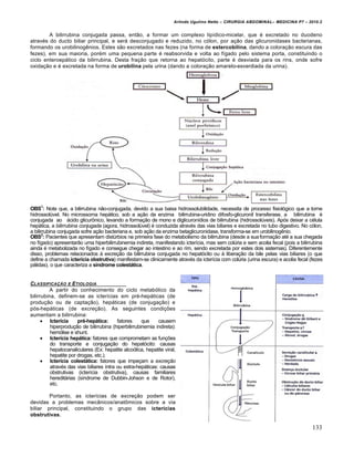 Arlindo Ugulino Netto – CIRURGIA ABDOMINAL– MEDICINA P7 – 2010.2
133
A bilirrubina conjugada passa, então, a formar um complexo lipídico-micelar, que é excretado no duodeno
através do ducto biliar principal, e será desconjugado e reduzido, no cólon, por ação das glicuronidases bacterianas,
formando os urobilinogênios. Estes são excretados nas fezes (na forma de estercobilina, dando a coloração escura das
fezes), em sua maioria, porém uma pequena parte é reabsorvida e volta ao fígado pelo sistema porta, constituindo o
ciclo enteroepático da bilirrubina. Desta fração que retorna ao hepatócito, parte é desviada para os rins, onde sofre
oxidação e é excretada na forma de urobilina pela urina (dando a coloração amarelo-esverdiada da urina).
OBS1
: Note que, a bilirrubina não-conjugada, devido a sua baixa hidrossolubilidade, necessita de processo fisiológico que a torne
hidrossolúvel. No microssoma hepático, sob a ação da enzima bilirrubina-uridino difosfo-glicuronil transferase, a bilirrubina é
conjugada ao ácido glicurônico, levando a formação de mono e diglicuronídios de bilirrubina (hidrossolúveis). Após deixar a célula
hepática, a bilirrubina conjugada (agora, hidrossolúvel) é conduzida através das vias biliares e excretada no tubo digestivo. No cólon,
a bilirrubina conjugada sofre ação bacteriana e, sob ação da enzima betaglicuronidase, transforma-se em urobilinogênio.
OBS2
: Pacientes que apresentam distúrbios na primeira fase do metabolismo da bilirrubina (desde a sua formação até a sua chegada
no fígado) apresentarão uma hiperbilirrubinemia indireta, manifestando icterícia, mas sem colúria e sem acolia fecal (pois a bilirrubina
ainda é metabolizada no fígado e consegue chegar ao intestino e ao rim, sendo excretada por estes dois sistemas). Diferentemente
disso, problemas relacionados à excreção da bilirrubina conjugada no hepatócito ou à liberação da bile pelas vias biliares (o que
define a chamada icterícia obstrutiva) manifestam-se clinicamente através da icterícia com colúria (urina escura) e acolia fecal (fezes
pálidas), o que caracteriza a síndrome colestática.
CLASSIFICA•„O E ETIOLOGIA
A partir do conhecimento do ciclo metabólico da
bilirrubina, definem-se as icterícias em pré-hepáticas (de
produção ou de captação), hepáticas (de conjugação) e
pós-hepáticas (de excreção). As seguintes condições
aumentam a bilirrubina:
 Icterícia pré-hepática: fatores que causem
hiperprodução de bilirrubina (hiperbilirrubinemia indireta):
hemólise e shunt.
 Icterícia hepática: fatores que comprometam as funções
do transporte e conjugação do hepatócito: causas
hepatocanaliculares (Ex: hepatite alcoólica, hepatite viral,
hepatite por drogas, etc.).
 Icterícia colestática: fatores que impeçam a excreção
através das vias biliares intra ou extra-hepáticas: causas
obstrutivas (icterícia obstrutiva), causas familiares
hereditárias (síndrome de Dubbin-Johson e de Rotor),
etc.
Portanto, as icterícias de excreção podem ser
devidas a problemas mecânicos/anatômicos sobre a via
biliar principal, constituindo o grupo das icterícias
obstrutivas.
 