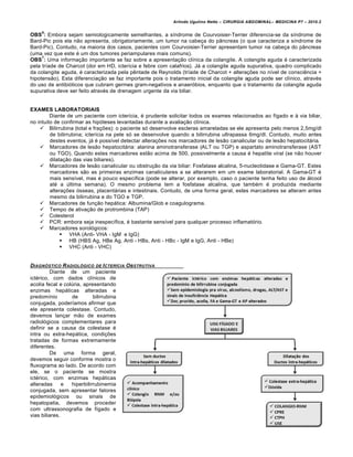 Arlindo Ugulino Netto – CIRURGIA ABDOMINAL– MEDICINA P7 – 2010.2
136
OBS
6
: Embora sejam semiologicamente semelhantes, a síndrome de Courvoisier-Terrier diferencia-se da síndrome de
Bard-Pic pois ela não apresenta, obrigatoriamente, um tumor na cabeça do pâncreas (o que caracteriza a síndrome de
Bard-Pic). Contudo, na maioria dos casos, pacientes com Courvoisier-Terrier apresentam tumor na cabeça do pâncreas
(uma vez que este é um dos tumores periampulares mais comuns).
OBS
7
: Uma informação importante se faz sobre a apresentação clínica da colangite. A colangite aguda é caracterizada
pela tríade de Charcot (dor em HD, icterícia e febre com calafrios). Já a colangite aguda supurativa, quadro complicado
da colangite aguda, é caracterizada pela pêntade de Reynolds (tríade de Charcot + alterações no nível de consciência +
hipotensão). Esta diferenciação se faz importante pois o tratamento inicial da colangite aguda pode ser clínico, através
do uso de antibióticos que cubram germes gram-negativos e anaeróbios, enquanto que o tratamento da colangite aguda
supurativa deve ser feito através de drenagem urgente da via biliar.
EXAMES LABORATORIAIS
Diante de um paciente com icterícia, é prudente solicitar todos os exames relacionados ao fígado e à via biliar,
no intuito de confirmar as hipóteses levantadas durante a avaliação clínica.
 Bilirrubina (total e frações): o paciente só desenvolve escleras amareladas se ele apresenta pelo menos 2,5mg/dl
de bilirrubina; icterícia na pele só se desenvolve quando a bilirrubina ultrapassa 6mg/dl. Contudo, muito antes
destes eventos, já é possível detectar alterações nos marcadores de lesão canalicular ou de lesão hepatocitária.
 Marcadores de lesão hepatocitária: alanina aminotransferase (ALT ou TGP) e aspartato aminotransferase (AST
ou TGO). Quando estes marcadores estão acima de 500, possivelmente a causa é hepatite viral (se não houver
dilatação das vias biliares).
 Marcadores de lesão canalicular ou obstrução da via biliar: Fosfatase alcalina, 5-nucleotidase e Gama-GT. Estes
marcadores são as primeiras enzimas canaliculares a se alterarem em um exame laboratorial. A Gama-GT é
mais sensível, mas é pouco específica (pode se alterar, por exemplo, caso o paciente tenha feito uso de álcool
até a última semana). O mesmo problema tem a fosfatase alcalina, que também é produzida mediante
alterações ósseas, placentárias e intestinais. Contudo, de uma forma geral, estes marcadores se alteram antes
mesmo da bilirrubina e do TGO e TGP.
 Marcadores de função hepática: Albumina/Glob e coagulograma.
 Tempo de ativação de protrombina (TAP)
 Colesterol
 PCR: embora seja inespecífica, é bastante sensível para qualquer processo inflamatório.
 Marcadores sorológicos:
 VHA (Anti- VHA - IgM e IgG)
 HB (HBS Ag, HBe Ag, Anti - HBs, Anti - HBc - IgM e IgG, Anti - HBe)
 VHC (Anti - VHC)
DIAGN†STICO RADIOL†GICO DE ICTER…CIA OBSTRUTIVA
Diante de um paciente
ictérico, com dados clínicos de
acolia fecal e colúria, apresentando
enzimas hepáticas alteradas e
predomínio de bilirrubina
conjugada, poderíamos afirmar que
ele apresenta colestase. Contudo,
devemos lançar mão de exames
radiológicos complementares para
definir se a causa da colestase é
intra ou extra-hepática, condições
tratadas de formas extremamente
diferentes.
De uma forma geral,
devemos seguir conforme mostra o
fluxograma ao lado. De acordo com
ele, se o paciente se mostra
ictérico, com enzimas hepáticas
alteradas e hiperbilirrubinemia
conjugada, sem apresentar fatores
epidemiológicos ou sinais de
hepatopatia, devemos proceder
com ultrassonografia de fígado e
vias biliares.
 