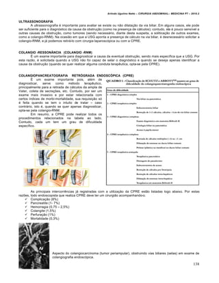 Arlindo Ugulino Netto – CIRURGIA ABDOMINAL– MEDICINA P7 – 2010.2
138
ULTRASSONOGRAFIA
A ultrassonografia ‚ importante para avaliar se existe ou n•o dilata€•o da via biliar. Em alguns casos, ele pode
ser suficiente para o diagn‡stico da causa da obstru€•o (como na presen€a de c†lculos); contudo, ela ‚ pouco sens„vel a
outras causas de obstru€•o, como tumores (sendo necess†rio, diante desta suspeita, a solitica€•o de outros exames,
como a colangio-RNM). Na ocasi•o em que a USG aponta a presen€a de c†lculo na via biliar, ‚ desnecess†rio solicitar a
colangio-RNM, e j† podemos retir†-lo com cirurgia laparosc‡pica ou com a CPRE.
COLANGIO -RESSONÂNCIA (COLANGIO -RNM)
ˆ um exame importante para diagnosticar a causa da eventual obstru€•o, sendo mais espec„fica que a USG. Por
esta raz•o, ‚ solicitada quando a USG n•o foi capaz de selar o diagn‡stico e quando se deseja apenas identificar a
causa da obstru€•o (quando se quer realizar alguma conduta terapƒutica, opta-se pela CPRE).
COLANGIOPANCREATOGRAFIA RETRÓGRADA ENDOSCÓPICA (CPRE)
ˆ um exame importante pois, al‚m de
diagnosticar, serve como m‚todo terapƒutico,
principalmente para a retirada de c†lculos da ampla de
Vater, coleta de secre€‰es, etc. Contudo, por ser um
exame mais invasivo e por estar relacionada com
certos „ndices de morbi-mortalidade, sua requisi€•o s‡
‚ feita quando se tem o intuito de tratar – caso
contr†rio, isto ‚, quando se quer apenas diagnosticar,
opta-se pela colangio-RNM.
Em resumo, a CPRE pode realizar todos os
procedimentos relacionados na tabela ao lado.
Contudo, cada um tem um grau de dificuldade
espec„fico.
As principais intercorrƒncias j† registradas com a utiliza€•o da CPRE est•o listadas logo abaixo. Por estas
raz‰es, todo endoscopista que realiza CPRE deve ter um cirurgi•o acompanhando-o.
 Complica€•o (8%)
 Pancreatite (1- 7%)
 Hemorragia (0,75 – 2,5%)
 Colangite (1,5%)
 Perfura€•o (1%)
 Mortalidade (0,3%)
Aspecto do colangiocarcinoma (tumor periampular), obstruindo vias biliares (setas) em exame de
colangiografia endosc‡pica.
 