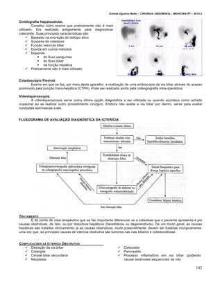 Arlindo Ugulino Netto – CIRURGIA ABDOMINAL– MEDICINA P7 – 2010.2
142
Cintilografia Hepatocelular.
Constitui outro exame que praticamente não é mais
utilizado. Era realizado antigamente para diagnosticar
colecistite. Suas principais características são:
 Baseado na excreção do isótopo ativo
 Suspeita de colestase
 Função vesícula biliar
 Dúvida em outros métodos
 Depende
 do fluxo sanguíneo
 do fluxo biliar
 da função hepática
 Praticamente não é mais utilizado
Coledoscópio Flexível.
Exame em que se faz, por meio deste aparelho, a realização de uma endoscopia da via biliar através do acesso
promovido pela punção trans-hepática (CTPH). Pode ser realizado ainda pela colangiografia intra-operatória.
Videolaparoscopia.
A videolaparoscopia serve como última opção diagnóstica a ser utilizada ou quando acontece como achado
ocasional ao se realizar outro procedimento cirúrgico. Embora não avalie a via biliar por dentro, serve para avaliar
condições extrínsecas a ela.
FLUXOGRAMA DE AVALIAÇÃO DIAGNÓSTICA DA ICTERÍCIA
TRATAMENTO
É do ponto de vista terapêutico que se faz importante diferenciar se a colestase que o paciente apresenta é por
causas obstrutivas, de fato, ou por distúrbios hepáticos (hereditários ou degenerativos). De um modo geral, as causas
hepáticas são tratadas clinicamente; já as causas obstrutivas, muito possivelmente, devem ser tratadas cirurgicamente,
uma vez que, as principais causas de icterícia obstrutiva são tumores nas vias biliares e coledocolitíase.
COMPLICA•‚ES DA ICTER…CIA OBSTRUTIVA
 Dilatação da via biliar
 Colangite
 Cirrose biliar secundária
 Neoplasia
 Colecistite
 Pancreatite
 Processo inflamatório em via biliar (podendo
causar estenoses sequenciais da via)
 