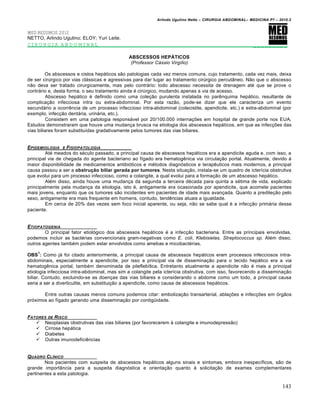 Arlindo Ugulino Netto – CIRURGIA ABDOMINAL– MEDICINA P7 – 2010.2
143
MED RESUMOS 2012
NETTO, Arlindo Ugulino; ELOY; Yuri Leite.
CIRURGIA ABDOMINAL _________
ABSCESSOS HEPÁTICOS
(Professor Cássio Virgílio)
Os abscessos e cistos hepáticos são patologias cada vez menos comuns, cujo tratamento, cada vez mais, deixa
de ser cirúrgico por vias clássicas e agressivas para dar lugar ao tratamento cirúrgico percutâneo. Não que o abscesso
não deva ser tratado cirurgicamente, mas pelo contrário: todo abscesso necessita de drenagem até que se prove o
contrário e, desta forma, o seu tratamento ainda é cirúrgico, mudando apenas a via de acesso.
Abscesso hepático é definido como uma coleção purulenta instalada no parênquima hepático, resultante de
complicação infecciosa intra ou extra-abdominal. Por esta razão, pode-se dizer que ele caracteriza um evento
secundário a ocorrência de um processo infeccioso intra-abdominal (colecistite, apendicite, etc.) e extra-abdominal (por
exemplo, infecção dentária, urinária, etc.).
Consistem em uma patologia responsável por 20/100.000 internações em hospital de grande porte nos EUA.
Estudos demonstraram que houve uma mudança brusca na etiologia dos abscessos hepáticos, em que as infecções das
vias biliares foram substituídas gradativamente pelos tumores das vias biliares.
EPIDEMIOLOGIA E FISIOPATOLOGIA
Até meados do século passado, a principal causa de abscessos hepáticos era a apendicite aguda e, com isso, a
principal via de chegada do agente bacteriano ao fígado era hematogênica via circulação portal. Atualmente, devido à
maior disponibilidade de medicamentos antibióticos e métodos diagnósticos e terapêuticos mais modernos, a principal
causa passou a ser a obstrução biliar gerada por tumores. Nesta situação, instala-se um quadro de icterícia obstrutiva
que evolui para um processo infeccioso, como a colangite, a qual evolui para a formação de um abscesso hepático.
Além disso, ainda houve uma mudança da segunda a terceira década para quinta a sétima de vida, explicado
principalmente pela mudança da etiologia, isto é, antigamente era ocasionada por apendicite, que acomete pacientes
mais jovens, enquanto que os tumores são incidentes em pacientes de idade mais avançada. Quanto a predileção pelo
sexo, antigamente era mais frequente em homens, contudo, tendências atuais a igualdade.
Em cerca de 20% das vezes sem foco inicial aparente, ou seja, não se sabe qual é a infecção primária desse
paciente.
ETIOPATOGENIA
O principal fator etiológico dos abscessos hepáticos é a infecção bacteriana. Entre as principais envolvidas,
podemos incluir as bactérias convencionais gram-negativas como E. coli, Klebisielas, Streptococcus sp. Além disso,
outros agentes também podem estar envolvidos como amebas e micobactérias.
OBS
1
: Como já foi citado anteriormente, a principal causa de abscessos hepáticos eram processos infecciosos intra-
abdominais, especialmente a apendicite, por isso a principal via de disseminação para o tecido hepático era a via
hematogênica portal, também denominada de pileflebítica. Entretanto atualmente a apendicite não é mais a principal
etiologia infecciosa intra-abdominal, mas sim a colangite pela icterícia obstrutiva, com isso, favorecendo a disseminação
biliar. Contudo, excluindo-se as doenças das vias biliares e considerando o abdome como um todo, a principal causa
seria a ser a diverticulite, em substituição a apendicite, como causa de abscessos hepáticos.
Entre outras causas menos comuns podemos citar: embolização transarterial, ablações e infecções em órgãos
próximos ao fígado gerando uma disseminação por contigüidade.
FATORES DE RISCO
 Neoplasias obstrutivas das vias biliares (por favorecerem à colangite e imunodepressão)
 Cirrose hepática
 Diabetes
 Outras imunodeficiências
QUADRO CL…NICO
Nos pacientes com suspeita de abscessos hepáticos alguns sinais e sintomas, embora inespecíficos, são de
grande importância para a suspeita diagnóstica e orientação quanto à solicitação de exames complementares
pertinentes a esta patologia.
 