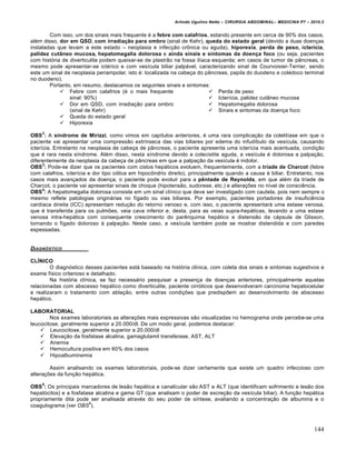 Arlindo Ugulino Netto – CIRURGIA ABDOMINAL– MEDICINA P7 – 2010.2
144
Com isso, um dos sinais mais frequente ‚ a febre com calafrios, estando presente em cerca de 90% dos casos,
al‚m disso, dor em QSD, com irradiação para ombro (sinal de Kehr), queda do estado geral (devido a duas doen€as
instaladas que levam a este estado – neoplasia e infec€•o crŒnica ou aguda), hiporexia, perda de peso, icterícia,
palidez cutâneo mucosa, hepatomegalia dolorosa e ainda sinais e sintomas da doença foco (ou seja, pacientes
com hist‡ria de diverticulite podem queixar-se de plastr•o na fossa il„aca esquerda; em casos de tumor de p…ncreas, o
mesmo pode apresentar-se ict‚rico e com ves„cula biliar palp†vel, caracterizando sinal de Courvoisier-Terrier, sendo
este um sinal de neoplasia periampolar, isto ‚: localizada na cabe€a do p…ncreas, papila do duodeno e col‚doco terminal
no duodeno).
Portanto, em resumo, destacamos os seguintes sinais e sintomas:
 Febre com calafrios (‚ o mais frequente
sinal: 90%)
 Dor em QSD, com irradia€•o para ombro
(sinal de Kehr)
 Queda do estado geral
 Hiporexia
 Perda de peso
 Icter„cia, palidez cut…neo mucosa
 Hepatomegalia dolorosa
 Sinais e sintomas da doen€a foco
OBS
2
: A síndrome de Mirizzi, como vimos em cap„tulos anteriores, ‚ uma rara complica€•o da colelit„ase em que o
paciente vai apresentar uma compress•o extr„nseca das vias biliares por edema do infud„bulo da ves„cula, causando
icter„cia. Entretanto na neoplasia de cabe€a de p…ncreas, o paciente apresenta uma icter„cia mais acentuada, condi€•o
que ‚ rara nesta s„ndrome. Al‚m disso, nesta s„ndrome devido a colecistite aguda, a ves„cula ‚ dolorosa a palpa€•o,
diferentemente da neoplasia da cabe€a de p…ncreas em que a palpa€•o da ves„cula ‚ indolor.
OBS
3
: Pode-se dizer que os pacientes com cistos hep†ticos evoluem, frequentemente, com a tríade de Charcot (febre
com calafrios, icter„cia e dor tipo c‡lica em hipocŒndrio direito), principalmente quando a causa ‚ biliar. Entretanto, nos
casos mais avan€ados da doen€a, o paciente pode evoluir para a pêntade de Reynolds, em que al‚m da tr„ade de
Charcot, o paciente vai apresentar sinais de choque (hipotens•o, sudorese, etc.) e altera€‰es no n„vel de consciƒncia.
OBS
4
: A hepatomegalia dolorosa consiste em um sinal cl„nico que deve ser investigado com cautela, pois nem sempre o
mesmo reflete patologias origin†rias no f„gado ou vias biliares. Por exemplo, pacientes portadores de insuficiƒncia
card„aca direita (ICC) apresentam redu€•o do retorno venoso e, com isso, o paciente apresentar† uma estase venosa,
que ‚ transferida para os pulm‰es, veia cava inferior e, desta, para as veias supra-hep†ticas, levando a uma estase
venosa intra-hep†tica com consequente crescimento do parƒnquima hep†tico e distens•o da c†psula de Glisson,
tornando o f„gado doloroso ‹ palpa€•o. Neste caso, a ves„cula tamb‚m pode se mostrar distendida e com paredes
espessadas.
DIAGN†STICO
CLÍNICO
O diagn‡stico desses pacientes est† baseado na hist‡ria cl„nica, com coleta dos sinais e sintomas sugestivos e
exame f„sico criterioso e detalhado.
Na hist‡ria cl„nica, se faz necess†rio pesquisar a presen€a de doen€as anteriores, principalmente aquelas
relacionadas com abscesso hep†tico como diverticulite, paciente cirr‡ticos que desenvolveram carcinoma hepatocelular
e realizaram o tratamento com abla€•o, entre outras condi€‰es que predisp‰em ao desenvolvimento de abscesso
hep†tico.
LABORATORIAL
Nos exames laboratoriais as altera€‰es mais expressivas s•o visualizadas no hemograma onde percebe-se uma
leucocitose, geralmente superior a 20.000/dl. De um modo geral, podemos destacar:
 Leucocitose, geralmente superior a 20.000/dl
 Eleva€•o da fosfatase alcalina, gamaglutamil transferase, AST, ALT
 Anemia
 Hemocultura positiva em 60% dos casos
 Hipoalbuminemia
Assim analisando os exames laboratoriais, pode-se dizer certamente que existe um quadro infeccioso com
altera€‰es da fun€•o hep†tica.
OBS
5
: Os principais marcadores de les•o hep†tica e canalicular s•o AST e ALT (que identificam sofrimento e les•o dos
hepat‡citos) e a fosfatase alcalina e gama GT (que analisam o poder de excre€•o da ves„cula biliar). A fun€•o hep†tica
propriamente dita pode ser analisada atrav‚s do seu poder de s„ntese, avaliando a concentra€•o de albumina e o
coagulograma (ver OBS
6
).
 
