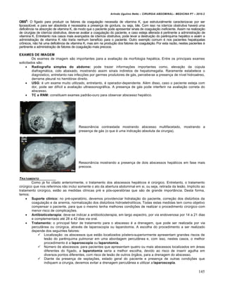 Arlindo Ugulino Netto – CIRURGIA ABDOMINAL– MEDICINA P7 – 2010.2
145
OBS6
: O fígado para produzir os fatores da coagulação necessita de vitamina K, que estruturalmente caracteriza-se por ser
lipossolúvel, e para ser absolvida é necessária a presença de gordura, ou seja, bile. Com isso na icterícia obstrutiva haverá uma
deficiência na absorção de vitamina K, de modo que o paciente pode apresentar sinais de coagulação ineficiente. Assim na realização
de cirurgias de icterícia obstrutiva, deve-se avaliar a coagulação do paciente, e caso esteja alterada é pertinente a administração de
vitamina K. Entretanto nos casos mais avançados de icterícia obstrutiva, pode levar a destruição do parênquima hepático e assim a
administração de vitamina K não traria nenhum benefício para o paciente. Outro exemplo comum é nos pacientes hepatopatas
crônicos, não há uma deficiência de vitamina K, mas sim na produção dos fatores de coagulação. Por esta razão, nestes pacientes é
pertinente a administração de fatores de coagulação mais precoce.
EXAMES DE IMAGEM
Os exames de imagem são importantes para a avaliação da morfologia hepática. Entre os principais exames
solicitados são:
 Radiografia simples do abdome: pode trazer informações importantes como, elevação da cúpula
diafragmática, colo abaixado, mostrando assim sinais indiretos de hepatomegalia. Raramente estabelece o
diagnóstico, entretanto nas infecções por germes produtores de gás, percebe-se a presença de nível hidroaéreo,
derrame pleural no hemitórax direito.
 USG: é um exame muito utilizado, entretanto, é operador-dependente. Além disso, caso o paciente esteja com
dor, pode ser difícil a avaliação ultrassonográfica. A presença de gás pode interferir na avaliação correta do
abscesso.
 TC e RNM: constituem exames padrão-ouro para observar abscesso hepático.
Ressonância contrastada mostrando abscesso multifacetado, mostrando a
presença de gás (o que é uma indicação absoluta da cirurgia).
Ressonância mostrando a presença de dois abscessos hepáticos em fase mais
precoce.
TRATAMENTO
Como já foi citado anteriormente, o tratamento dos abscessos hepáticos é cirúrgico. Entretanto, o tratamento
cirúrgico que nos referimos não inclui somente o ato da abertura abdominal em si, ou seja, retirada da lesão. Implícito ao
tratamento cirúrgico, estão as medidas clínicas pré e pós-operatórias que são de grande importância. Desta forma,
temos:
 Suporte clínico: no pré-operatório, devemos providenciar hidratação do paciente, correção dos distúrbios da
coagulação e da anemia, normalização dos distúrbios hidroeletrolíticos. Todas estas medidas tem como objetivo
compensar o paciente, para que o mesmo tenha melhores condições de realizar o procedimento cirúrgico com
menor risco de complicações.
 Antibioticoterapia: deve-se indicar a antibioticoterapia, em largo espectro, por via endovenosa por 14 a 21 dias
e complementado até 28 a 42 dias via oral.
 Tratamento: o principal fator de tratamento para o abscesso é a drenagem, que pode ser realizada por via
percutânea ou cirúrgica, através de laparoscopia ou laparotomia. A escolha do procedimento a ser realizado
depende dos seguintes fatores:
 Localização: os abscessos que estão localizados póstero-superiormente apresentam grandes riscos de
lesão do parênquima pulmonar em uma abordagem percutânea e, com isso, nestes casos, o melhor
procedimento é a laparoscopia ou laparotomia.
 Número de abscessos: para pacientes que apresentam quatro ou mais abscessos localizados em áreas
diferentes do fígado, a laparotomia seria a melhor escolha, devido ao risco de inserir agulha em
diversos pontos diferentes, com risco de lesão de outros órgãos, para a drenagem do abscesso.
 Diante da presença de septações, estado geral do paciente e presença de outras condições que
indiquem a cirurgia, devemos evitar a drenagem percutânea e utilizar a laparoscopia.
 