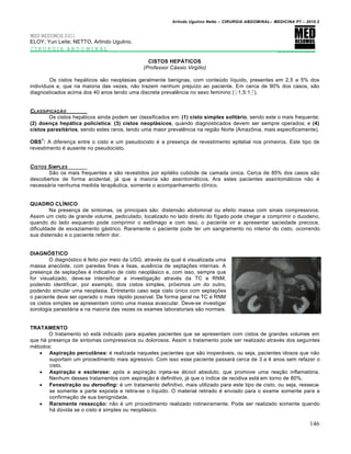Arlindo Ugulino Netto – CIRURGIA ABDOMINAL– MEDICINA P7 – 2010.2
146
MED RESUMOS 2011
ELOY; Yuri Leite; NETTO, Arlindo Ugulino.
CIRURGIA ABDOMINAL _________
CISTOS HEPÁTICOS
(Professor Cássio Virgílio)
Os cistos hep†ticos s•o neoplasias geralmente benignas, com conteŠdo l„quido, presentes em 2,5 a 5% dos
indiv„duos e, que na maioria das vezes, n•o trazem nenhum preju„zo ao paciente. Em cerca de 90% dos casos, s•o
diagnosticados acima dos 40 anos tendo uma discreta prevalƒncia no sexo feminino (♀1,5:1♂).
CLASSIFICA•„O
Os cistos hep†ticos ainda podem ser classificados em: (1) cisto simples solitário, sendo este o mais frequente;
(2) doença hepática policística; (3) cistos neoplásicos, quando diagnosticados devem ser sempre operados; e (4)
cistos parasitários, sendo estes raros, tendo uma maior prevalƒncia na regi•o Norte (AmazŒnia, mais especificamente).
OBS
1
: A diferen€a entre o cisto e um pseudocisto ‚ a presen€a de revestimento epitelial nos primeiros. Este tipo de
revestimento ‚ ausente no pseudocisto.
CISTOS SIMPLES
S•o os mais frequentes e s•o revestidos por epit‚lio cub‡ide de camada Šnica. Cerca de 85% dos casos s•o
descobertos de forma acidental, j† que a maioria s•o assintom†ticos. Ara estes pacientes assintom†ticos n•o ‚
necess†ria nenhuma medida terapƒutica, somente o acompanhamento cl„nico.
QUADRO CLÍNICO
Na presen€a de sintomas, os principais s•o: distens•o abdominal ou efeito massa com sinais compressivos.
Assim um cisto de grande volume, pediculado, localizado no lado direito do f„gado pode chegar a comprimir o duodeno,
quando do lado esquerdo pode comprimir o estŒmago e com isso, o paciente vir a apresentar saciedade precoce,
dificuldade de esvaziamento g†strico. Raramente o paciente pode ter um sangramento no interior do cisto, ocorrendo
sua distens•o e o paciente referir dor.
DIAGNÓSTICO
O diagn‡stico ‚ feito por meio da USG, atrav‚s da qual ‚ visualizada uma
massa anec‡ide, com paredes finas e lisas, ausƒncia de septa€‰es internas. A
presen€a de septa€‰es ‚ indicativo de cisto neopl†sico e, com isso, sempre que
for visualizado, deve-se intensificar a investiga€•o atrav‚s da TC e RNM,
podendo identificar, por exemplo, dois cistos simples, pr‡ximos um do outro,
podendo simular uma neoplasia. Entretanto caso seja cisto Šnico com septa€‰es
o paciente deve ser operado o mais r†pido poss„vel. De forma geral na TC e RNM
os cistos simples se apresentam como uma massa avascular. Deve-se investigar
sorologia parasit†ria e na maioria das vezes os exames laboratoriais s•o normais.
TRATAMENTO
O tratamento s‡ est† indicado para aqueles pacientes que se apresentam com cistos de grandes volumes em
que h† presen€a de sintomas compressivos ou dolorosos. Assim o tratamento pode ser realizado atrav‚s dos seguintes
m‚todos:
 Aspiração percutânea: ‚ realizada naqueles pacientes que s•o inoper†veis, ou seja, pacientes idosos que n•o
suportam um procedimento mais agressivo. Com isso esse paciente passar† cerca de 3 a 4 anos sem refazer o
cisto.
 Aspiração e esclerose: ap‡s a aspira€•o injeta-se †lcool absoluto, que promove uma rea€•o inflamat‡ria.
Nenhum desses tratamentos com aspira€•o ‚ definitivo, j† que o „ndice de recidiva est† em torno de 80%.
 Fenestração ou deroofing: ‚ um tratamento definitivo, mais utilizado para este tipo de cisto, ou seja, resseca-
se somente a parte exposta e retira-se o l„quido. O material retirado ‚ enviado para o exame somente para a
confirma€•o de sua benignidade.
 Raramente ressecção: n•o ‚ um procedimento realizado rotineiramente. Pode ser realizado somente quando
h† dŠvida se o cisto ‚ simples ou neopl†sico.
 