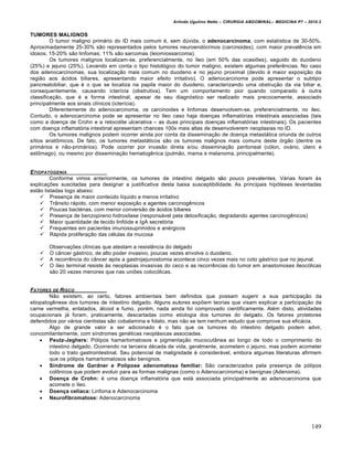 Arlindo Ugulino Netto – CIRURGIA ABDOMINAL– MEDICINA P7 – 2010.2
149
TUMORES MALIGNOS
O tumor maligno prim†rio do ID mais comum ‚, sem dŠvida, o adenocarcinoma, com estat„stica de 30-50%.
Aproximadamente 25-30% s•o representados pelos tumores neuroend‡crinos (carcinoides), com maior prevalƒncia em
idosos; 15-20% s•o linfomas; 11% s•o sarcomas (leiomiossarcoma).
Os tumores malignos localizam-se, preferencialmente, no „leo (em 50% das ocasi‰es), seguido do duodeno
(25%) e jejuno (25%). Levando em conta o tipo histol‡gico do tumor maligno, existem algumas preferƒncias. No caso
dos adenocarcinomas, sua localiza€•o mais comum no duodeno e no jejuno proximal (devido ‹ maior exposi€•o da
regi•o aos †cidos biliares, apresentando maior efeito irritativo). O adenocarcinoma pode apresentar o subtipo
pancreatobiliar, que ‚ o que se localiza na papila maior do duodeno, caracterizando uma obstru€•o da via biliar e,
consequentemente, causando icter„cia (obstrutiva). Tem um comportamento pior quando comparado ‹ outra
classifica€•o, que ‚ a forma intestinal, apesar de seu diagn‡stico ser realizado mais precocemente, associado
principalmente aos sinais cl„nicos (icter„cia).
Diferentemente do adenocarcinoma, os carcinoides e linfomas desenvolvem-se, preferencialmente, no „leo.
Contudo, o adenocarcinoma pode se apresentar no „leo caso haja doen€as inflamat‡rias intestinais associadas (tais
como a doen€a de Crohn e a retocolite ulcerativa – as duas principais doen€as inflamat‡rias intestinais). Os pacientes
com doen€a inflamat‡ria intestinal apresentam chances 100x mais altas de desenvolverem neoplasias no ID.
Os tumores malignos podem ocorrer ainda por conta da dissemina€•o de doen€a metast†tica oriunda de outros
s„tios anatŒmicos. De fato, os tumores metast†ticos s•o os tumores malignos mais comuns deste ‡rg•o (dentre os
prim†rios e n•o-prim†rios). Pode ocorrer por invas•o direta e/ou dissemina€•o peritoneal (c‡lon, ov†rio, Štero e
estŒmago), ou mesmo por dissemina€•o hematogƒnica (pulm•o, mama e melanoma, principalmente).
ETIOPATOGENIA
Conforme vimos anteriormente, os tumores de intestino delgado s•o pouco prevalentes. V†rias foram ‹s
explica€‰es suscitadas para designar a justificativa desta baixa susceptibilidade. As principais hip‡teses levantadas
est•o listadas logo abaixo:
 Presen€a de maior conteŠdo l„quido e menos irritativo
 Tr…nsito r†pido, com menor exposi€•o a agentes carcinogƒnicos
 Poucas bact‚rias, com menor convers•o de †cidos biliares
 Presen€a de benzopireno hidroxilase (respons†vel pela detoxifica€•o, degradando agentes carcinogƒnicos)
 Maior quantidade de tecido linf‡ide e IgA secret‡ria
 Frequentes em pacientes imunossuprimidos e an‚rgicos
 R†pida prolifera€•o das c‚lulas da mucosa
Observa€‰es cl„nicas que atestam a resistƒncia do delgado
 O c…ncer g†strico, de alto poder invasivo, poucas vezes envolve o duodeno.
 A recorrƒncia do c…ncer ap‡s a gastrojejunostomia acontece cinco vezes mais no coto g†strico que no jejunal.
 O „leo terminal resiste ‹s neoplasias invasivas do ceco e as recorrƒncias do tumor em anastomoses ileoc‡licas
s•o 20 vezes menores que nas uni‰es coloc‡licas.
FATORES DE RISCO
N•o existem, ao certo, fatores ambientais bem definidos que possam sugerir a sua participa€•o da
etiopatogƒnese dos tumores de intestino delgado. Alguns autores exp‰em teorias que visam explicar a participa€•o da
carne vermelha, enlatados, †lcool e fumo, por‚m, nada ainda foi comprovado cientificamente. Al‚m disto, atividades
ocupacionais j† foram, praticamente, descartadas como etiologia dos tumores do delgado. Os fatores protetores
defendidos por v†rios cientistas s•o cobalamina e folato, mas n•o se tem nenhum estudo que comprove sua efic†cia.
Algo de grande valor a ser adicionado ‚ o fato que os tumores do intestino delgado podem advir,
concomitantemente, com s„ndromes gen‚ticas neopl†sicas associadas.
 Peutz-Jeghers: P‡lipos hamartomatosos e pigmenta€•o mucocut…nea ao longo de todo o comprimento do
intestino delgado. Ocorrendo na terceira d‚cada de vida, geralmente, acometem o jejuno, mas podem acometer
todo o trato gastrointestinal. Seu potencial de malignidade ‚ consider†vel, embora algumas literaturas afirmem
que os p‡lipos hamartomatosos s•o benignos.
 Síndrome de Gardner e Polipose adenomatosa familiar: S•o caracterizados pela presen€a de p‡lipos
colŒnicos que podem evoluir para as formas malignas (como o Adenocarcinoma) e benignas (Adenoma).
 Doença de Crohn: ‚ uma doen€a inflamat‡ria que est† associada principalmente ao adenocarcinoma que
acomete o „leo.
 Doença celíaca: Linfoma e Adenocarcinoma
 Neurofibromatose: Adenocarcinoma
 