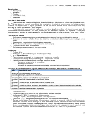 Arlindo Ugulino Netto – CIRURGIA ABDOMINAL– MEDICINA P7 – 2010.2
15
Complicações.
 Sepse grave;
 Abscesso;
 F„stulas;
 Incontinƒncia fecal;
 Estenoses.
TRAUMA DE PÂNCREAS
Para entender bem o trauma de p…ncreas, devemos conhecer o mecanismo do trauma que acometeu a v„tima.
Em 70% dos casos, os traumas pancre†ticos s•o penetrantes. O restante ‚ compreendido por les‰es contusas,
causadas por impacto direto na regi•o epig†strica. Em 66% dos casos, existem les‰es associadas (a les•o mais
associada ao trauma pancre†tico ‚ a les•o vascular).
Anatomicamente, podemos dividir o p…ncreas em cabe€a (por€•o circundada pelo duodeno), colo (parte do
p…ncreas localizada superiormente ‹ veia porta, formada pela veia mesent‚rica superior e veia esplƒnica) e cauda (mais
pr‡xima do ba€o). A ordem de incidƒncia de les‰es com rela€•o ‹ topografia do ‡rg•o ‚: cabe€a > corpo (colo) > cauda.
Considerações clínicas.
Com rela€•o aos aspectos cl„nicos do trauma pancre†tico, devemos levar em considera€•o o seguinte:
 Mecanismo de trauma e achados cl„nicos (dor abdominal persistente em abdome superior, com irradia€•o para o
dorso);
 Quadro cl„nico frustro ou dependente de les‰es associadas;
 Tr„ade cl„nica: dor, leucocitose e hiperamilasemia (nem sempre);
 Diagn‡stico muitas vezes intraoperat‡rio;
 Complica€‰es tardias de traumas n•o reconhecidos.
Diagnóstico.
 Amilase s‚rica
 Radiografia e US insatisfat‡rios para diagn‡stico espec„fico
 TC – exame de escolha
 Pancreatografia (endoscopia ou intraoperat‡ria) – controverso / proibitivo
 Colangio-resson…ncia (CRNM) para fase aguda e em pacientes est†veis.
 Laparotomia exploradora geralmente ‚ indicada por outras raz‰es:
 Hematoma retroperitonial ou pancre†tico;
 Edema peripancre†tico;
 Presen€a de bile na retrocavidade (sinal de les•o importante em ducto col‚doco).
Graduação do trauma pancreático segundo a American Association for the Surgery of Trauma e Condutas.
Grau Descrição da lesão
I
Hematoma
Lacera€•o
Contus•o pequena sem les•o ductal
Lacera€•o superficial sem les•o ductal
II
Hematoma
Lacera€•o
Contus•o maior sem les•o ductal ou perda tecidual
Lacera€•o maior sem les•o ductal ou perda tecidual
III
Lacera€•o Transec€•o distal ou les•o parenquimatosa com les•o ductal
IV
Lacera€•o Transec€•o proximal (‹ direita da veia mesent‚rica superior) ou les•o parenquimatosa envolvendo a ampola
V
Lacera€•o Destrui€•o maci€a da cabe€a do p…ncreas
Desta forma, temos:
 Les‰es grau I e II (70%): resolu€•o com desbridamento, sutura e drenagem.
 Les‰es grau III (12%): Pancreatectomia distal aos vasos.
 Les•o grau IV (10%): Ressec€•o proximal aos vasos mesent‚ricos.
 Les•o grau V (2%): duodenopancreatectomia (ver OBS
13
) ou diverticuliza€•o duodenal.
 Damage control: este artif„cio pode ser utilizado quando o paciente se apresenta inst†vel hemodinamicamente.
Neste caso, devemos realizar a cirurgia do modo mais r†pido poss„vel, retirando as estruturas que realmente
devem ser retiradas. Feito isso, instala-se uma sonda e realiza aplica€•o intra-abdominal de um grande nŠmero
de compressas para parar o sangramento. Depois, fecha temporariamente a laparotomia e envia o paciente para
a UTI. Quando o paciente estiver est†vel hemodinamicamente, faz-se a conclus•o do procedimento.
 