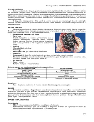 Arlindo Ugulino Netto – CIRURGIA ABDOMINAL– MEDICINA P7 – 2010.2
150
APRESENTA•„O CL…NICA
Os tumores do intestino delgado, geralmente, cursam com diagnóstico tardio, pois, o tempo médio entre o início
dos sintomas e a suspeita clínica é longo. Com isso esses pacientes apresentam sinais e sintomas inespecíficos. Na
ocasião do diagnóstico, muitas vezes, o paciente já apresenta neoplasia localmente avançada ou, a suspeita diagnóstica
é feita através das complicações tumorais. Apesar de ser diagnosticada tardiamente, quando os tumores se localizam no
duodeno (por obstruírem a papila maior do duodeno, e nesta ocasião, ocorrerem sintomas de colestase), dão sintomas
mais precocemente.
O diagnóstico intra-operatório é feito quando o paciente apresenta como complicação tumoral a obstrução
intestinal, com isso, gerando um quadro de abdome obstrutivo. Assim durante o procedimento cirúrgico observa-se a
presença do tumor.
SINAIS E SINTOMAS
Os pacientes com tumor de intestino delgado, eventualmente, apresentam quadro clínico bastante inespecífico.
O quadro mais voltado ao câncer é o de perda de peso, anemia ferropriva (pela perda de peso), hemorragia, perfuração,
dentre outros. Abaixo são citados os principais sinais e sintomas:
 Dor abdominal insidiosa – tipo c‡lica
 Perda peso
 Anemia ferropriva: se relaciona principalmente com os
pequenos sangramentos constantes desses pacientes,
levando a anemia. Com isso, deve-se suspeitar de pacientes
com anemia persistente e não responsivos ao tratamento
clínico.
 Icterˆcia
 Altera€•o h…bito intestinal
 Hemorragia
 Perfura€•o – 20%, que é mais comum nos linfomas
 Obstru€•o.
 Massa palp…vel: já significa câncer localmente avançado, na maioria das vezes, irressecável
 Sˆndrome carcin‡ide: presente nos tumores Neuroendócrinos, pela liberação de aminas vasoativas, rubor,
taquicardia, diarréia, tosse, sinais de ICC direita, etc.
 M… absor€•o
 Febre e suores
 Tumores malignos – mais sintomáticos
Sintomas e sinais que suscitam quadros sindrƒmicos especˆficos.
SINTOMA PRESENTE/SINAL TIPO DE S•NDROME
Melena + Icterícia Carcinoma de ampola
Diarréia + Rubor Tumor neuroendócrino metastático
Febre + diarréia + perda de peso Linfoma
Obstrução intestinal Lipoma
Intussuscepção + pigmentação por melanina Síndrome de Peutz-Jeghers
Sangramento do TGI e Perfuração Pode ocorrer em qualquer tipo de tumor
DIAGN†STICO
Para o diagnóstico dos tumores de intestino delgado, são válidas algumas considerações:
CL•NICO
É importante considerar o diagn‡stico em casos de alterações abdominais inespecíficas e anemia crônica não
especificada, com perda de peso associada. Deve-se realizar uma investigação clínica mais criteriosa possibilitando
assim o diagnóstico precoce. Além disso, como foi visto, a suspeita clínica pode ser estabelecida por quadros obstrutivos
graves, presença de complicações, além disso, a associação com síndromes genéticas e doenças inflamatórias, que
podem sugerir a presença de massa tumoral.
EXAMES COMPLEMENTARES
Testes Usuais
 EDA: A endoscopia digestiva alta (EDA) é mais útil para as lesões altas
 Colonoscopia: colonoscopia pode ser um artifício de diagnóstico de lesões em segmentos mais distais do
intestino, estendendo-se até aproximadamente 15 cm distais do íleo.
 