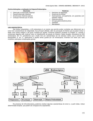 Arlindo Ugulino Netto – CIRURGIA ABDOMINAL– MEDICINA P7 – 2010.2
152
Contra-Indicações a realização da Cápsula Endoscópica.
Absolutas Relativas
 Obstru€•o e suboclus•o intestinal  DistŠrbios da degluti€•o
 Pseudo-obstru€•o intestinal  Divert„culo de Zenker
 Diverticulose intestinal extensa
 Crian€as menores que 10 anos
 Gastroparesia, principalmente, em pacientes com
diabetes mellitus
 Estenose pil‡rica
 Cirurgia gastrointestinal pr‚via
 Gesta€•o
 Marcapasso
USG ENDOSCÓPICA
Nas les‰es subepiteliais, a US endosc‡pica ‚ um exame que permite avaliar condi€‰es que diferenciam se o
tumor tem caracter„sticas de malignidade. Sua principal utilidade, al‚m da percep€•o de fatores que j† podem indicar a
les•o como sendo maligna, ‚ de guiar a bi‡psia por agulha. Conforme podemos visualizar na imagem “a”, durante a
endoscopia digestiva alta, pode-se notar um abaulamento da parede do intestino. Nesta situa€•o, procede-se da USG
endosc‡pica. Em “b”, percebemos que a les•o tem por caracter„stica ser de natureza c„stica, que ‚ prov†vel de
benignidade. E, em “c”, observamos a agulha sendo guiada por US endosc‡pica, livrando-a de vasos que, caso
rompidos, pode gerar complica€‰es graves.
Na presen€a de US-endosc‡pica, podemos analisar algumas caracter„sticas do tumor e, a partir delas, indicar
determinadas terapias, que podem ser cirŠrgicas e/ou expectantes.
 