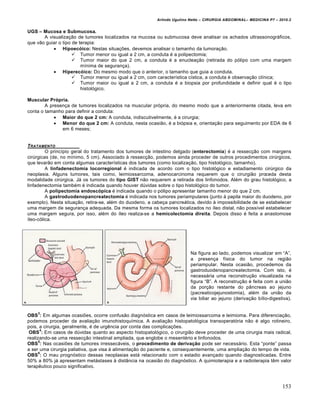 Arlindo Ugulino Netto – CIRURGIA ABDOMINAL– MEDICINA P7 – 2010.2
153
UGS – Mucosa e Submucosa.
A visualiza€•o de tumores localizados na mucosa ou submucosa deve analisar os achados ultrassonogr†ficos,
que v•o guiar o tipo de terapia:
 Hipoec‡ico: Nestas situa€‰es, devemos analisar o tamanho da tumora€•o.
 Tumor menor ou igual a 2 cm, a conduta ‚ a polipectomia;
 Tumor maior do que 2 cm, a conduta ‚ a enuclea€•o (retirada do p‡lipo com uma margem
m„nima de seguran€a).
 Hiperec‡ico: Do mesmo modo que o anterior, o tamanho que guia a conduta.
 Tumor menor ou igual a 2 cm, com caracter„stica c„stica, a conduta ‚ observa€•o cl„nica;
 Tumor maior ou igual a 2 cm, a conduta ‚ a biopsia por profundidade e definir qual ‚ o tipo
histol‡gico.
Muscular Pr‡pria.
A presen€a de tumores localizados na muscular pr‡pria, do mesmo modo que a anteriormente citada, leva em
conta o tamanho para definir a conduta:
 Maior do que 2 cm: A conduta, indiscutivelmente, ‚ a cirurgia;
 Menor do que 2 cm: A conduta, nesta ocasi•o, ‚ a bi‡psia e, orienta€•o para seguimento por EDA de 6
em 6 meses;
TRATAMENTO
O princ„pio geral do tratamento dos tumores de intestino delgado (enterectomia) ‚ a ressec€•o com margens
cirŠrgicas (de, no m„nimo, 5 cm). Associado ‹ ressec€•o, podemos ainda proceder de outros procedimentos cirŠrgicos,
que levar•o em conta algumas caracter„sticas dos tumores (como localiza€•o, tipo histol‡gico, tamanho).
A linfadenectomia locorregional ‚ indicada de acordo com o tipo histol‡gico e estadiamento cirŠrgico da
neoplasia. Alguns tumores, tais como, leimiossarcoma, adenocarcinoma requerem que o cirurgi•o proceda desta
modalidade cirŠrgica. J† os tumores do tipo GIST n•o requerem a retirada dos linfonodos. Al‚m do grau histol‡gico, a
linfadenectomia tamb‚m ‚ indicada quando houver dŠvidas sobre o tipo histol‡gico do tumor.
A polipectomia endosc‡pica ‚ indicada quando o p‡lipo apresentar tamanho menor do que 2 cm.
A gastroduodenopancreatectomia ‚ indicada nos tumores periampulares (junto ‹ papila maior do duodeno, por
exemplo). Nesta situa€•o, retira-se, al‚m do duodeno, a cabe€a pancre†tica, devido ‹ impossibilidade de se estabelecer
uma margem de seguran€a adequada. Da mesma forma os tumores localizados no „leo distal, n•o poss„vel estabelecer
uma margem segura, por isso, al‚m do „leo realiza-se a hemicolectomia direita. Depois disso ‚ feita a anastomose
„leo-c‡lica.
Na figura ao lado, podemos visualizar em “A”,
a presen€a f„sica do tumor na regi•o
periampular. Nesta ocasi•o, procedemos da
gastroduodenopancreatectomia. Com isto, ‚
necess†ria uma reconstru€•o visualizada na
figura “B”. A reconstru€•o ‚ feita com a uni•o
da por€•o restante do p…ncreas ao jejuno
(pacreaticojejunostomia), al‚m da uni•o da
via biliar ao jejuno (deriva€•o b„lio-digestiva).
OBS
3
: Em algumas ocasi‰es, ocorre confus•o diagn‡stica em casos de leimiossarcoma e leimioma. Para diferencia€•o,
podemos proceder da avalia€•o imunohistoqu„mica. A avalia€•o histopatol‡gica transoperat‡ria n•o ‚ algo rotineiro,
pois, a cirurgia, geralmente, ‚ de urgƒncia por conta das complica€‰es.
OBS
4
: Em casos de dŠvidas quanto ao aspecto histopatol‡gico, o cirurgi•o deve proceder de uma cirurgia mais radical,
realizando-se uma ressec€•o intestinal ampliada, que englobe o mesent‚rio e linfonodos.
OBS
5
: Nas ocasi‰es de tumores irressec†veis, o procedimento de deriva€•o pode ser necess†rio. Esta “ponte” passa
a ser uma cirurgia paliativa, que visa ‹ alimenta€•o do paciente e, consequentemente, uma amplia€•o do tempo de vida.
OBS
6
: O mau progn‡stico dessas neoplasias est† relacionado com o estadio avan€ado quando diagnosticadas. Entre
50% a 80% j† apresentam met†stases ‹ dist…ncia na ocasi•o do diagn‡stico. A quimioterapia e a radioterapia tƒm valor
terapƒutico pouco significativo.
 