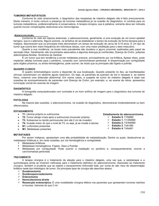 Arlindo Ugulino Netto – CIRURGIA ABDOMINAL– MEDICINA P7 – 2010.2
154
TUMORES METASTÁTICOS
Conforme foi visto anteriormente, o diagnóstico das neoplasias de intestino delgado não é feito precocemente.
Desta maneira, é muito comum a presença de tumores metastáticos já na ocasião do diagnóstico. A conduta para os
tumores metastáticos, preferencialmente é conservadora. A terapia cirúrgica, que é paliativa, somente deve ser indicada
quando houver complicações obstrutivas e/ou hemorrágicas.
ADENOCARCINOMA
Conforme foi visto em tópicos anteriores, o adenocarcinoma, geralmente, é uma evolução de um tumor epitelial
benigno, que é o adenoma. Alguns autores, na tentativa de se estabelecer o tempo de evolução da forma benigna para a
maligna, descreveram que os principais trials demonstram um tempo de evolução de cerca de 5-10 anos. É um tipo de
tumor que ocorre tem maior frequência em indivíduos idosos, com uma maior predileção para o sexo masculino.
Quanto a sua incidência, os locais mais prevalentes são duodeno e jejuno proximal, explicados pelo papel da
secreção biliar. Geralmente, são encontrados associados a algumas doenças já conhecidas, Doença de Crohn, polipose
adenomatosa familiar, Síndrome de Gardner.
É um tumor que tem tendência a enviar metástase precoce, principalmente por via linfática. Apesar disso, pode
implantar células tumorais para o peritônio, cursando com carcinomatose peritoneal. A disseminação por contigüidade
para órgãos próximos, ou ainda hematogênica, pode ocorrer, de modo que os principais são fígado e pulmão.
QUADRO CLÍNICO
O quadro sintomatológico ocorre a depender de sua localização. Quando presente no íleo, as manifestações
clínicas caracterizam um abdome agudo obstrutivo. Ou seja, os pacientes se queixam de dor e náuseas e, ao exame
físico, notamos uma distensão abdominal. Em outros casos, a suspeita de tumor do intestino delgado é dada nas
ocasiões de acompanhamento de pacientes com Doença de Crohn, por exemplo, e, ao exame de rotina, apresentou
tumoração visível em exames de imagem.
DIAGNÓSTICO
A tomografia computadorizada com contraste é um bom artifício de imagem para o diagnóstico dos tumores de
intestino delgado.
PATOLOGIA
Na maioria das ocasiões, o adenocarcinoma, na ocasião do diagnóstico, demonstra-se moderadamente ou bem
diferenciados.
ESTADIAMENTO
 T1. Lâmina própria ou submucosa
 T2. Tumor atinge níveis após a submucosa (muscular própria)
 T3. Subserosa ou tecido perimuscular (em até 2 cm de invasão)
 T4. Invasão maior do que o nível de T3, ou seja, já se invade a serosa
 N1. Linfonodos presentes
 M1. Metástases presentes
METÁSTASES
Por serem malignos, apresentam uma alta probabilidade de metastatização. Dentre os quais, destacam-se as
metástases linfáticas e, em raras ocasiões, por via hematogênica e contigüidade.
 Metástases linfáticas
 Metástases hematogênica: Fígado, Osso e Pulmão
 Metástases por contiguidade: Pode ocorrer a instalação no peritônio e, consequentemente, ocorrer a
carcinomatose peritoneal.
TRATAMENTO
A terapia cirúrgica é o tratamento de eleição para o intestino delgado, uma vez que, a radioterapia e a
quimioterapia ainda se mostram ineficazes para o tratamento definitivo do adenocarcinoma. Associado ao tratamento
cirúrgico, também é prudente que se realize o esvaziamento linfonodal total, por conta do alto risco de disseminação
linfática neste tipo histológico de tumor. Os principais tipos de cirurgia são descritos abaixo:
 Duodenectomia
 Duodenopancreatectomia
 Enterectomia
 Hemicolectomia direita
 Ressecção endoscópica: É uma modalidade cirúrgica efetiva nos pacientes que apresentam tumores restritos
a mucosa, menores do que 2 cm
Estadiamento do adenocarcinoma.
 Estadio 0. T1N0M0
 Estadio 1. T1/2N0M0
 Estadio 2. T3/4N0M0
 Estadio 3. TxN1M0
 Estadio 4. TxNxM1
 