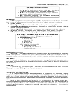 Arlindo Ugulino Netto – CIRURGIA ABDOMINAL– MEDICINA P7 – 2010.2
155
TRATAMENTO DO ADENOCARCINOMA
 T1, T2: Cirurgia (caso se tenha tamanho menor que 2 cm, pode-se
proceder da ressecção endoscópica), associada à Linfadenectomia
 T3, T4 ou N1: Cirurgia (não se pode proceder da ressecção endoscópica),
Quimioterapia adjuvante e Linfadenectomia radical.
 M1: A cirurgia, nesta ocasião, não é mais curativa e sim paliativa (que é
àquela que visa o controle dos sintomas)
PROGNÓSTICO
Os fatores prognósticos dependem de algumas condições do próprio tumor e, eventualmente, dos pacientes.
Desta maneira, são listados abaixo, os fatores que podem influenciar no tempo de sobrevida livre de doença:
 Margens cirúrgicas
 Diferenciação celular: Quanto mais bem diferenciado for o tumor, melhor será o prognóstico.
 Profundidade de invasão tumoral: Obviamente, a profundidade de invasão tumoral tem efeito inverso ao
tempo de sobrevida livre da doença.
 Idade ao diagnóstico (> 75 anos): Idosos e indivíduos com idade avançada apresentam pior prognóstico.
 Localização: O duodeno é mais frequente; porém, quando se localiza no íleo, pior será o prognóstico.
 Linfonodos: Único fator independente de pior prognóstico (preditor de recorrência e metástase).
MORTALIDADE COMPARADO COM A LOCALIZAÇÃO DO TUMOR E SEXO
 Mortalidade em 1-2 anos: 30-60% dependendo estadiamento;
 Sobrevida 5 anos: 30,5% (ACS)
 Duodeno: 39%
 Jejuno/íleo: 46%
 Homens: 40%
 Mulheres: 52%
 Média sobrevida: 19,7 meses (ACS)
 Localizada: 50,1 meses
 Disseminação local: 22,2 meses
 Metástase: 8,6 meses
LEIMIOSSARCOMA
Sem dúvida, é o tipo de sarcoma mais comum do intestino delgado. A principal manifestação clínica nesta
ocasião é o sangramento e, em raras vezes, pode evoluir com a oclusão intestinal, perfuração e/ou abscesso. Ao
contrário do adenocarcinoma, o leimiossarcoma raramente evolui com metástases hepáticas e implantes peritoneais.
TRATAMENTO
O tratamento de eleição, assim como o adenocarcinoma, é a ressecção local ou enterectomia segmentar. A
quimioterapia ou radioterapia podem ser utilizadas como terapêutica adjuvante, porém, os resultados demonstram que
são pouco eficazes.
SOBREVIDA
A sobrevida de cinco anos em torno de 35% a 50% para os casos submetidos à ressecção radical. Quando não
há ressecção menos que 50% dos pacientes ultrapassam cinco anos.
TUMOR ESTROMAL GASTROINTESTINAL (GIST)
É um tumor com maior prevalência, em termos estatísticos, no estômago (60-70%). Além deste, o intestino
delgado também pode ser acometido pelo tumor estromal gastrointestinal (GIST), suscitando dados estatísticos de 20-
30%. O GIST é um tumor originado de uma mutação das células intersticiais de Cajal (células que conferem motilidade à
musculatura propiciam o peristaltismo), fazendo parte do grupo dos tumores estromais do tubo digestivo, de origem não-
epitelial.
Apesar de serem taxados como tumores malignos, nem sempre os GIST são malignos, fato este que é
comprovado pelos estudos epidemiológicos que demonstram uma faixa de apenas 30% deles como sendo malignos. Um
dos principais diagnóstico diferencial deste tumor é com o leiomioma. Devemos lembrar também que os leiomiomas são
tumores benignos, de musculatura lisa, prevalentes no esôfago e, que apresentam actina positivo e C-KIT negativo na
imunohistoquímica.
 