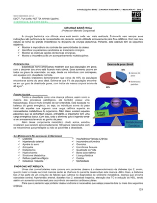 Arlindo Ugulino Netto – CIRURGIA ABDOMINAL– MEDICINA P7 – 2010.2
158
MED RESUMOS 2012
ELOY, Yuri Leite; NETTO, Arlindo Ugulino.
CIRURGIA ABDOMINAL
CIRURGIA BARIÁTRICA
(Professor Marcelo Gonçalves)
A cirurgia bariátrica nos últimos anos está sendo cada vez mais realizada. Entretanto nem sempre suas
indicações são pertinentes às necessidades do paciente, sendo utilizada erroneamente para fins estéticos. Com isso seu
estudo se torna de grande importância na disciplina de cirurgia abdominal. Portanto, este capítulo tem os seguintes
objetivos:
 Mostrar a importância do controle das comorbidades do obeso.
 Identificar os pacientes candidatos ao tratamento cirúrgico.
 Mostrar as diversas opções de técnicas cirúrgicas.
 Mostra a importância de um acompanhamento multidisciplinar.
EPIDEMIOLOGIA
Estatísticas norte-americanas mostram que sua população em geral,
com o decorrer dos anos está ficando mais obesa. Esse aumento ocorre em
todos os graus de obesidade, ou seja, desde os indivíduos com sobrepeso,
até aqueles com obesidade mórbida.
Estudos brasileiros demonstraram que cerca de 40% da população
encontra-se acima do peso ideal. Estima-se que 1% da população encontra-
se em um grau de obesidade grave, com índice de massa corporal acima de
40 kg/m
2
.
FISIOPATOLOGIA
Tendo a obesidade como uma doença crônica, assim como a
maioria dos processos patológicos, ela também possui uma
fisiopatologia. Esta é muito simples de ser entendida. Está baseada no
balanço do gasto energético, ou seja, os indivíduos acima do peso
ideal são aqueles que ingerem uma carga calórica superior as
necessidades metabólicas do organismo. Além disso, existem aqueles
pacientes que se alimentam pouco, entretanto o organismo tem uma
carga energética baixa. Com isso, todo o alimento que é ingerido tende
a ser armazenado levando ao ganho de peso.
Além desse componente metabólico citado acima, estudos
revelaram que existem aproximadamente 100 genes relacionados com
os mecanismos que predispõe ou não os pacientes a obesidade.
CO-MORBIDADES RELACIONADAS ‹ OBESIDADE
 Diabetes
 Hipertensão arterial
 Apnéia do sono
 Artropatia
 Dislipidemia
 Hiperuricemia
 Síndrome Metabólica
 Refluxo gastroesofágico
 Esteatose Hepática
SÍNDROME METABÓLICA
 Insuficiência Venosa Crônica
 Incontinência Urinária
 Gravidez
 Hormônios Sexuais
 Qualidade de Vida
 Baixa auto-estima
 Licença Médica
 Custos
 Mortalidade
Umas das co-morbidades mais comuns em pacientes obesos é o desenvolvimento de diabetes tipo 2, assim,
quanto maior a massa corporal maiores serão as chances do paciente desenvolver esta doença. Além disso, a diabetes
tipo 2 faz parte de um conjunto de fatores que culmina no diagnóstico de síndrome metabólica, doença que envolve
obesidade central, hipertensão arterial, diabetes tipo 2, esteatose hepática, elevação dos TG e redução do HDL, tendo
assim um aumento consideravel para ocorrência de eventos cardiovasculares.
Para que o paciente seja portador dessa síndrome é necessário que esteja presente dois ou mais dos seguintes
critérios:
 