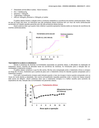Arlindo Ugulino Netto – CIRURGIA ABDOMINAL– MEDICINA P7 – 2010.2
159
 Obesidade central (88cm mulher, 102cm homem)
 PA  130/85mmHg
 Glicemia > 100mg/dL
 Triglicérides >150mg/dL
 HDLcol <40mg/dL p/homem e <50mg/dL p/ mulher
O gráfico abaixo mostra a relação entre a síndrome metabólica e ocorrência de eventos cardiovasculares. Nota-
se que ao longo dos anos, os indivíduos que são portadores dessa síndrome tem um risco de morte cardiovascular
aumentado em relação aqueles pacientes que não são portadores dessa doença.
Assim pode-se dizer que quanto mais critérios o paciente apresenta maiores serão as chances de ocorrência de
eventos cardiovasculares.
TRATAMENTO CLÍNICO X CIRÚRGICO
Devido à presença de diversas co-morbidades associadas ao paciente obeso, e dificuldade na realização do
tratamento clínico, inerente às elevadas taxas de ocorrência de recidivas, foi introduzido para a redução das co-
morbidades o tratamento cirúrgico.
O gráfico abaixo comprova o que foi dito acima. Ele faz uma comparação entre o tratamento clínico e cirúrgico
ao longo de 14 anos, mostrando que a perda de peso com o tratamento clínico foi discreto quando comparado com o
tratamento cirúrgico.
Com isso o procedimento cirúrgico está indicado quando o risco da cirurgia é menor quando comparado com os
riscos de morte devido a obesidade, isso ocorre principalmente naqueles pacientes onde o índice de massa corporal
está acima de 40kg/m
2
. Assim podemos dizer que o tratamento cirúrgico é a melhor escolha para aumento da
expectativa de vida, redução das co-morbidades nos pacientes obesos.
 