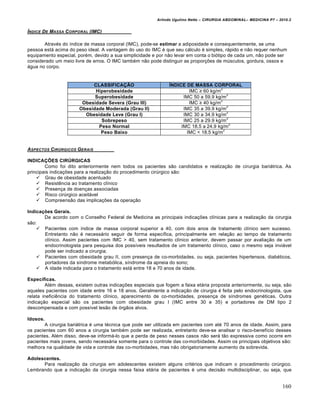 Arlindo Ugulino Netto – CIRURGIA ABDOMINAL– MEDICINA P7 – 2010.2
160
…NDICE DE MASSA CORPORAL (IMC)
Atrav‚s do „ndice de massa corporal (IMC), pode-se estimar a adiposidade e consequentemente, se uma
pessoa est† acima do peso ideal. A vantagem do uso do IMC ‚ que seu c†lculo ‚ simples, r†pido e n•o requer nenhum
equipamento especial, por‚m, devido a sua simplicidade e por n•o levar em conta o bi‡tipo de cada um, n•o pode ser
considerado um meio livre de erros. O IMC tamb‚m n•o pode distinguir as propor€‰es de mŠsculos, gordura, ossos e
†gua no corpo.
CLASSIFICAÇÃO ÍNDICE DE MASSA CORPORAL
Hiperobesidade IMC ≥ 60 kg/m
2
Superobesidade IMC 50 a 59.9 kg/m
2
Obesidade Severa (Grau III) IMC ≥ 40 kg/m
2
Obesidade Moderada (Grau II) IMC 35 a 39.9 kg/m
2
Obesidade Leve (Grau I) IMC 30 a 34.9 kg/m
2
Sobrepeso IMC 25 a 29.9 kg/m
2
Peso Normal IMC 18.5 a 24.9 kg/m
2
Peso Baixo IMC < 18.5 kg/m
2
ASPECTOS CIR‡RGICOS GERAIS
INDICAÇÕES CIRÚRGICAS
Como foi dito anteriormente nem todos os pacientes s•o candidatos e realiza€•o de cirurgia bari†trica. As
principais indica€‰es para a realiza€•o do procedimento cirŠrgico s•o:
 Grau de obesidade acentuado
 Resistƒncia ao tratamento cl„nico
 Presen€a de doen€as associadas
 Risco cirŠrgico aceit†vel
 Compreens•o das implica€‰es da opera€•o
Indicações Gerais.
De acordo com o Conselho Federal de Medicina as principais indica€‰es cl„nicas para a realiza€•o da cirurgia
s•o:
 Pacientes com „ndice de massa corporal superior a 40, com dois anos de tratamento cl„nico sem sucesso.
Entretanto n•o ‚ necess†rio seguir de forma espec„fica, principalmente em rela€•o ao tempo de tratamento
cl„nico. Assim pacientes com IMC > 40, sem tratamento cl„nico anterior, devem passar por avalia€•o de um
endocrinologista para pesquisa dos poss„veis resultados de um tratamento cl„nico, caso o mesmo seja invi†vel
pode ser indicado a cirurgia;
 Pacientes com obesidade grau II, com presen€a de co-morbidades, ou seja, pacientes hipertensos, diab‚ticos,
portadores da s„ndrome metab‡lica, s„ndrome da apneia do sono;
 A idade indicada para o tratamento est† entre 18 e 70 anos de idade.
Específicas.
Al‚m dessas, existem outras indica€‰es especiais que fogem a faixa et†ria proposta anteriormente, ou seja, s•o
aqueles pacientes com idade entre 16 e 18 anos. Geralmente a indica€•o de cirurgia ‚ feita pelo endocrinologista, que
relata ineficiƒncia do tratamento cl„nico, aparecimento de co-morbidades, presen€a de s„ndromes gen‚ticas. Outra
indica€•o especial s•o os pacientes com obesidade grau I (IMC entre 30 e 35) e portadores de DM tipo 2
descompensada e com poss„vel les•o de ‡rg•os alvos.
Idosos.
A cirurgia bari†trica ‚ uma t‚cnica que pode ser utilizada em pacientes com at‚ 70 anos de idade. Assim, para
os pacientes com 60 anos a cirurgia tamb‚m pode ser realizada, entretanto deve-se analisar o risco-benef„cio desses
pacientes. Al‚m disso, deve-se inform†-lo que a perda de peso nesses casos n•o ser† t•o expressiva como ocorre em
pacientes mais jovens, sendo necess†ria somente para o controle das co-morbidades. Assim os principais objetivos s•o:
melhora na qualidade de vida e controle das co-morbidades, mas n•o obrigatoriamente aumento da sobrevida.
Adolescentes.
Para realiza€•o da cirurgia em adolescentes existem alguns crit‚rios que indicam o procedimento cirŠrgico.
Lembrando que a indica€•o da cirurgia nessa faixa et†ria de pacientes ‚ uma decis•o multidisciplinar, ou seja, que
 