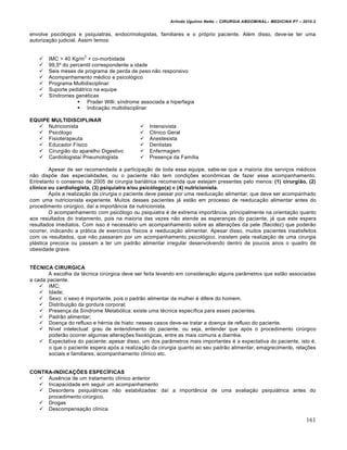 Arlindo Ugulino Netto – CIRURGIA ABDOMINAL– MEDICINA P7 – 2010.2
161
envolve psicólogos e psiquiatras, endocrinologistas, familiares e o próprio paciente. Além disso, deve-se ter uma
autorização judicial. Assim temos:
 IMC > 40 Kg/m
2
+ co-morbidade
 99,5º do percentil correspondente a idade
 Seis meses de programa de perda de peso não responsivo
 Acompanhamento médico e psicológico
 Programa Multidisciplinar:
 Suporte pediátrico na equipe
 Síndromes genéticas
 Prader Willi: síndrome associada a hiperfagia
 Indicação multidisciplinar
EQUIPE MULTIDISCIPLINAR
 Nutricionista
 Psicólogo
 Fisioterapeuta
 Educador Físico
 Cirurgião do aparelho Digestivo
 Cardiologista/ Pneumologista
 Intensivista
 Clinico Geral
 Anestesista
 Dentistas
 Enfermagem
 Presença da Família
Apesar de ser recomendada a participação de toda essa equipe, sabe-se que a maioria dos serviços médicos
não dispõe das especialidades, ou o paciente não tem condições econômicas de fazer esse acompanhamento.
Entretanto o consenso de 2005 de cirurgia bariátrica recomenda que estejam presentes pelo menos: (1) cirurgião, (2)
clínico ou cardiologista, (3) psiquiatra e/ou psicólogo(a) e (4) nutricionista.
Após a realização da cirurgia o paciente deve passar por uma reeducação alimentar, que deve ser acompanhado
com uma nutricionista experiente. Muitos desses pacientes já estão em processo de reeducação alimentar antes do
procedimento cirúrgico, daí a importância da nutricionista.
O acompanhamento com psicólogo ou psiquiatra é de extrema importância, principalmente na orientação quanto
aos resultados do tratamento, pois na maioria das vezes não atende as esperanças do paciente, já que este espera
resultados imediatos. Com isso é necessário um acompanhamento sobre as alterações da pele (flacidez) que poderão
ocorrer, indicando a prática de exercícios físicos e reeducação alimentar. Apesar disso, muitos pacientes insatisfeitos
com os resultados, que não passaram por um acompanhamento psicológico, insistem pela realização de uma cirurgia
plástica precoce ou passam a ter um padrão alimentar irregular desenvolvendo dentro de poucos anos o quadro de
obesidade grave.
TÉCNICA CIRURGICA
A escolha da técnica cirúrgica deve ser feita levando em consideração alguns parâmetros que estão associadas
a cada paciente.
 IMC;
 Idade;
 Sexo: o sexo é importante, pois o padrão alimentar da mulher é difere do homem.
 Distribuição da gordura corporal;
 Presença da Síndrome Metabólica: existe uma técnica específica para esses pacientes.
 Padrão alimentar;
 Doença do refluxo e hérnia de hiato: nesses casos deve-se tratar a doença de refluxo do paciente.
 Nível intelectual: grau de entendimento do paciente, ou seja, entender que após o procedimento cirúrgico
poderão ocorrer algumas alterações fisiológicas, entre as mais comuns a diarréia.
 Expectativa do paciente: apesar disso, um dos parâmetros mais importantes é a expectativa do paciente, isto é,
o que o paciente espera após a realização da cirurgia quanto ao seu padrão alimentar, emagrecimento, relações
sociais e familiares, acompanhamento clínico etc.
CONTRA-INDICAÇÕES ESPECÍFICAS
 Ausência de um tratamento clínico anterior
 Incapacidade em seguir um acompanhamento
 Desordens psiquiátricas não estabilizadas: daí a importância de uma avaliação psiquiátrica antes do
procedimento cirúrgico.
 Drogas
 Descompensação clínica
 