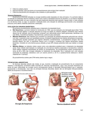 Arlindo Ugulino Netto – CIRURGIA ABDOMINAL– MEDICINA P7 – 2010.2
162
 Falta de cuidado pr‡prio
 Estrutura familiar: para que tenha um acompanhamento p‡s-cirŠrgico bem realizado
 Falta de entendimento da indica€•o e dos cuidados no p‡s-operat‡rio.
TˆCNICAS CIR‡RGICAS
Atualmente as t‚cnicas utilizadas na cirurgia bari†trica est•o baseadas em dois princ„pios: (1) o primeiro deles ‚
na redu€•o do estŒmago (t‚cnica restritiva), tendo como intuito a saciedade precoce do paciente, e o (2) desvio intestinal
(t‚cnicas mal-absortivas), em que o alimento n•o ser† totalmente absolvido pelo paciente. Apesar disso, a mais utilizada
‚ a (3) t‚cnica mista, ou seja, no paciente ‚ realizado tanto uma redu€•o do estŒmago (promovendo uma saciedade
precoce) como desvio intestinal (reduzindo a absor€•o).
EVOLUÇÃO DA CIRURGIA BARIÁTRICA
Os primeiros procedimentos utilizados para o tratamento da obesidade foram:
 Mal Absortivos: o primeiro m‚todo foi introduzido em 1954, que era realizada uma deriva€•o jejuno-ileal. Tinha
como principal objetivo a redu€•o absortiva ao longo do trajeto do intestino delgado. Entretanto esse m‚todo
deixou de ser utilizado, pois os pacientes cursavam com desnutri€•o grave, fezes gordurosas, diarr‚icas e de
odor f‚tido, insuficiƒncia hep†tica, hipovitaminose, perda de peso acentuada.
 Métodos Restritivos: S•o m‚todos que consistem na coloca€•o de pr‡teses estomacais reduzindo seu volume,
com isso, o paciente cursa com saciedade precoce. Entretanto dependendo dos h†bitos alimentares do paciente,
principalmente aqueles pacientes que ingerem alimentos constantemente, o procedimento cirŠrgico n•o ter†
grandes efeitos, por isso, ‚ importante mesmo com a cirurgia a mudan€a dos h†bitos alimentares nesses
pacientes. Consiste em uma t‚cnica pouca utilizada, j† que 20% desses pacientes ter•o que realizar a cirurgia
mista.
 Métodos Mistos: os m‚todos mistos vieram como uma alternativa aceit†vel para o tratamento da obesidade
grave. Esse m‚todo est† baseado na realiza€•o de uma t‚cnica restritiva associada ‹ mal-absortiva, evitando
assim efeitos colaterais exacerbados de ambos os procedimentos. Os procedimentos mistos correspondem a
cerca de 80 a 95% das cirurgias utilizadas no tratamento da obesidade. Ela ‚ realizada com uma redu€•o
acentuada do estŒmago, deixando-o com um volume pr‡ximo a 30 ml, e posteriormente realiza-se o desvio
intestinal em Y de Roux.
Os procedimentos aceitos pelo CFM ser•o citados logo a seguir.
TÉCNICAS MAL-ABSORTIVAS
As t‚cnicas descritas adiante s•o mistas, j† que, durante a realiza€•o do procedimento h† um componente
restritivo e mal-absortivo. Entretanto est•o inclu„das em “t‚cnicas mal-absortivas”, pois o seu principal mecanismo de
perda de peso (efetividade da cirurgia) ocorre principalmente devido ‹ deriva€•o Bilio-pancre†tica que ‚ realizada,
promovendo a m†-absor€•o. Com isso as principais t‚cnicas discutidas abaixo s•o as deriva€‰es bilio-pancre†ticas
(BDP) de Scopinaro e Duodenal Switch.
 