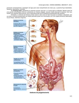 Arlindo Ugulino Netto – CIRURGIA ABDOMINAL– MEDICINA P7 – 2010.2
165
promovem osmoticamente a passagem de água para esse compartimento de modo que, o paciente fique desidratado,
hipotenso, taquicárdico, mal-estar.
No dumping tardio, geralmente os sintomas ocorrem cerca de 1 a 3 horas após as refeições. Nesses casos há
uma grande concentração inicial de carboidratos ao intestino delgado, havendo rápida absorção de glicose. Com isso
haverá uma resposta hiperinsulínica, que é responsável pela futura hipoglicemia apresentada pelo paciente.
Entretanto, a síndrome de Dumping muitas vezes é vista como um fator de ajuda no combate a obesidade, pois
os sinais e sintomas apresentados por esses pacientes podem ser minimizados com uma ingesta alimentar balanceada,
rica em fibras, vitaminas e legumes.
 
