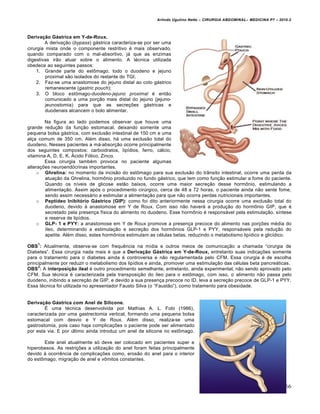 Arlindo Ugulino Netto – CIRURGIA ABDOMINAL– MEDICINA P7 – 2010.2
166
Derivação Gástrica em Y-de-Roux.
A deriva€•o (bypass) g†strica caracteriza-se por ser uma
cirurgia mista onde o componente restritivo ‚ mais observado,
quando comparado com o mal-absortivo, j† que as enzimas
digestivas ir•o atuar sobre o alimento. A t‚cnica utilizada
obedece ao seguintes passos:
1. Grande parte do estŒmago, todo o duodeno e jejuno
proximal s•o isolados do restante do TGI;
2. Faz-se uma anastomose do jejuno distal ao coto g†strico
remanescente (gastric pouch);
3. O bloco estômago-duodeno-jejuno proximal ‚ ent•o
comunicado a uma por€•o mais distal do jejuno (jejuno-
jeunostomia) para que as secre€‰es g†stricas e
duodenais alcancem o bolo alimentar.
Na figura ao lado podemos observar que houve uma
grande redu€•o da fun€•o estomacal, deixando somente uma
pequena bolsa g†strica, com exclus•o intestinal de 150 cm e uma
al€a comum de 350 cm. Al‚m disso, h† uma exclus•o total do
duodeno. Nesses pacientes a m†-absor€•o ocorre principalmente
dos seguintes compostos: carboidratos, lip„dios, ferro, c†lcio,
vitamina A, D, E, K, •cido F‡lico, Zinco.
Essa cirurgia tamb‚m provoca no paciente algumas
altera€‰es neuroend‡crinas importantes.
o Ghrelina: no momento da incis•o do estŒmago para sua exclus•o do tr…nsito intestinal, ocorre uma perda da
atua€•o da Ghrelina, hormŒnio produzido no fundo g†strico, que tem como fun€•o estimular a fome do paciente.
Quando os n„veis de glicose est•o baixos, ocorre uma maior secre€•o desse hormŒnio, estimulando a
alimenta€•o. Assim ap‡s o procedimento cirŠrgico, cerca de 48 a 72 horas, o paciente ainda n•o sente fome,
sendo assim necess†rio a estimular a alimenta€•o para que n•o ocorra perdas nutricionais importantes.
o Peptídeo Inibitório Gástrico (GIP): como foi dito anteriormente nessa cirurgia ocorre uma exclus•o total do
duodeno, devido ‹ anastomose em Y de Roux. Com isso n•o haver† a produ€•o do hormŒnio GIP, que ‚
secretado pela presen€a f„sica do alimento no duodeno. Esse hormŒnio ‚ respons†vel pela estimula€•o, s„ntese
e reserva de lip„dios.
o GLP- 1 e PYY: a anastomose em Y de Roux promove a presen€a precoce do alimento nas por€‰es m‚dia do
„leo, determinando a estimula€•o e secre€•o dos hormŒnios GLP-1 e PYY, respons†veis pela redu€•o do
apetite. Al‚m disso, estes hormŒnios estimulam as c‚lulas betas, reduzindo o metabolismo lip„dico e glic„dico.
OBS
1
: Atualmente, observa-se com frequƒncia na m„dia e outros meios de comunica€•o a chamada “cirurgia de
Diabetes”. Essa cirurgia nada mais ‚ que a Derivação Gástrica em Y-de-Roux, entretanto suas indica€‰es somente
para o tratamento para o diabetes ainda ‚ controversa e n•o regulamentada pelo CFM. Essa cirurgia ‚ de escolha
principalmente por reduzir o metabolismo dos lip„dios e ainda, promover uma estimula€•o das c‚lulas beta pancre†ticas.
OBS
2
: A interposição ileal ‚ outro procedimento semelhante, entretanto, ainda experimental, n•o sendo aprovado pelo
CFM. Sua t‚cnica ‚ caracterizada pela transposi€•o do „leo para o estŒmago, com isso, o alimento n•o passa pelo
duodeno, inibindo a secre€•o de GIP, e devido a sua presen€a precoce no ID, leva a secre€•o precoce de GLP-1 e PYY.
Essa t‚cnica foi utilizada no apresentador Fausto Silva (o “Faust•o”), como tratamento para obesidade.
Derivação Gástrica com Anel de Silicone.
ˆ uma t‚cnica desenvolvida por Mathias A. L. Fobi (1986),
caracterizada por uma gastrectomia vertical, formando uma pequena bolsa
estomacal com desvio e Y de Roux. Al‚m disso, realiza-se uma
gastrostomia, pois caso haja complica€‰es o paciente pode ser alimentado
por esta via. E por Šltimo ainda introduz um anel de silicone no estŒmago.
Este anel atualmente s‡ deve ser colocado em pacientes super e
hiperobesos. As restri€‰es a utiliza€•o do anel foram feitas principalmente
devido ‹ ocorrƒncia de complica€‰es como, eros•o do anel para o interior
do estŒmago, migra€•o de anel e vŒmitos constantes.
 