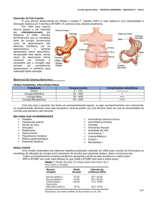 Arlindo Ugulino Netto – CIRURGIA ABDOMINAL– MEDICINA P7 – 2010.2
167
Operação de Fobi-Capella.
ˆ uma t‚cnica desenvolvida por Rafael e Joseph F. Capella (1991) e nela realiza-se uma Gastroplastia e
Deriva€•o G†strica em Y-de-Roux (RYGBP). ˆ a t‚cnica mais utilizada atualmente.
Em 1994 essa mesma
t‚cnica passou a ser realizada
por vídeolaparoscopia por
Wittgrove & Clark. Estudos
demonstraram que os resultados
tanto da cirurgia convencional
como da laparosc‡pica s•o
idƒnticos. Entretanto, por via
laparosc‡pica, o paciente
apresentar† menor desconforto,
recupera€•o mais r†pida, menos
riscos de desenvolver h‚rnia
incisional, etc. Contudo, ‚
necess†rio que o cirurgi•o seja
treinado em procedimento
laparosc‡pico e bari†trica para
realiza€•o desta opera€•o.
BENEF…CIOS DA CIRURGIA BARI‰TRICA
PERDA PONDERAL PÓS-OPERATÓRIA
Tratamento Emagrecimento Complicações metabólicas
Cl„nico 5 – 10% ---------------
Cirurgia Restritiva 25 – 30% +
Cirurgia Mista 35 – 40% +++
Cirurgia M†-absortiva 40 – 45% ++++
Com isso caso o paciente n•o tenha um acompanhamento regular, ou seja, acompanhamento com nutricionista,
ou suplementa€•o alimentar caso seja necess†rio, deve-se preferir por uma t‚cnica mista, em que as necessidades de
controle p‡s-operat‡rio s•o menores.
MELHORA DAS CO-MORBIDADES
 Diabetes
 Hipertens•o arterial
 Apn‚ia do sono
 Artropatia
 Dislipidemia
 Hiperuricemia
 Pseudotumor Cerebral
 Refluxo gastroesof†gico
 Esteatose Hep†tica
 Insuficiƒncia Venosa CrŒnica
 Incontinƒncia Urin†ria
 Gravidez
 HormŒnios Sexuais
 Qualidade de Vida
 Auto-Estima 
 Licen€a M‚dica 
 Custos 
 Mortalidade 
RESULTADOS
Uma revis•o sistem†tica dos melhores trabalhos publicados realizado em 2006 pode concluir de forma geral os
resultados da utiliza€•o da cirurgia como tratamento de escolha para pacientes obesos. Assim concluiu-se que:
– “Todos os procedimentos cirŠrgicos bari†tricos apresentam perda de peso duradoura a m‚dio prazo.”
– “BPD e RYGBP com anel, mais efetivas do que LAGB e RYGBP sem anel a m‚dio prazo.”
 
