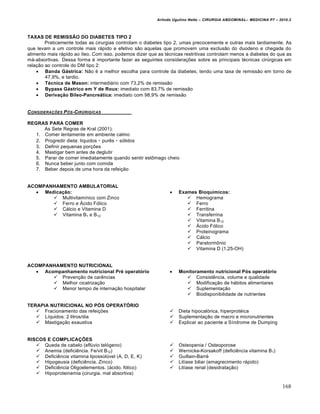 Arlindo Ugulino Netto – CIRURGIA ABDOMINAL– MEDICINA P7 – 2010.2
168
TAXAS DE REMISSÃO DO DIABETES TIPO 2
Praticamente todas as cirurgias controlam o diabetes tipo 2, umas precocemente e outras mais tardiamente. As
que levam a um controle mais rápido e efetivo são aquelas que promovem uma exclusão do duodeno e chegada do
alimento mais rápido ao íleo. Com isso, podemos dizer que as técnicas restritivas controlam menos a diabetes do que as
má-absortivas. Dessa forma é importante fazer as seguintes considerações sobre as principais técnicas cirúrgicas em
relação ao controle do DM tipo 2:
 Banda Gástrica: Não é a melhor escolha para controle da diabetes, tendo uma taxa de remissão em torno de
47,9%, e tardio.
 Técnica de Mason: intermediário com 73,2% de remissão
 Bypass Gástrico em Y de Roux: imediato com 83,7% de remissão
 Derivação Bileo-Pancreática: imediato com 98,9% de remissão
CONSIDERA•‚ES P†S-CIR‡RIGICAS
REGRAS PARA COMER
As Sete Regras de Kral (2001):
1. Comer lentamente em ambiente calmo
2. Progredir dieta: líquidos ‣ purês ‣ sólidos
3. Definir pequenas porções
4. Mastigar bem antes de deglutir
5. Parar de comer imediatamente quando sentir estômago cheio
6. Nunca beber junto com comida
7. Beber depois de uma hora da refeição
ACOMPANHAMENTO AMBULATORIAL
 Medicação:
 Multivitamínico com Zinco
 Ferro e Ácido Fólico
 Cálcio e Vitamina D
 Vitamina B1 e B12
 Exames Bioquímicos:
 Hemograma
 Ferro
 Ferritina
 Transferrina
 Vitamina B12
 Ácido Fólico
 Proteinograma
 Cálcio
 Paratormônio
 Vitamina D (1,25-OH)
ACOMPANHAMENTO NUTRICIONAL
 Acompanhamento nutricional Pré operatório
 Prevenção de carências
 Melhor cicatrização
 Menor tempo de internação hospitalar
 Monitoramento nutricional Pós operatório
 Consistência, volume e qualidade
 Modificação de hábitos alimentares
 Suplementação
 Biodisponibilidade de nutrientes
TERAPIA NUTRICIONAL NO PÓS OPERATÓRIO
 Fracionamento das refeições
 Líquidos: 2 litros/dia
 Mastigação exaustiva
 Dieta hipocalórica, hiperprotéica
 Suplementação de macro e micronutrientes
 Explicar ao paciente a Síndrome de Dumping
RISCOS E COMPLICAÇÕES
 Queda de cabelo (eflúvio telógeno)
 Anemia (deficiência. Fe/vit B12)
 Deficiência vitamina lipossolúvel (A, D, E, K)
 Hipogeusia (deficiência. Zinco)
 Deficiência Oligoelementos. (ácido. fólico)
 Hipoproteinemia (cirurgia. mal absortiva)
 Osteopenia / Osteoporose
 Wernicke-Korsakoff (deficiência vitamina B1)
 Guillain-Barré
 Litíase biliar (emagrecimento rápido)
 Litíase renal (desidratação)
 