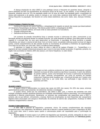 Arlindo Ugulino Netto – CIRURGIA ABDOMINAL– MEDICINA P7 – 2010.2
171
A doença diverticular do cólon (DDC) é uma patologia comum e frequente em pacientes idosos, atingindo a
marca estatística de 65% de acometimento de indivíduos acima de 80 anos. Já nos adultos, a sua incidência não é
frequente, atingindo cerca de 10% da população adulta com 40 anos de idade. Na população geral, a quantidade de
idosos está superando a de adultos, jovens e crianças e, por conta disto, podemos ainda definir que a DDC é uma
doença frequente na população, não levando em conta vieses estatísticos, tais como: idade, sexo, doenças mórbidas,
etc.
ETIOPATOGENIA E FISIOPATOLOGIA
Conforme foi descrito em outros Capítulos, a etiopatogenia diz respeito ao estudo das causas que desencadeiam
um mecanismo fisiopatológico da doença. Três fatores podem definir a etiopatogenia da DDC:
 Defeitos na parede colônica, em locais onde os vasos penetram na musculatura;
 Pressão intraluminal alta;
 Deficiência de fibras na dieta.
Um aumento da pressão intracolônica força a camada mucosa e submucosa do cólon, promovendo a sua
herniação através de pequenas fendas na camada muscular, por onde penetram as artérias. Uma dieta pobre em fibras
vegetais é o principal fator de risco para desenvolver os divertículos. A paucidade de fibras aumenta a pressão
intracolônica, por reduzir o volume do bolo fecal. Com um lúmen menor, as paredes colônicas podem se tocar em alguns
pontos, criando compartimentos de alta pressão durante os movimentos de peristalse (o fenômeno da segmentação).
Uma dieta rica em fibras, por outro lado, reduz a incidência desta patologia.
O sigmóide é a região de menor calibre do cólon e, pela lei de Laplace (Pressão = k . Tensão/Raio), é o
segmento de maior pressão intraluminal (enquanto que o ceco é o de maior tensão na parede). O sigmóide, portanto, é a
região mais acometida do intestino (95% dos casos) e, em menor frequência, no cólon direito.
Na imagem ao lado, podemos evidenciar os vasos arteriais atravessando a parede
intestinal nos locais de falha anatômica das fibras musculares. A partir dos defeitos
da parede colônica, ocorre uma herniação da mucosa e submucosa da espessura
mural do cólon, atribuída, principalmente, por conta do aumento da pressão
intraluminal. Podemos ainda visualizar que, o divertículo formado em C possui uma
espessura muito fina e, por conta disto, sua perfuração é algo rotineiro nos
pacientes com DDC.
QUADRO CL…NICO
O quadro clínico é assintomático na maioria das vezes (em 80% dos casos). Em 20% dos casos, sintomas
gastrointestinais podem estar presentes: dor abdominal, diarreia e constipação.
O quadro clínico, ainda que nos sintomáticos, não define a DDC, pois, a maioria dos pacientes com esta
entidade nosológica também apresenta distúrbios de motilidade (dismotilidade) colônica associados, com sintomatologia
semelhante à descrita anteriormente. Geralmente, os sintomas das complicações são específicos para a DDC e,
portanto, são os que definem, clinicamente, a doença. Dentre as complicações, as mais frequentes são: sangramento
digestivo baixo (evacuação com sangue) e Diverticulite. Os sintomas de alarme são: sangramento, mudança no hábito
intestinal, emagrecimento e anemia.
EXAMES COMPLEMENTARES
A DDC não é passível de diagnóstico, puramente, clínico. Os exames complementares são requisitos
obrigatórios para o seu diagnóstico. Na literatura, ainda não é descrito o exame padrão-ouro para o diagnóstico da DDC
e, por conta disto, tanto o enema opaco quanto a colonoscopia podem ser requisitados para a confirmação do
diagnóstico.
 Enema opaco: O enema opaco é um artifício de diagnóstico que representa, amiúde, radiografia do cólon com
duplo contraste (ar e bário). É o mais indicado nas ocasiões de check up, principalmente, em indivíduos jovens.
 