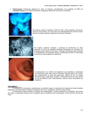 Arlindo Ugulino Netto – CIRURGIA ABDOMINAL– MEDICINA P7 – 2010.2
172
 Colonoscopia: Endoscopia digestiva do cólon. É indicado, principalmente, nas suspeitas de DDC em
indivíduos idosos, pois também possibilita o diagnóstico diferencial com câncer de intestino.
Na imagem, podemos visualizar a DDC de todo o cólon (sigmoide, transverso,
parte do cólon direito). Em cada área com radioopacidade de formato circular,
próximo à parede intestinal, representa divertículos intestinais.
Na imagem, podemos visualizar a presença de divertículos no cólon
esquerdo, na forma de projeções saculares preenchidas por contraste. Em
pacientes jovens (abaixo de 40 anos), a doença é limitada ao cólon esquerdo
e, distintamente, nos pacientes idosos, a distribuição da DDC é mais difusa
(acometendo vários segmentos intestinais).
A colonoscopia é um artifício de diagnóstico que possibilita a visualização
dos divertículos pela visão interna. Percebam algumas falhas da mucosa,
que correspondem ao local dos divertículos. Apesar de ser um exame
importante para o diagnóstico de DDC, o examinador deve ter muita cautela
na sua procedência, pois, eventualmente, podem ocorrer perfurações por
iatrogenia.
TRATAMENTO _____
O tratamento é conservador, orientando-se ao paciente quanto à importância da ingestão de fibras (medidas
dietéticas) e, eventualmente, tratamento sintomático (tais como, analgésicos, laxantes, dentre outros).
O tratamento cirúrgico somente é indicado nas complicações e, quando realmente for necessária. Na maioria
das vezes, a exploração cirúrgica não é necessária para a terapêutica das complicações, sendo restrita à minoria dos
casos.
 