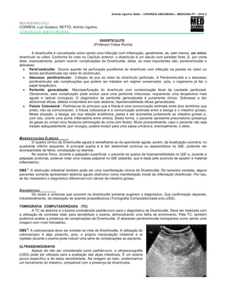 Arlindo Ugulino Netto – CIRURGIA ABDOMINAL– MEDICINA P7 – 2010.2
173
MED RESUMOS 2012
CORREIA, Luiz Gustavo; NETTO, Arlindo Ugulino.
CIRURGIA ABDOMINAL
DIVERTICULITE
(Professor Felipe Rocha)
A diverticulite é conceituada como sendo uma infecção com inflamação, geralmente, de, pelo menos, um Œnico
divertículo no cólon. Conforme foi visto no Capítulo anterior, o divertículo é um sáculo com paredes finas. E, por conta
disto, eventualmente, podem ocorrer complicações da Diverticulite, delas, as mais importantes são: peridiverticulite e
abscesso:
 Perid iverticulite: Ocorre quando há perfuração puntiforme do divertículo com infecção na parede do cólon ou
tecido peridiverticular (ao redor do divertículo).
 Abscesso peridiverticular: Coleção de pus ao redor do divertículo perfurado. A Peridiverticulite e o abscesso
peridiverticular são complicações que podem ser tratados em regime conservador, pois, o organismo já fez o
papel terapêutico.
 Peritonite generalizada: Macroperfuração do divertículo com contaminação fecal da cavidade peritoneal.
Obviamente, esta complicação pode evoluir para uma peritonite infecciosa, requerendo uma terapêutica mais
aguda e radical (cirúrgica). O diagnóstico de peritonite generalizada é puramente clínico. Sobressai a dor
abdominal difusa, defesa involuntária em todo abdome, hipersensibilidade difusa generalizada.
 Fístula Colovesical : Partindo-se do princípio que a fístula é uma comunicação anômala entre dois territórios que
antes, não se comunicavam, a fístula colovesical é a comunicação anômala entre a bexiga e o intestino grosso.
Nesta situação, a bexiga, por sua relação anatômica, passa a ser acometida juntamente ao intestino grosso e,
com isto, ocorre uma ponte inflamatória entre ambos. Desta forma, o paciente apresenta pneumatúria (presença
de gases ao urinar) e/ou fecalúria (eliminação de urina com fezes). Muito provavelmente, caso o paciente não seja
tratado adequadamente (por cirurgia), poderá evoluir para uma sepse urinária e, eventualmente, o óbito.
MANIFESTA•‚ES CL…NICAS
O quadro clínico da Diverticulite aguda é semelhante ao da apendicite aguda, porém, de localização contrária, no
quadrante inferior esquerdo. A principal queixa é a dor abdominal contínua ou espasmódica no QIE, podendo ser
acompanhada de febre, constipação ou diarréia.
No exame físico, durante a palpação superficial, o paciente se queixa de hipersensibilidade no QIE e, durante a
palpação profunda, pode-se notar uma massa palpável no QIE (plastrão, que é dada pelo acúmulo de epíplon e material
inflamatório).
OBS
1
: A obstrução intestinal também pode ser uma manifestação clínica da Diverticulite. De tamanha verdade, alguns
pacientes somente apresentam abdome agudo obstrutivo como manifestação inicial da inflamação diverticular. Por isto,
se faz necessário o diagnóstico diferencial com câncer de intestino grosso.
DIAGN†STICO
Os sinais e sintomas que ocorrem na diverticulite somente sugerem o diagnóstico. Sua confirmação depende,
indubitavelmente, da realização de exames propedêuticos (Tomografia Computadorizada e/ou USG).
TOMOGRAFIA COMPUTADORIZADA (TC)
A TC de abdome é o exame considerado padrão-ouro para o diagnóstico de Diverticulite. Deve ser realizado com
a utilização de contraste retal, para sensibilizar o exame, demonstrando uma falha de enchimento. Pela TC, também
podemos avaliar a presença de complicações da Diverticulite. O abscesso peridiverticular transparece como sendo uma
imagem com nível hidroaéreo.
OBS
2
: A colonoscopia deve ser evitada na crise de Diverticulite. A utilização do
colonoscópio é algo proscrito, pois, a própria manipulação intestinal e ar
injetado durante o exame pode induzir uma série de complicações ao paciente.
ULTRASSONOGRAFIA
Apesar de não ser considerada como padrão-ouro, a ultrassonografia
(USG) pode ser utilizada para a avaliação das alças intestinais. É um exame
pouco específico e de baixa sensibilidade. Na imagem ao lado, evidenciamos
um borramento do intestino, compatível com a presença de divertículos.
 