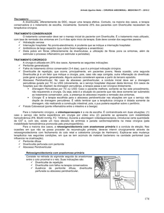 Arlindo Ugulino Netto – CIRURGIA ABDOMINAL– MEDICINA P7 – 2010.2
174
TRATAMENTO
A diverticulite, diferentemente da DDC, requer uma terapia efetiva. Contudo, na maioria dos casos, a terapia
conservadora é o tratamento de escolha, inicialmente. Somente 25% dos pacientes com Diverticulite necessitam de
terapêutica cirúrgica.
TRATAMENTO CONSERVADOR
O tratamento conservador deve ser o manejo inicial do paciente com Diverticulite. É o tratamento mais utilizado,
com taxa de remissão dos sintomas em 3 a 4 dias após inicio da terapia. Este deve constar dos seguintes passos:
 Hidratação venosa
 Internação hospitalar: No pronto-atendimento, é prudente que se indique a internação hospitalar.
 Antibióticos de largo espectro (que cubra Gram-negativos e anaeróbios)
 Dieta pobre em fibras (diferentemente da diverticulose, a utilização de fibras piora os sintomas, além de
estimular o processo inflamatório por estimular a peristalse).
TRATAMENTO CIRÚRGICO
A cirurgia é utilizada em 25% dos casos. Apresenta as seguintes indicações:
 Peritonite generalizada
 Falha do tratamento clínico conservador (3-4 dias), que é a principal indicação cirúrgica.
 Diverticulite de repetição, que ocorre, principalmente, em pacientes jovens. Nesta ocasião, uma segunda
Diverticulite já é um fator que indique a cirurgia, pois, caso não seja corrigida, outra inflamação do divertículo
pode gerar a peritonite generalizada. Alguns autores consideram apenas a partir do terceiro episódio.
 Abscesso Peridiverticular: No caso de abscesso peridiverticular, a conduta inicial deve ser a drenagem
percutânea guiada por TC ou USG (obviamente, se o serviço hospitalar dispuser desta técnica). Em casos de
hospitais que não dispõem da drenagem percutânea, a terapia passa a ser cirúrgica diretamente.
 Drenagem Percutânea por TC ou USG: Caso o paciente melhore, somente se faz este procedimento,
não requerendo a cirurgia. Ou seja, esta é a situação do paciente que não deve somente ser submetido
ao tratamento conservador, pois, a presença do abscesso impede a remissão dos sintomas.
 Cirurgia: É a terapia escolhida para o abscesso peridiverticular nas situações em que o serviço não
dispõe de drenagem percutânea. É válido lembrar que a terapêutica cirúrgica é dotada somente da
drenagem, não realizando a construção intestinal, pois, o pus poderia espalhar sobre o peritônio.
 Fístula Colovesical (ponte inflamatória entre o intestino e a bexiga)
Para o tratamento cirúrgico, a videolaparoscopia é a via de escolha. É contraindicada em duas situações: (1)
caso o serviço não tenha experiência em cirurgia por vídeo e/ou (2) paciente se apresenta com instabilidade
hemodinâmica (PA: 80x40 mmHg; FC: 140bmp). Durante a abordagem vídeolaparoscópica, introduz-se certa quantidade
de CO
2
e, com isto, existe um risco elevado de arritmias e parada cardiorrespiratória na mesa cirúrgica (pela
instabilidade hemodinâmica promovida pelo pneumoperitônio).
Para a maioria dos casos, a retossigmoidectomia com anastomose primária é a conduta de eleição. Nas
ocasiões em que não se possa proceder da reconstrução primária, deve-se intervir cirurgicamente através da
retossigmoidectomia com fechamento do coto retal e colostomia (cirurgia de Hartmann). Explica-se esta mudança
terapêutica nas seguintes condições, em que se tem acúmulo de material bacteriano na cavidade peritoneal (que
influencia na cicatrização).
 Peritonite difusa
 Diverticulite perfurada com peritonite
 Abscesso Peridiverticular
Retossigmoidectomia com anastomose primária
Consiste na retirada do sigmoide seguida da anastomose
entre o coto proximal e o reto. Suas indicações são:
 Diverticulite de repetição
 Diverticulite com falha na terapia conservadora
 Ausência de peritonite difusa, diverticulite
perfurada ou abscesso peridiverticular.
 