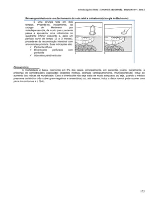 Arlindo Ugulino Netto – CIRURGIA ABDOMINAL– MEDICINA P7 – 2010.2
175
Retossigmoidectomia com fechamento do coto retal e colostomia (cirurgia de Hartmann)
É uma cirurgia feita em dois
tempos. Procede-se, inicialmente, da
cirurgia de Hartmann por
videolaparoscopia, de modo que o paciente
passa a apresentar uma colostomia no
quadrante inferior esquerdo e, após um
período curto de tempo (2 a 3 meses),
procede-se da reconstrução intestinal com
anastomose primária. Suas indicações são:
 Peritonite difusa
 Diverticulite perfurada com
peritonite
 Abscesso peridiverticular
PROGN†STICO
A mortalidade é baixa, ocorrendo em 5% dos casos, principalmente, em pacientes jovens. Geralmente, a
presença de comorbidades associadas (diabetes mellitus, doenças cardiopulmonares, imunodepressão) induz ao
aumento dos índices de mortalidade. Caso a diverticulite não seja trada de modo adequado, ou seja, quando o médico
prescreve cefalotina (não cobre gram-negativos e anaeróbios) ou, até mesmo, induz a dieta normal pode ocorrer uma
piora dos sintomas e o óbito.
 