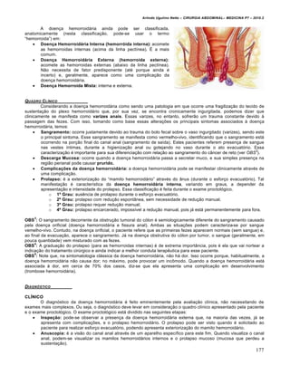Arlindo Ugulino Netto – CIRURGIA ABDOMINAL– MEDICINA P7 – 2010.2
177
A doen€a hemorroid†ria ainda pode ser classificada,
anatomicamente (nesta classifica€•o, pode-se usar o termo
“hemorroida”) em:
 Doença Hemorroidária Interna (hemorróida interna): acomete
as hemorroidas internas (acima da linha pect„nea). ˆ a mais
comum.
 Doença Hemorroidária Externa (hemorroida externa):
acomete as hemorroidas externas (abaixo da linha pect„nea).
N•o necessita de fator predisponente (at‚ porque ainda ‚
incerto) e, geralmente, aparece como uma complica€•o da
doen€a hemorroid†ria.
 Doença Hemorroida Mista: interna e externa.
QUADRO CL…NICO
Considerando a doen€a hemorroid†ria como sendo uma patologia em que ocorre uma fragiliza€•o do tecido de
sustenta€•o do plexo hemorroid†rio que, por sua vez, se encontra cronicamente ingurgitada, podemos dizer que
clinicamente se manifesta como varizes anais. Essas varizes, no entanto, sofrer•o um trauma constante devido ‹
passagem das fezes. Com isso, tomando como base essas altera€‰es os principais sintomas associados ‹ doen€a
hemorroid†ria, temos:
 Sangramento: ocorre justamente devido ao trauma do bolo fecal sobre o vaso ingurgitado (varizes), sendo este
o principal sintoma. Esse sangramento se manifesta como vermelho-vivo, identificando que o sangramento est†
ocorrendo na por€•o final do canal anal (sangramento de sa„da). Estes pacientes referem presen€a de sangue
nas vestes „ntimas, durante a higieniza€•o anal ou gotejando no vaso durante o ato evacuat‡rio. Essa
caracteriza€•o ‚ importante para sua diferencia€•o com rela€•o ao sangramento do c…ncer de reto (ver OBS
3
).
 Descarga Mucosa: ocorre quando a doen€a hemorroid†ria passa a secretar muco, e sua simples presen€a na
regi•o perianal pode causar prurido.
 Complicações da doença hemorroidária: a doen€a hemorroid†ria pode se manifestar clinicamente atrav‚s de
uma complica€•o.
 Prolapso: ‚ a exterioriza€•o do “mamilo hemorroid†rio” atrav‚s do …nus (durante o esfor€o evacuat‡rio). Tal
manifesta€•o ‚ caracter„stica da doença hemorroidária interna, variando em graus, a depender da
apresenta€•o e intensidade do prolapso. Essa classifica€•o ‚ feita durante o exame proctol‡gico.
o 1º Grau: ausƒncia de prolapso durante o esfor€o evacuat‡rio.
o 2º Grau: prolapso com redu€•o espont…nea, sem necessidade de redu€•o manual.
o 3º Grau: prolapso requer redu€•o manual;
o 4º Grau: prolapso encarcerado, imposs„vel a redu€•o manual, pois j† est† permanentemente para fora.
OBS
3
: O sangramento decorrente da obstru€•o tumoral do c‡lon ‚ semiologicamente diferente do sangramento causado
pela doen€a orificial (doen€a hemorroid†ria e fissura anal). Ambas as situa€‰es podem caracteriza-se por sangue
vemelho-vivo. Contudo, na doen€a orificial, o paciente refere que as primeiras fezes aparecem normais (sem sangue) e,
ao final da evacua€•o, aparece o sangramento. J† na doen€a obstrutiva do c‡lon por tumor, o sangue (geralmente, em
pouca quantidade) vem misturado com as fezes.
OBS
4
: A gradua€•o do prolapso (para as hemorroidas internas) ‚ de extrema import…ncia, pois ‚ ela que vai nortear a
indica€•o do tratamento cirŠrgico e ainda indicar a melhor conduta terapƒutica para esse paciente.
OBS
5
: Note que, na sintomatologia cl†ssica da doen€a hemorroid†ria, n•o h† dor. Isso ocorre porque, habitualmente, a
doen€a hemorroid†ria n•o causa dor; no m†ximo, pode provocar um incŒmodo. Quando a doen€a hemorroid†ria est†
associada ‹ dor, em cerca de 70% dos casos, diz-se que ela apresenta uma complica€•o em desenvolvimento
(trombose hemorroid†ria).
DIAGN†STICO
CLÍNICO
O diagn‡stico da doen€a hemorroid†ria ‚ feito eminentemente pela avalia€•o cl„nica, n•o necessitando de
exames mais complexos. Ou seja, o diagn‡stico deve levar em considera€•o o quadro cl„nico apresentado pela paciente
e o exame proctol‡gico. O exame proctol‡gico est† dividido nas seguintes etapas:
 Inspeção: pode-se observar a presen€a da doen€a hemorroid†ria externa que, na maioria das vezes, j† se
apresenta com complica€‰es, e o prolapso hemorroid†rio. O prolapso pode ser visto quando ‚ solicitado ao
paciente para realizar esfor€o evacuat‡rio, podendo apresenta exterioriza€•o do mamilo hemorroid†rio.
 Anuscopia: ‚ a vis•o do canal anal atrav‚s de um aparelho espec„fico para este fim. Quando visualiza o canal
anal, podem-se visualizar os mamilos hemorroid†rios internos e o prolapso mucoso (mucosa que perdeu a
sustenta€•o).
 