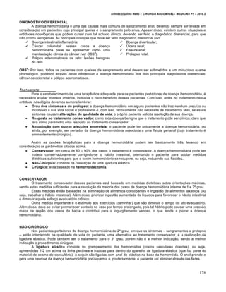 Arlindo Ugulino Netto – CIRURGIA ABDOMINAL– MEDICINA P7 – 2010.2
178
DIAGNÓSTICO DIFERENCIAL
A doen€a hemorroid†ria ‚ uma das causas mais comuns de sangramento anal, devendo sempre ser levada em
considera€•o em pacientes cuja principal queixa ‚ o sangramento pelo anus. Apesar disso, existem outras situa€‰es e
entidades nosol‡gicas que podem cursar com tal achado cl„nico, devendo ser feito o diagn‡stico diferencial, para que
n•o ocorra iatrogenias. As principais doen€as que deve ser feito diagn‡stico diferencial s•o:
 Doen€a intestinal inflamat‡ria;
 C…ncer colorretal: nesses casos a doen€a
hemorroid†ria pode se apresentar como uma
manifesta€•o cl„nica do c…ncer (ver OBS
3
).
 P‡lipos adenomatosos de reto: les‰es benignas
do reto
 Doen€a diverticular;
 “lcera retal;
 Fissura anal;
 Prolapso retal.
OBS
6
: Por isso, todos os pacientes com queixas de sangramento anal devem ser submetidos a um minucioso exame
proctol‡gico, podendo atrav‚s deste diferenciar a doen€a hemorroid†ria dos dois principais diagn‡sticos diferenciais:
c…ncer de colorretal e p‡lipos adenomatosos.
TRATAMENTO
Para o estabelecimento de uma terapƒutica adequada para os pacientes portadores da doen€a hemorroid†ria, ‚
necess†rio avaliar diversos crit‚rios, inclusive o risco-benef„cio desses pacientes. Com isso, antes do tratamento dessa
entidade nosol‡gica devemos sempre lembrar:
 Grau dos sintomas e do prolapso: a doen€a hemorroid†ria em alguns pacientes n•o traz nenhum preju„zo ou
incomodo a sua vida social e profissional e, com isso, teoricamente n•o necessita de tratamento. Mas, se esses
sintomas causam alterações de qualidade de vida, o pr‡prio paciente solicita resolu€•o da sua doen€a.
 Resposta ao tratamento conservador: como toda doen€a benigna que o tratamento pode ser cl„nico; claro que
ter† como par…metro uma resposta ao tratamento conservador.
 Associação com outras afecções anorretais: o paciente pode ter unicamente a doen€a hemorroid†ria, ou
ainda, por exemplo, ser portador da doen€a hemorroid†ria associada a uma fistula perianal (cujo tratamento ‚
eminentemente cirŠrgico).
Assim as op€‰es terapƒuticas para a doen€a hemorroid†ria podem ser basicamente trƒs, levando em
considera€•o os par…metros citados acima:
 Conservador: em cerca de 80 – 90% dos casos o tratamento ‚ conservador. A doen€a hemorroid†ria pode ser
tratada conservadoramente corrigindo-se o h†bito intestinal, orientando o paciente para adotar medidas
diet‚ticas suficientes para que o coxim hemorroid†rio se recupere, ou seja, reduzindo sua flacidez.
 Não-Cirúrgico: consiste na coloca€•o de uma ligadura el†stica
 Cirúrgico: est† baseado na hemorroidectomia.
CONSERVADOR
O tratamento conservador desses pacientes est† baseado em medidas diet‚ticas sobre orienta€‰es m‚dicas,
sendo estas medidas suficientes para a resolu€•o da maioria dos casos de doen€a hemorroid†ria interna de 1 e 2˜ grau.
Essas medidas est•o baseadas na elimina€•o de alimentos constipantes e ingest•o de alimentos laxativos (ou
seja, trabalhar o h†bito intestinal). Al‚m disso, priorizar ingest•o aumentada de l„quidos para favorecer o h†bito intestinal
e diminuir aquele esfor€o evacuat‡rio crŒnico.
Outra medida importante ‚ o est„mulo aos exerc„cios (caminhar) que v•o diminuir o tempo do ato evacuat‡rio.
Al‚m disso, deve-se evitar permanecer sentado no vaso por tempo prolongado, pois tal h†bito pode causar uma press•o
maior na regi•o dos vasos da bacia e contribui para o ingurgitamento venoso, o que tende a piorar a doen€a
hemorroid†ria.
NÃO-CIRÚRGICO
Nos pacientes portadores de doen€a hemorroid†ria de 2˜ grau, em que os sintomas – sangramentos e prolapso
– est•o interferindo na qualidade de vida do paciente, uma alternativa ao tratamento conservador, ‚ a realiza€•o da
ligadura el†stica. Pode tamb‚m ser o tratamento para o 3˜ grau, por‚m n•o ‚ a melhor indica€•o, sendo a melhor
indica€•o o procedimento cirŠrgico.
A ligadura elástica consiste no grampeamento das hemorroidas (coxins vasculares doentes), ou seja,
apreendidas 1-2 cm acima da linha pect„nea e trazidas para dentro do aparelho de ligadura el†stica (que faz parte do
material de exame do consult‡rio). A seguir s•o ligadas com anel de el†stico na base da hemorr‡ida. O anel prende e
gera uma necrose da doen€a hemorroid†ria por isquemia e, posteriormente, o paciente vai eliminar atrav‚s das fezes.
 