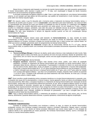 Arlindo Ugulino Netto – CIRURGIA ABDOMINAL– MEDICINA P7 – 2010.2
179
Dessa forma o tratamento est† baseado na necrose do mamilo hemorroid†rio que est† causando sangramento.
O tecido hemorroid†rio sofre necrose e queda com 7 - 10 dias, com cicatriza€•o e fixa€•o do tecido conectivo
(mecanismo de funcionamento da ligadura el†stica).
A principal complica€•o da ligadura el†stica ‚ a dor. Caso o anel seja colocado em uma doen€a hemorroid†ria
externa, ou em posi€•o que seja abaixo da linha pect„nea, cujo epit‚lio de revestimento ‚ muito inervado, o paciente
pode referir dor intensa naquela regi•o.
OBS
7
: Em resumo, sobre o que foi discutido at‚ o momento sobre o tratamento da doen€a hemorroid†ria, temos: o
tratamento de escolha para os graus 1 e 2 ‚ o conservador. Uma alternativa para esse tratamento, nos casos de falha
ou intensifica€•o dos sintomas de modo que interfira na qualidade de vida do paciente, ‚ o tratamento com ligadura
elástica (a cirurgia n•o constitui alternativa para pacientes com estes graus). J† com rela€•o ao 3˜ grau, a melhor
escolha ‚ o tratamento cirŠrgico, entretanto, caso este n•o possa ser realizado (recusa do paciente, principalmente)
pode ser feita a ligadura el†stica. Contudo, para estes pacientes os pacientes com grau 3 ou 4, a melhor op€•o ‚
cirúrgica. Por isso, essa terapƒutica ‚ sempre de segunda escolha quando se leva em considera€•o doen€a
hemorroid†ria de 3˜ grau.
TRATAMENTO CIRÚRGICO
O tratamento cirŠrgico nesses casos est† baseado na hemorroidectomia, ou seja, excis•o do tecido
hemorroid†rio e fixa€•o da mucosa anorretal. Percebe-se que todas as formas de tratamento, seja n•o-cirŠrgico
(ligadura el†stica) ou cirŠrgico, envolvem a fixa€•o da mucosa anorretal, pois, ‚ essa mucosa que, quando fixada, vai
evitar que ocorra o prolapso, prevenindo assim os sangramentos da doen€a hemorroid†ria.
As principais indicações do tratamento cirŠrgico s•o as hemorroidas internas de 3˜ e 4˜ grau, doen€a
hemorroid†ria mista, ou quando existir uma trombose hemorroid†ria controlada clinicamente requerendo interven€•o de
urgƒncia.
Técnicas Cirúrgicas.
 Técnica de Milligan-Morgan: ‚ feita por via aberta, sendo esta a t‚cnica a mais realizada em todo mundo. Nela
o cirurgi•o opera e deixa uma ferida, que vai cicatrizar em torno de duas semanas. Apesar de apresentar mais
desconforto, tem um menor risco de complica€•o, sendo uma boa op€•o terapƒutica para pacientes nos graus 3
e 4.
 Técnica de Fergunson: t‚cnica fechada.
 Anopexia mecânica: tratamento cirŠrgico mais recente (cinco anos), por‚m, com „ndice de aceita€•o
satisfat‡rio. Consiste no tratamento da doen€a hemorroid†ria sem ressec€•o do tecido hemorroid†rio. Para a
realiza€•o desta t‚cnica, utiliza-se um grampeador. O grampeador ‚ colocado no interior do canal anal atrav‚s
de uma sutura circular, depois disso, se faz um disparo, e o grampo vai reposicionar a mucosa retal prolapsada.
Pode tratar a doen€a hemorroid†ria de 2˜, 3˜ e 4˜ graus (doen€as hemorroid†rias em que h† prolapso). Contudo,
a melhor indica€•o para essa t‚cnica ‚ a doen€a hemorroid†ria de 3˜ grau, pois a de 2˜ grau pode ser tratada
com sucesso pela ligadura el†stica – que n•o ‚ um procedimento cirŠrgico, trazendo maior conforto ao paciente
– e na de 4˜ grau, o prolapso ‚ t•o acentuado que esse tratamento n•o ‚ t•o eficiente, de modo que, a cirurgia
permanece sendo a melhor op€•o.
OBS
8
: Quem escolhe a op€•o terapƒutica entre a anopexia mec…nica e a cirurgia (hemorroidectomia) ‚ o paciente, pois,
a anopexia n•o causa dor no p‡s-operat‡rio, ‚ menos invasivo, menos agressivo, tendo um retorno ‹s atividades di†rias
mais precocemente. Al‚m disso, a anopexia mec…nica ‚ o tratamento da doen€a hemorroid†ria sem ressec€•o do tecido
hemorroid†rio, sendo esta uma caracter„stica diferencial importante, j† que, tanto na ligadura el†stica quanto na cirurgia
o tecido hemorroid†rio ‚ removido, enquanto que na Anopexia ocorre somente reposicionamento da mucosa retal
prolapsada. Esse reposicionamento interrompe o fluxo sangu„neo de retorno ao plexo hemorroid†rio, e com isso, o plexo
hemorroid†rio vai deixar de existir, uma vez que, ela depende da estase venosa para manifestar a doen€a. Por‚m, tem
algumas complica€‰es como: infec€•o, acidente na coloca€•o do grampeador – por isso o cirurgi•o deve ter uma
experiƒncia pr‚via nesse tipo de procedimento.
OBS
9
: Para a doen€a hemorroid†ria externa, o tratamento de escolha ‚ o conservador. Isso ocorre, pois, na forma
externa, dificilmente o paciente desenvolve sintomas, e quando apresenta, ‚ decorrente de alguma complica€•o.
COMPLICA•‚ES
TROMBOSE HEMORROIDÁRIA
Consiste no prolapso hemorroid†rio com trombose e edema, ou seja, no interior do mamilo hemorroid†rio
prolapsado ocorreu uma trombose (coagulo endurecido), edema e processo inflamat‡rio. Nesses casos o principal
sintoma do paciente ‚ a dor, devido ao intenso processo inflamat‡rio que ocorre nessa regi•o. ˆ uma situa€•o de
urgƒncia devido ‹ dor apresentada por esses pacientes. Na trombose hemorroid†ria externa, ocorre a forma€•o de
trombo no mamilo hemorroid†rio externo.
 